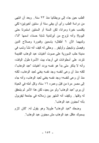 ‫ﺍﻟﻁﺏ ﺤﻴﻥ ﺠﺎﺀ ﺇﻟﻰ ﺒﺭﻴﻁﺎﻨﻴﺎ ﻤﻨﺫ ٣٢ ﺴﻨﺔ.. ﻭﺒﻌﺩ ﺃﻥ ﺍﻨﺘﻬﻰ‬
‫ﻤﻥ ﺩﺭﺍﺴﺔ ﺍﻟﻁﺏ ﺭﺃﻯ ﺃﻥ ﻴﺒﻘﻰ ﺴﻨﺔ ﺃﻭ ﺴﻨﺘﻴﻥ ﺃﺨﻴﺭﺘﻴﻥ؛ ﻟﻜﻲ‬
‫ﻴﻜﺘﺴﺏ ﺨﺒﺭﺓ ﻭﻤﺭﺍ ﹰﺎ، ﻟﻜﻥ ﺍﻟﺴﻨﺔ ﺃﻭ ﺍﻟﺴﻨﺘﻴﻥ ﺍﺴﺘﻤﺭﺘﺎ ﺤﺘﻰ‬
                                   ‫ﻨ‬
‫ﺍﻟﻴﻭﻡ!! ﻭﺃﻨﻪ ﺘﺯﻭﺝ ﻤﻥ ﺃﻴﺭﻟﻨﺩﻴﺔ ﺸﺎﺒﺔ ﺤﺴﻨﺎﺀ ﺍﺴﻤﻬﺎ "ﺃﻨﺎ"،‬
‫ﻭﻟﺩﻴﻬﻤﺎ ﺍﻵﻥ ٦ ﺃﻁﻔﺎل؛ ﻴﺎﺴﻤﻴﻥ ﻭﻗﻤﻭﺭﺓ ﻭﺼﻼﺡ ﺍﻟﺩﻴﻥ‬
‫ﻭﻓﻴﺼل ﻭﻨﺎﻴﺠﻴل ﻭﺃﻭﻟﻴﻔﺭ.. ﻭﺤﻜﻰ ﻟﻪ ﻜﻴﻑ ﺃﻨﻪ ﻨﺸﺄ ﻭﺸﺏ ﻓﻲ‬
‫ﻤﺩﻴﻨﺔ ﺤﻠﺏ ﺍﻟﺴﻭﺭﻴﺔ ﻋﻠﻰ ﺼﻭﺕ ﺃﻏﻨﻴﺎﺕ ﻋﺒﺩ ﺍﻟﻭﻫﺎﺏ ﺍﻟﻘﺩﻴﻤﺔ‬
‫ﺘﺘﺭﺩﺩ ﻋﻠﻰ ﺃﺴﻁﻭﺍﻨﺎﺕ ﻓﻲ ﺃﺭﺠﺎﺀ ﺒﻴﺕ ﺍﻷﺴﺭﺓ ﻁﻭل ﺍﻟﻭﻗﺕ،‬
‫ﻭﺃﻨﻪ ﻻ ﻴﺫﻜﺭ ﻤﺘﻰ ﺒﺩﺃ ﻫﻭ ﻨﻔﺴﻪ ﻴﺭﺩﺩ ﺃﻏﻨﻴﺎﺕ "ﻋﺒﺩ ﺍﻟﻭﻫﺎﺏ"،‬
‫ﻟﻜﻨﻪ ﻤﻨﺫ ﺃﻥ ﻭﻋﻰ ﻟﻨﻔﺴﻪ ﻭﺠﺩ ﻨﻔﺴﻪ ﻴﻐﻨﻲ ﻟﻌﺒﺩ ﺍﻟﻭﻫﺎﺏ، ﻟﻜﻨﻪ‬
‫ﻤﻨﺫ ﺃﻥ ﻭﻋﻰ ﻟﻨﻔﺴﻪ؛ ﻭﺠﺩ ﻨﻔﺴﻪ ﻴﻐﻨﻲ ﻟﻌﺒﺩ ﺍﻟﻭﻫﺎﺏ، ﻭﺃﻨﻪ ﺠﺎﺀ‬
‫ﺇﻟﻰ ﻤﺼﺭ ﻤﺭﺓ ﻤﻥ ﻗﺒل ﻭﻋﻤﺭﻩ ٦١ ﺴﻨﺔ، ﻭﻜل ﺃﻤﻠﻪ ﻓﻲ ﺍﻟﺤﻴﺎﺓ‬
‫ﺃﻥ ﻴﺭﻯ "ﻋﺒﺩ ﺍﻟﻭﻫﺎﺏ" ﻭﻟﻭ ﻤﻥ ﺒﻌﻴﺩ، ﻟﻜﻥ ﻫﺫﺍ ﺍﻷﻤﺭ ﻟﻡ ﻴﺘﺤﻘﻕ‬
‫ﻟﻪ ﻭﻗﺘﻬﺎ.. ﻭﻜﻴﻑ ﺃﻨﻪ ﺍﺸﺘﻬﺭ ﺒﻴﻥ ﺯﻤﻼﺌﻪ ﻓﻲ ﺠﺎﻤﻌﺔ ﻟﻴﻔﺭﺒﻭل‬
                              ‫ﺒﺄﻨﻪ "ﻤﺠﻨﻭﻥ ﻋﺒﺩ ﺍﻟﻭﻫﺎﺏ".‬
‫ﻭﻀﺤﻙ "ﻋﺒﺩ ﺍﻟﻭﻫﺎﺏ" ﻁﻭﻴﻼ ﻭﻫﻭ ﻴﻘﻭل ﻟﻪ: "ﻜﺎﻥ ﻻﺯﻡ‬
                      ‫ﹰ‬
       ‫ﻴﺴﻤﻭﻙ ﻋﺎﻗل ﻋﺒﺩ ﺍﻟﻭﻫﺎﺏ ﻤﺵ ﻤﺠﻨﻭﻥ ﻋﺒﺩ ﺍﻟﻭﻫﺎﺏ".‬




                    ‫- ٢٥١ -‬
 