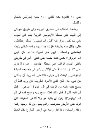 ‫ﻋﻠﻰ ٠١ ﺩﻗﺎﺌﻕ؛ ﻟﻜﻨﻪ ﻜﻠﻔﻨﻲ ٠٠١ ﺠﻨﻴﻪ ﺇﺴﺘﺭﻟﻴﻨﻲ ﺒﺎﻟﺘﻤﺎﻡ‬
                                              ‫ﻭﺍﻟﻜﻤﺎل..‬
‫ﻭﻀﻌﺕ ﺍﻟﺨﻁﺎﺏ ﻓﻲ ﺼﻨﺩﻭﻕ ﺍﻟﺒﺭﻴﺩ، ﻭﻓﻲ ﻁﺭﻴﻕ ﻋﻭﺩﺘﻲ‬
‫ﺇﻟﻰ ﺍﻟﺒﻴﺕ ﻋﻠﻰ ﻤﺤﻁﺔ ﺍﻷﻭﺘﻭﺒﻴﺱ ﺍﻟﻘﺭﻴﺒﺔ ﻴﻘﻑ ﻓﺘﻰ ﺃﺴﻭﺩ،‬
‫ﻭﻓﻲ ﻴﺩﻩ ﻜﻴﺱ ﻭﺭﻕ ﻓﻴﻪ "ﻓﻴﺵ ﺁﻨﺩ ﺘﺸﻴﺒﺱ"، ﺴﻤﻙ ﻭﺒﻁﺎﻁﺱ‬
‫ﻤﻘﻠﻲ، ﻴﺄﻜل ﻤﻨﻪ ﺒﻁﺭﻴﻘﺔ ﻤﻘﺯﺯﺓ ﺠ ‪‬ﺍ، ﻭﻴﺩﻩ ﻭﻓﻤﻪ ﻤﻠﻭﺜﺎﻥ ﺒﺯﻴﺕ‬
                        ‫ﺩ‬
‫ﺍﻟﺒﻁﺎﻁﺱ ﻭﺍﻟﺴﻤﻙ.. ﺍﻟﻴﻭﻡ ﺤﺎﺭ ﻨﺴﺒ ‪‬ﺎ؛ ﻟﺫﺍ ﻟﻡ ﺃﻜﻥ ﺃﻟﺒﺱ‬
                  ‫ﻴ‬
‫ﺍﻟـ "ﺒﻭﻟﻭﻓﺭ"؛ ﻟﻜﻨﻨﻲ ﻜﻨﺕ ﺃﻀﻌﻪ ﻋﻠﻰ ﻜﺘﻔﻲ.. ﺃﻤﺭ ﻓﻲ ﻁﺭﻴﻘﻲ‬
‫ﺒﺎﻟﻔﺘﻰ ﺍﻷﺴﻭﺩ ﺍﻟﻭﺍﻗﻑ ﻋﻠﻰ ﻤﺤﻁﺔ ﺍﻷﺘﻭﺒﻴﺱ.. ﻋﻤﺭﻩ ﻻ ﻴﺯﻴﺩ‬
‫ﻋﻠﻰ ٣١ ﺃﻭ ٤١ ﺴﻨﺔ ﻋﻠﻰ ﺍﻷﻜﺜﺭ.. ﻴﺸﻴﺭ ﻟﻲ ﺒﺈﺼﺒﻌﻪ ﺍﻟﺴﺒﺎﺒﺔ‬
‫ﻟﻴﺴﺘﻭﻗﻔﻨﻲ.. ﺘﻭﻗﻔﺕ ﺇﻟﻰ ﺠﻭﺍﺭﻩ ﻅ ﹰﺎ ﻤﻨﻲ ﺃﻨﻪ ﻴﺭﻴﺩ ﺃﻥ ﻴﺴﺄﻟﻨﻲ‬
                        ‫ﻨ‬
‫ﻋﻥ ﺸﻲﺀ ﻤﺎ.. ﻟﻜﻥ ﺍﻟﻔﺘﻰ ﺍﻷﺴﻭﺩ ﺍﻟﻅﺭﻴﻑ ﻜﺎﻥ ﻴﺭﻴﺩ ﻓﻘﻁ ﺃﻥ‬
‫ﻴﻤﺴﺢ ﻴﺩﻴﻪ ﻭﻓﻤﻪ ﻤﻥ ﺍﻟﺯﻴﺕ ﻓﻲ ﺍﻟـ "ﺒﻭﻟﻭﻓﺭ" ﺒﺘﺎﻋﻲ.. ﻭﻗﺒل‬
‫ﺃﻥ ﺃﻨﺘﺒﻪ ﻜﺎﻥ ﻗﺩ ﻓﻌل ﺫﻟﻙ ﻓﻌ ﹰ؛ ﻤﺴﺢ ﻴﺩﻴﻪ ﻭﻤﺴﺢ ﻓﻤﻪ ﻓﻲ ﻜﻡ‬
                         ‫ﻼ‬
‫ﺍﻟـ "ﺒﻭﻟﻭﻓﺭ"!! ﻭﻗﺒل ﺃﻥ ﻴﻨﺘﺒﻪ ﻫﻭ ﻭﻻ ﺃﻨﺎ ﻓﻲ ﺍﻟﺤﻘﻴﻘﺔ؛ ﻜﺎﻥ‬
‫ﺍﻟﻭﻟﺩ ﻋﻠﻰ ﺍﻷﺭﺽ ﻤﺨﺭﺸ ‪‬ﺎ، ﻭﺍﻟﺩﻡ ﻴﺴﻴل ﻤﻥ ﻜل ﻭﺠﻬﻪ ﻭﻓﻤﻪ‬
                             ‫ﻤ‬
‫ﻭﺃﻨﻔﻪ ﻭﺃﺴﻨﺎﻨﻪ، ﻭﺃﻨﺎ ﺃﺩﻕ ﺭﺃﺴﻪ ﻓﻲ ﺃﺭﺽ ﺍﻟﺸﺎﺭﻉ ﺒﻜل ﺍﻟﻐﻴﻅ‬




                     ‫- ٥٦١ -‬
 