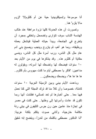 ‫ﺃﻨﺎ ﻤﻭﺴﻭﻋﺔ ﻭﺇﻨﺴﻴﻜﻠﻭﺒﻴﺩﻴﺎ ﺤﻴﺔ ﻋﻥ ﺃﻡ ﻜﻠﺜﻭﻡ!!" "ﻟﺯﻭﻡ‬
                                       ‫ﻤﺎﻻ ﻴﻠﺯﻡ" ﻫﻨﺎ..‬
‫ﻭﺘﺼﻭﺭﺕ ﺃﻥ ﻫﺫﻩ ﺍﻟﺤﺩﻭﺘﺔ ﻜﻠﻬﺎ ﻨﺯﻭﺓ ﻤﺭﺍﻫﻘﺔ ﻋﻨﺩ ﻁﺎﻟﺏ‬
‫ﺍﻟﻬﻨﺩﺴﺔ ﺍﻟﺸﺎﺏ ﺴﻭﻑ ﺘﺘﻭﺍﺭﻯ ﻭﺘﻀﻤﺤل ﻭﺘﺨﺘﻔﻲ ﺒﻤﺠﺭﺩ ﺃﻥ‬
‫ﻴﺘﺨﺭﺝ ﻓﻲ ﺍﻟﺠﺎﻤﻌﺔ، ﻭﻴﺒﺩﺃ ﺤﻴﺎﺘﻪ ﺍﻟﻌﻤﻠﻴﺔ ﻓﻴﻨﺸﻐل ﺒﻌﻤﻠﻪ‬
‫ﻭﻭﻅﻴﻔﺘﻪ، ﻭﺒﻤﺎ ﻫﻭ ﺃﻫﻡ، ﺜﻡ ﻴﺘﺯﻭﺝ ﻭﻴﻨﺠﺏ ﻭﻴﺼﺒﺢ ﺒﻨﻲ ﺁﺩﻡ‬
‫ﻋﺎﺩ ﻤﺜل ﻜل ﺍﻟﻨﺎﺱ، ﻭﺭﺏ ﺃﺴﺭﺓ ﻤﺜل ﻜل ﺍﻟﻨﺎﺱ، ﻭﻴﻨﺴﻰ‬
                                           ‫ٍ‬
‫ﺤﻜﺎﻴﺔ ﺃﻡ ﻜﻠﺜﻭﻡ ﻫﺫﻩ.. ﻭﻗﺩ ﻴﺘﺫﻜﺭﻫﺎ ﻓﻲ ﻴﻭﻡ ﻤﻥ ﺍﻷﻴﺎﻡ ﺒﻌﺩ‬
‫٠١ ﺴﻨﻭﺍﺕ ﻓﻴﻀﺤﻙ ﻟﻬﺎ ﻭﺘﻀﺤﻙ ﻟﻬﺎ ﺃﺴﺭﺘﻪ، ﻭﻴﻘﻭﻟﻭﻥ ﻟﻪ‬
‫ﻤﺩﺍﻋﺒﻴﻥ: "ﻓﺎﻜﺭ ﻴﺎ ﻤﺼﻁﻔﻰ ﺃﻴﺎﻡ ﻤﺎ ﻜﻨﺕ ﻤﻬﻭﻭﺱ ﺒﺄﻡ ﻜﻠﺜﻭﻡ..‬
                    ‫ﻫﺎ ﻫﺎ ﻫﺎ ﻫﺎ"، ﻭﻴﻀﺤﻙ ﻭﻴﻀﺤﻜﻭﻥ...‬
‫ﻭﺒﺎﻋﺩﺕ ﺍﻷﻴﺎﻡ ﺒﻴﻨﻲ ﻭﺒﻴﻥ ﺍﻟﺯﻤﻴﻠﺔ ﺍﻟﻌﺭﺒﻴﺔ ٠١ ﺴﻨﻭﺍﺕ‬
‫ﻜﺎﻤﻠﺔ، ﺨﺼﻭ ‪‬ﺎ ﻭﺃﻥ ﻜﻼ ﻤﻨﺎ ﻗﺩ ﺘﺭﻙ ﺍﻟﻤﺠﻠﺔ ﺍﻟﺘﻲ ﻜﻨﺎ ﻨﻌﻤل‬
                                ‫ﹰ‬       ‫ﺼ‬
‫ﻓﻴﻬﺎ ﻤ ‪‬ﺎ.. ﺤﺘﻰ ﺃﺨﺒﺎﺭﻫﺎ ﻟﻡ ﺘﻌﺩ ﺘﺼﻠﻨﻲ؛ ﻓﻅﻨﻨﺕ ﺃﻨﻬﺎ ﺭﺒﻤﺎ‬
                                             ‫ﻌ‬
‫ﺘﻜﻭﻥ ﻗﺩ ﻋﺎﺩﺕ ﻭﺃﺴﺭﺘﻬﺎ ﺇﻟﻰ ﻭﻁﻨﻬﺎ.. ﺤﺘﻰ ﻜﻨﺕ ﻓﻲ ﻤﺼﺭ‬
‫ﻓﻲ ﺇﺠﺎﺯﺓ ﻤﻨﺫ ﻋﺎﻤﻴﻥ ﺤﻴﻥ ﺭﻥ ﺠﺭﺱ ﺍﻟﺘﻠﻴﻔﻭﻥ ﻓﻲ ﺒﻴﺘﻲ ﺭﻨﺔ‬
‫ﻤﻜﺎﻟﻤﺔ ﺨﺎﺭﺠﻴﺔ، ﻭﺃﺘﺎﻨﻲ ﺼﻭﺕ ﻴﺘﻜﻠﻡ ﺒﻠﻜﻨﺔ ﻋﺭﺒﻴﺔ:‬
‫"ﺃﻨﺎ ﺍﻟﺩﻜﺘﻭﺭ ﻤﺼﻁﻔﻰ ﺒﺎﻜﻠﻤﻙ ﻤﻥ ﻟﻨﺩﻥ"، ﻭﻴﺘﻀﺢ ﺇﻨﻪ ﺸﻘﻴﻕ‬


                    ‫- ٠٧١ -‬
 