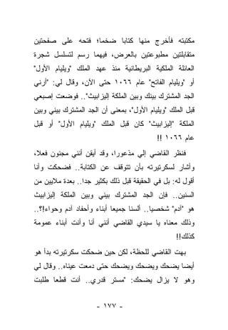 ‫ﻤﻜﺘﺒﺘﻪ ﻓﺄﺨﺭﺝ ﻤﻨﻬﺎ ﻜﺘﺎ ‪‬ﺎ ﻀﺨ ‪‬ﺎ؛ ﻓﺘﺤﻪ ﻋﻠﻰ ﺼﻔﺤﺘﻴﻥ‬
                  ‫ﻤ‬     ‫ﺒ‬
‫ﻤﺘﻘﺎﺒﻠﺘﻴﻥ ﻤﻁﺒﻭﻋﺘﻴﻥ ﺒﺎﻟﻌﺭﺽ، ﻓﻴﻬﻤﺎ ﺭﺴﻡ ﻟﺘﺴﻠﺴل ﺸﺠﺭﺓ‬
‫ﺍﻟﻌﺎﺌﻠﺔ ﺍﻟﻤﻠﻜﻴﺔ ﺍﻟﺒﺭﻴﻁﺎﻨﻴﺔ ﻤﻨﺫ ﻋﻬﺩ ﺍﻟﻤﻠﻙ "ﻭﻴﻠﻴﺎﻡ ﺍﻷﻭل"‬
‫ﺃﻭ "ﻭﻴﻠﻴﺎﻡ ﺍﻟﻔﺎﺘﺢ" ﻋﺎﻡ ٦٦٠١ ﺤﺘﻰ ﺍﻵﻥ، ﻭﻗﺎل ﻟﻲ: "ﺃﺭﻨﻲ‬
‫ﺍﻟﺠﺩ ﺍﻟﻤﺸﺘﺭﻙ ﺒﻴﻨﻙ ﻭﺒﻴﻥ ﺍﻟﻤﻠﻜﺔ ﺇﻟﻴﺯﺍﺒﻴﺙ".. ﻓﻭﻀﻌﺕ ﺇﺼﺒﻌﻲ‬
‫ﻗﺒل ﺍﻟﻤﻠﻙ "ﻭﻴﻠﻴﺎﻡ ﺍﻷﻭل"، ﺒﻤﻌﻨﻰ ﺃﻥ ﺍﻟﺠﺩ ﺍﻟﻤﺸﺘﺭﻙ ﺒﻴﻨﻲ ﻭﺒﻴﻥ‬
‫ﺍﻟﻤﻠﻜﺔ "ﺇﻟﻴﺯﺍﺒﻴﺙ" ﻜﺎﻥ ﻗﺒل ﺍﻟﻤﻠﻙ "ﻭﻴﻠﻴﺎﻡ ﺍﻷﻭل" ﺃﻭ ﻗﺒل‬
                                           ‫ﻋﺎﻡ ٦٦٠١ !!‬
‫ﻓﻨﻅﺭ ﺍﻟﻘﺎﻀﻲ ﺇﻟﻲ ﻤﺫﻋﻭﺭﺍ، ﻭﻗﺩ ﺃﻴﻘﻥ ﺃﻨﻨﻲ ﻤﺠﻨﻭﻥ ﻓﻌ ﹰ،‬
 ‫ﻼ‬                          ‫‪‬‬     ‫‪‬‬
‫ﻭﺃﺸﺎﺭ ﻟﺴﻜﺭﺘﻴﺭﺘﻪ ﺒﺄﻥ ﺘﺘﻭﻗﻑ ﻋﻥ ﺍﻟﻜﺘﺎﺒﺔ.. ﻓﻀﺤﻜﺕ ﻭﺃﻨﺎ‬
‫ﺃﻗﻭل ﻟﻪ: ﺒل ﻓﻲ ﺍﻟﺤﻘﻴﻘﺔ ﻗﺒل ﺫﻟﻙ ﺒﻜﺜﻴﺭ ﺠ ‪‬ﺍ.. ﺒﻌﺩﺓ ﻤﻼﻴﻴﻥ ﻤﻥ‬
                 ‫ﺩ‬
‫ﺍﻟﺴﻨﻴﻥ.. ﻓﺈﻥ ﺍﻟﺠﺩ ﺍﻟﻤﺸﺘﺭﻙ ﺒﻴﻨﻲ ﻭﺒﻴﻥ ﺍﻟﻤﻠﻜﺔ ﺇﻟﻴﺯﺍﺒﻴﺙ‬
‫ﻫﻭ "ﺁﺩﻡ" ﺸﺨﺼ ‪‬ﺎ.. ﺃﻟﺴﻨﺎ ﺠﻤﻴ ‪‬ﺎ ﺃﺒﻨﺎﺀ ﻭﺃﺤﻔﺎﺩ ﺁﺩﻡ ﻭﺤﻭﺍﺀ!؟..‬
                            ‫ﻌ‬              ‫ﻴ‬
‫ﻭﺫﻟﻙ ﻤﻌﻨﺎﻩ ﻴﺎ ﺴﻴﺩﻱ ﺍﻟﻘﺎﻀﻲ ﺃﻨﻨﻲ ﺃﻨﺎ ﻭﺃﻨﺕ ﺃﺒﻨﺎﺀ ﻋﻤﻭﻤﺔ‬
                                                  ‫ﻜﺫﻟﻙ!!‬
‫ﺒﻬﺕ ﺍﻟﻘﺎﻀﻲ ﻟﻠﺤﻅﺔ، ﻟﻜﻥ ﺤﻴﻥ ﻀﺤﻜﺕ ﺴﻜﺭﺘﻴﺭﺘﻪ ﺒﺩﺃ ﻫﻭ‬
‫ﺃﻴ ‪‬ﺎ ﻴﻀﺤﻙ ﻭﻴﻀﺤﻙ ﻭﻴﻀﺤﻙ ﺤﺘﻰ ﺩﻤﻌﺕ ﻋﻴﻨﺎﻩ.. ﻭﻗﺎل ﻟﻲ‬
                                           ‫ﻀ‬
‫ﻭﻫﻭ ﻻ ﻴﺯﺍل ﻴﻀﺤﻙ: "ﻤﺴﺘﺭ ﻗﺩﺭﻱ.. ﺃﻨﺕ ﻗﻁ ‪‬ﺎ ﻁﻠﺒﺕ‬
      ‫ﻌ‬


                      ‫- ٧٧١ -‬
 