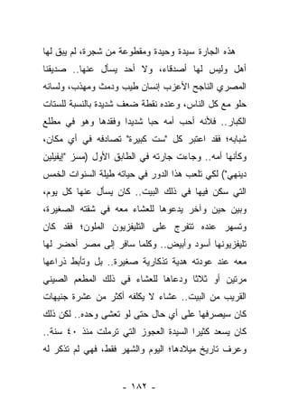 ‫ﻫﺫﻩ ﺍﻟﺠﺎﺭﺓ ﺴﻴﺩﺓ ﻭﺤﻴﺩﺓ ﻭﻤﻘﻁﻭﻋﺔ ﻤﻥ ﺸﺠﺭﺓ، ﻟﻡ ﻴﺒﻕ ﻟﻬﺎ‬
‫ﺃﻫل ﻭﻟﻴﺱ ﻟﻬﺎ ﺃﺼﺩﻗﺎﺀ، ﻭﻻ ﺃﺤﺩ ﻴﺴﺄل ﻋﻨﻬﺎ.. ﺼﺩﻴﻘﻨﺎ‬
‫ﺍﻟﻤﺼﺭﻱ ﺍﻟﻨﺎﺠﺢ ﺍﻷﻋﺯﺏ ﺇﻨﺴﺎﻥ ﻁﻴﺏ ﻭﺩﻤﺙ ﻭﻤﻬﺫﺏ، ﻭﻟﺴﺎﻨﻪ‬
‫ﺤﻠﻭ ﻤﻊ ﻜل ﺍﻟﻨﺎﺱ، ﻭﻋﻨﺩﻩ ﻨﻘﻁﺔ ﻀﻌﻑ ﺸﺩﻴﺩﺓ ﺒﺎﻟﻨﺴﺒﺔ ﻟﻠﺴﺘﺎﺕ‬
‫ﺍﻟﻜﺒﺎﺭ.. ﻓﻸﻨﻪ ﺃﺤﺏ ﺃﻤﻪ ﺤ ‪‬ﺎ ﺸﺩﻴ ‪‬ﺍ ﻭﻓﻘﺩﻫﺎ ﻭﻫﻭ ﻓﻲ ﻤﻁﻠﻊ‬
                    ‫ﺩ‬      ‫ﺒ‬
‫ﺸﺒﺎﺒﻪ؛ ﻓﻘﺩ ﺍﻋﺘﺒﺭ ﻜل "ﺴﺕ ﻜﺒﻴﺭﺓ" ﺘﺼﺎﺩﻓﻪ ﻓﻲ ﺃﻱ ﻤﻜﺎﻥ،‬
‫ﻭﻜﺄﻨﻬﺎ ﺃﻤﻪ.. ﻭﺠﺎﺀﺕ ﺠﺎﺭﺘﻪ ﻓﻲ ﺍﻟﻁﺎﺒﻕ ﺍﻷﻭل )ﻤﺴﺯ "ﺇﻴﻔﻴﻠﻴﻥ‬
‫ﺩﻴﻨﻬﻲ"( ﻟﻜﻲ ﺘﻠﻌﺏ ﻫﺫﺍ ﺍﻟﺩﻭﺭ ﻓﻲ ﺤﻴﺎﺘﻪ ﻁﻴﻠﺔ ﺍﻟﺴﻨﻭﺍﺕ ﺍﻟﺨﻤﺱ‬
‫ﺍﻟﺘﻲ ﺴﻜﻥ ﻓﻴﻬﺎ ﻓﻲ ﺫﻟﻙ ﺍﻟﺒﻴﺕ.. ﻜﺎﻥ ﻴﺴﺄل ﻋﻨﻬﺎ ﻜل ﻴﻭﻡ،‬
‫ﻭﺒﻴﻥ ﺤﻴﻥ ﻭﺁﺨﺭ ﻴﺩﻋﻭﻫﺎ ﻟﻠﻌﺸﺎﺀ ﻤﻌﻪ ﻓﻲ ﺸﻘﺘﻪ ﺍﻟﺼﻐﻴﺭﺓ،‬
‫ﻭﺘﺴﻬﺭ ﻋﻨﺩﻩ ﺘﺘﻔﺭﺝ ﻋﻠﻰ ﺍﻟﺘﻠﻴﻔﺯﻴﻭﻥ ﺍﻟﻤﻠﻭﻥ؛ ﻓﻘﺩ ﻜﺎﻥ‬
‫ﺘﻠﻴﻔﺯﻴﻭﻨﻬﺎ ﺃﺴﻭﺩ ﻭﺃﺒﻴﺽ.. ﻭﻜﻠﻤﺎ ﺴﺎﻓﺭ ﺇﻟﻰ ﻤﺼﺭ ﺃﺤﻀﺭ ﻟﻬﺎ‬
‫ﻤﻌﻪ ﻋﻨﺩ ﻋﻭﺩﺘﻪ ﻫﺩﻴﺔ ﺘﺫﻜﺎﺭﻴﺔ ﺼﻐﻴﺭﺓ.. ﺒل ﻭﺘﺄﺒﻁ ﺫﺭﺍﻋﻬﺎ‬
‫ﻤﺭﺘﻴﻥ ﺃﻭ ﺜﻼ ﹰﺎ ﻭﺩﻋﺎﻫﺎ ﻟﻠﻌﺸﺎﺀ ﻓﻲ ﺫﻟﻙ ﺍﻟﻤﻁﻌﻡ ﺍﻟﺼﻴﻨﻲ‬
                                    ‫ﺜ‬
‫ﺍﻟﻘﺭﻴﺏ ﻤﻥ ﺍﻟﺒﻴﺕ.. ﻋﺸﺎﺀ ﻻ ﻴﻜﻠﻔﻪ ﺃﻜﺜﺭ ﻤﻥ ﻋﺸﺭﺓ ﺠﻨﻴﻬﺎﺕ‬
‫ﻜﺎﻥ ﺴﻴﺼﺭﻓﻬﺎ ﻋﻠﻰ ﺃﻱ ﺤﺎل ﺤﺘﻰ ﻟﻭ ﺘﻌﺸﻰ ﻭﺤﺩﻩ.. ﻟﻜﻥ ﺫﻟﻙ‬
‫ﻜﺎﻥ ﻴﺴﻌﺩ ﻜﺜﻴ ‪‬ﺍ ﺍﻟﺴﻴﺩﺓ ﺍﻟﻌﺠﻭﺯ ﺍﻟﺘﻲ ﺘﺭﻤﻠﺕ ﻤﻨﺫ ٠٤ ﺴﻨﺔ..‬
                                       ‫ﺭ‬
‫ﻭﻋﺭﻑ ﺘﺎﺭﻴﺦ ﻤﻴﻼﺩﻫﺎ؛ ﺍﻟﻴﻭﻡ ﻭﺍﻟﺸﻬﺭ ﻓﻘﻁ، ﻓﻬﻲ ﻟﻡ ﺘﺫﻜﺭ ﻟﻪ‬


                    ‫- ٢٨١ -‬
 