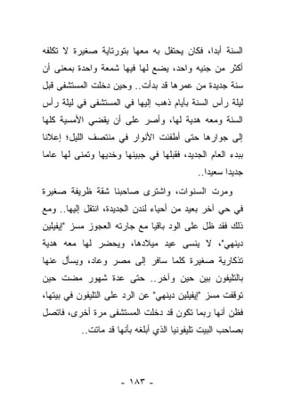 ‫ﺍﻟﺴﻨﺔ ﺃﺒ ‪‬ﺍ، ﻓﻜﺎﻥ ﻴﺤﺘﻔل ﺒﻪ ﻤﻌﻬﺎ ﺒﺘﻭﺭﺘﺎﻴﺔ ﺼﻐﻴﺭﺓ ﻻ ﺘﻜﻠﻔﻪ‬
                                            ‫ﺩ‬
‫ﺃﻜﺜﺭ ﻤﻥ ﺠﻨﻴﻪ ﻭﺍﺤﺩ، ﻴﻀﻊ ﻟﻬﺎ ﻓﻴﻬﺎ ﺸﻤﻌﺔ ﻭﺍﺤﺩﺓ ﺒﻤﻌﻨﻰ ﺃﻥ‬
‫ﺴﻨﺔ ﺠﺩﻴﺩﺓ ﻤﻥ ﻋﻤﺭﻫﺎ ﻗﺩ ﺒﺩﺃﺕ.. ﻭﺤﻴﻥ ﺩﺨﻠﺕ ﺍﻟﻤﺴﺘﺸﻔﻰ ﻗﺒل‬
‫ﻟﻴﻠﺔ ﺭﺃﺱ ﺍﻟﺴﻨﺔ ﺒﺄﻴﺎﻡ ﺫﻫﺏ ﺇﻟﻴﻬﺎ ﻓﻲ ﺍﻟﻤﺴﺘﺸﻔﻰ ﻓﻲ ﻟﻴﻠﺔ ﺭﺃﺱ‬
‫ﺍﻟﺴﻨﺔ ﻭﻤﻌﻪ ﻫﺩﻴﺔ ﻟﻬﺎ، ﻭﺃﺼﺭ ﻋﻠﻰ ﺃﻥ ﻴﻘﻀﻲ ﺍﻷﻤﺴﻴﺔ ﻜﻠﻬﺎ‬
‫ﺇﻟﻰ ﺠﻭﺍﺭﻫﺎ ﺤﺘﻰ ﺃﻁﻔﺌﺕ ﺍﻷﻨﻭﺍﺭ ﻓﻲ ﻤﻨﺘﺼﻑ ﺍﻟﻠﻴل؛ ﺇﻋﻼ ﹰﺎ‬
 ‫ﻨ‬
‫ﺒﺒﺩﺀ ﺍﻟﻌﺎﻡ ﺍﻟﺠﺩﻴﺩ، ﻓﻘﺒﻠﻬﺎ ﻓﻲ ﺠﺒﻴﻨﻬﺎ ﻭﺨﺩﻴﻬﺎ ﻭﺘﻤﻨﻰ ﻟﻬﺎ ﻋﺎﻤﺎ‬
 ‫‪‬‬
                                             ‫ﺠﺩﻴ ‪‬ﺍ ﺴﻌﻴ ‪‬ﺍ..‬
                                                ‫ﺩ‬      ‫ﺩ‬
‫ﻭﻤﺭﺕ ﺍﻟﺴﻨﻭﺍﺕ، ﻭﺍﺸﺘﺭﻯ ﺼﺎﺤﺒﻨﺎ ﺸﻘﺔ ﻅﺭﻴﻔﺔ ﺼﻐﻴﺭﺓ‬
‫ﻓﻲ ﺤﻲ ﺁﺨﺭ ﺒﻌﻴﺩ ﻤﻥ ﺃﺤﻴﺎﺀ ﻟﻨﺩﻥ ﺍﻟﺠﺩﻴﺩﺓ، ﺍﻨﺘﻘل ﺇﻟﻴﻬﺎ.. ﻭﻤﻊ‬
‫ﺫﻟﻙ ﻓﻘﺩ ﻅل ﻋﻠﻰ ﺍﻟﻭﺩ ﺒﺎﻗ ‪‬ﺎ ﻤﻊ ﺠﺎﺭﺘﻪ ﺍﻟﻌﺠﻭﺯ ﻤﺴﺯ "ﺇﻴﻔﻴﻠﻴﻥ‬
                              ‫ﻴ‬
‫ﺩﻴﻨﻬﻲ"، ﻻ ﻴﻨﺴﻰ ﻋﻴﺩ ﻤﻴﻼﺩﻫﺎ، ﻭﻴﺤﻀﺭ ﻟﻬﺎ ﻤﻌﻪ ﻫﺩﻴﺔ‬
‫ﺘﺫﻜﺎﺭﻴﺔ ﺼﻐﻴﺭﺓ ﻜﻠﻤﺎ ﺴﺎﻓﺭ ﺇﻟﻰ ﻤﺼﺭ ﻭﻋﺎﺩ، ﻭﻴﺴﺄل ﻋﻨﻬﺎ‬
‫ﺒﺎﻟﺘﻠﻴﻔﻭﻥ ﺒﻴﻥ ﺤﻴﻥ ﻭﺁﺨﺭ.. ﺤﺘﻰ ﻋﺩﺓ ﺸﻬﻭﺭ ﻤﻀﺕ ﺤﻴﻥ‬
‫ﺘﻭﻗﻔﺕ ﻤﺴﺯ "ﺇﻴﻔﻴﻠﻴﻥ ﺩﻴﻨﻬﻲ" ﻋﻥ ﺍﻟﺭﺩ ﻋﻠﻰ ﺍﻟﺘﻠﻴﻔﻭﻥ ﻓﻲ ﺒﻴﺘﻬﺎ،‬
‫ﻓﻅﻥ ﺃﻨﻬﺎ ﺭﺒﻤﺎ ﺘﻜﻭﻥ ﻗﺩ ﺩﺨﻠﺕ ﺍﻟﻤﺴﺘﺸﻔﻰ ﻤﺭﺓ ﺃﺨﺭﻯ، ﻓﺎﺘﺼل‬
           ‫ﺒﺼﺎﺤﺏ ﺍﻟﺒﻴﺕ ﺘﻠﻴﻔﻭﻨ ‪‬ﺎ ﺍﻟﺫﻱ ﺃﺒﻠﻐﻪ ﺒﺄﻨﻬﺎ ﻗﺩ ﻤﺎﺘﺕ..‬
                                       ‫ﻴ‬




                      ‫- ٣٨١ -‬
 