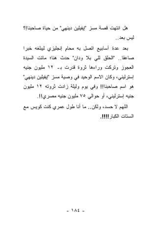 ‫ﻫل ﺍﻨﺘﻬﺕ ﻗﺼﺔ ﻤﺴﺯ "ﺇﻴﻔﻴﻠﻴﻥ ﺩﻴﻨﻬﻲ" ﻤﻥ ﺤﻴﺎﺓ ﺼﺎﺤﺒﻨﺎ!؟‬
                                             ‫ﻟﻴﺱ ﺒﻌﺩ..‬
‫ﺒﻌﺩ ﻋﺩﺓ ﺃﺴﺎﺒﻴﻊ ﺍﺘﺼل ﺒﻪ ﻤﺤﺎﻡ ﺇﻨﺠﻠﻴﺯﻱ ﻟﻴﺒﻠﻐﻪ ﺨﺒ ‪‬ﺍ‬
 ‫ﺭ‬                   ‫ٍ‬
‫ﺼﺎﻋ ﹰﺎ.. "ﺍﻟﺤﻠﻕ ﻟﻠﻲ ﺒﻼ ﻭﺩﺍﻥ" ﺤﺩﺙ ﻫﻨﺎ؛ ﻤﺎﺘﺕ ﺍﻟﺴﻴﺩﺓ‬
                                            ‫ﻘ‬
‫ﺍﻟﻌﺠﻭﺯ ﻭﺘﺭﻜﺕ ﻭﺭﺍﺀﻫﺎ ﺜﺭﻭﺓ ﻗﺩﺭﺕ ﺒـ ٢١ ﻤﻠﻴﻭﻥ ﺠﻨﻴﻪ‬
‫ﺇﺴﺘﺭﻟﻴﻨﻲ، ﻭﻜﺎﻥ ﺍﻻﺴﻡ ﺍﻟﻭﺤﻴﺩ ﻓﻲ ﻭﺼﻴﺔ ﻤﺴﺯ "ﺇﻴﻔﻴﻠﻴﻥ ﺩﻴﻨﻬﻲ"‬
‫ﻫﻭ ﺍﺴﻡ ﺼﺎﺤﺒﻨﺎ!! ﻭﻓﻲ ﻴﻭﻡ ﻭﻟﻴﻠﺔ ﺯﺍﺩﺕ ﺜﺭﻭﺘﻪ ٢١ ﻤﻠﻴﻭﻥ‬
      ‫ﺠﻨﻴﻪ ﺇﺴﺘﺭﻟﻴﻨﻲ، ﺃﻭ ﺤﻭﺍﻟﻲ ٥٧ ﻤﻠﻴﻭﻥ ﺠﻨﻴﻪ ﻤﺼﺭﻱ!!.‬
‫ﺍﻟﻠﻬﻡ ﻻ ﺤﺴﺩ، ﻭﻟﻜﻥ.. ﻤﺎ ﺃﻨﺎ ﻁﻭل ﻋﻤﺭﻱ ﻜﻨﺕ ﻜﻭﻴﺱ ﻤﻊ‬
                                     ‫ﺍﻟﺴﺘﺎﺕ ﺍﻟﻜﺒﺎﺭ!!!!.‬




                    ‫- ٤٨١ -‬
 