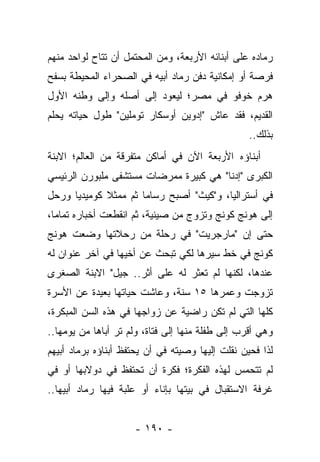 ‫ﺭﻤﺎﺩﻩ ﻋﻠﻰ ﺃﺒﻨﺎﺌﻪ ﺍﻷﺭﺒﻌﺔ، ﻭﻤﻥ ﺍﻟﻤﺤﺘﻤل ﺃﻥ ﺘﺘﺎﺡ ﻟﻭﺍﺤﺩ ﻤﻨﻬﻡ‬
‫ﻓﺭﺼﺔ ﺃﻭ ﺇﻤﻜﺎﻨﻴﺔ ﺩﻓﻥ ﺭﻤﺎﺩ ﺃﺒﻴﻪ ﻓﻲ ﺍﻟﺼﺤﺭﺍﺀ ﺍﻟﻤﺤﻴﻁﺔ ﺒﺴﻔﺢ‬
‫ﻫﺭﻡ ﺨﻭﻓﻭ ﻓﻲ ﻤﺼﺭ؛ ﻟﻴﻌﻭﺩ ﺇﻟﻰ ﺃﺼﻠﻪ ﻭﺇﻟﻰ ﻭﻁﻨﻪ ﺍﻷﻭل‬
‫ﺍﻟﻘﺩﻴﻡ، ﻓﻘﺩ ﻋﺎﺵ "ﺇﺩﻭﻴﻥ ﺃﻭﺴﻜﺎﺭ ﺘﻭﻤﻠﻴﻥ" ﻁﻭل ﺤﻴﺎﺘﻪ ﻴﺤﻠﻡ‬
                                                  ‫ﺒﺫﻟﻙ..‬
‫ﺃﺒﻨﺎﺅﻩ ﺍﻷﺭﺒﻌﺔ ﺍﻵﻥ ﻓﻲ ﺃﻤﺎﻜﻥ ﻤﺘﻔﺭﻗﺔ ﻤﻥ ﺍﻟﻌﺎﻟﻡ؛ ﺍﻻﺒﻨﺔ‬
‫ﺍﻟﻜﺒﺭﻯ "ﺇﺩﻨﺎ" ﻫﻲ ﻜﺒﻴﺭﺓ ﻤﻤﺭﻀﺎﺕ ﻤﺴﺘﺸﻔﻰ ﻤﻠﺒﻭﺭﻥ ﺍﻟﺭﺌﻴﺴﻲ‬
‫ﻓﻲ ﺃﺴﺘﺭﺍﻟﻴﺎ، ﻭ"ﻜﻴﺙ" ﺃﺼﺒﺢ ﺭﺴﺎ ‪‬ﺎ ﺜﻡ ﻤﻤﺜﻼ ﻜﻭﻤﻴﺩ ‪‬ﺎ ﻭﺭﺤل‬
      ‫ﻴ‬       ‫ﹰ‬        ‫ﻤ‬
‫ﺇﻟﻰ ﻫﻭﻨﺞ ﻜﻭﻨﺞ ﻭﺘﺯﻭﺝ ﻤﻥ ﺼﻴﻨﻴﺔ، ﺜﻡ ﺍﻨﻘﻁﻌﺕ ﺃﺨﺒﺎﺭﻩ ﺘﻤﺎ ‪‬ﺎ،‬
  ‫ﻤ‬
‫ﺤﺘﻰ ﺇﻥ "ﻤﺎﺭﺠﺭﻴﺕ" ﻓﻲ ﺭﺤﻠﺔ ﻤﻥ ﺭﺤﻼﺘﻬﺎ ﻭﻀﻌﺕ ﻫﻭﻨﺞ‬
‫ﻜﻭﻨﺞ ﻓﻲ ﺨﻁ ﺴﻴﺭﻫﺎ ﻟﻜﻲ ﺘﺒﺤﺙ ﻋﻥ ﺃﺨﻴﻬﺎ ﻓﻲ ﺁﺨﺭ ﻋﻨﻭﺍﻥ ﻟﻪ‬
‫ﻋﻨﺩﻫﺎ، ﻟﻜﻨﻬﺎ ﻟﻡ ﺘﻌﺜﺭ ﻟﻪ ﻋﻠﻰ ﺃﺜﺭ.. ﺠﻴل" ﺍﻻﺒﻨﺔ ﺍﻟﺼﻐﺭﻯ‬
‫ﺘﺯﻭﺠﺕ ﻭﻋﻤﺭﻫﺎ ٥١ ﺴﻨﺔ، ﻭﻋﺎﺸﺕ ﺤﻴﺎﺘﻬﺎ ﺒﻌﻴﺩﺓ ﻋﻥ ﺍﻷﺴﺭﺓ‬
‫ﻜﻠﻬﺎ ﺍﻟﺘﻲ ﻟﻡ ﺘﻜﻥ ﺭﺍﻀﻴﺔ ﻋﻥ ﺯﻭﺍﺠﻬﺎ ﻓﻲ ﻫﺫﻩ ﺍﻟﺴﻥ ﺍﻟﻤﺒﻜﺭﺓ،‬
‫ﻭﻫﻲ ﺃﻗﺭﺏ ﺇﻟﻰ ﻁﻔﻠﺔ ﻤﻨﻬﺎ ﺇﻟﻰ ﻓﺘﺎﺓ، ﻭﻟﻡ ﺘﺭ ﺃﺒﺎﻫﺎ ﻤﻥ ﻴﻭﻤﻬﺎ..‬
‫ﻟﺫﺍ ﻓﺤﻴﻥ ﻨﻘﻠﺕ ﺇﻟﻴﻬﺎ ﻭﺼﻴﺘﻪ ﻓﻲ ﺃﻥ ﻴﺤﺘﻔﻅ ﺃﺒﻨﺎﺅﻩ ﺒﺭﻤﺎﺩ ﺃﺒﻴﻬﻡ‬
‫ﻟﻡ ﺘﺘﺤﻤﺱ ﻟﻬﺫﻩ ﺍﻟﻔﻜﺭﺓ؛ ﻓﻜﺭﺓ ﺃﻥ ﺘﺤﺘﻔﻅ ﻓﻲ ﺩﻭﻻﺒﻬﺎ ﺃﻭ ﻓﻲ‬
‫ﻏﺭﻓﺔ ﺍﻻﺴﺘﻘﺒﺎل ﻓﻲ ﺒﻴﺘﻬﺎ ﺒﺈﻨﺎﺀ ﺃﻭ ﻋﻠﺒﺔ ﻓﻴﻬﺎ ﺭﻤﺎﺩ ﺃﺒﻴﻬﺎ..‬


                     ‫- ٠٩١ -‬
 