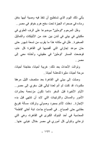 ‫ﻴﺄﺘﻲ ﺫﻟﻙ ﺍﻟﻴﻭﻡ ﺍﻟﺫﻱ ﺘﺴﺘﻁﻴﻊ ﺃﻥ ﺘﻨﻔﺫ ﻓﻴﻪ ﻭﺼﻴﺔ ﺃﺒﻴﻬﺎ ﺒﺩﻓﻥ‬
 ‫ﺭﻤﺎﺩﻩ ﻓﻲ ﺼﺤﺭﺍﺀ ﺍﻟﺠﻴﺯﺓ ﺘﺤﺕ ﺴﻔﺢ ﻫﺭﻡ ﺨﻭﻓﻭ ﻓﻲ ﻤﺼﺭ..‬
‫ﻭﻅل ﺍﻟﻤﺭﺤﻭﻡ "ﺘﻭﻤﻠﻴﻥ" ﻤﻭﻀﻭﻋﺎ ﻋﻠﻰ ﺍﻟﺭﻑ ﺍﻟﻌﻠﻭﻱ ﻓﻲ‬
                    ‫‪‬‬
‫ﻤﻜﺘﺒﺘﻲ ﻓﻲ ﺒﻴﺘﻲ ﻓﻲ ﻟﻨﺩﻥ ﺒﻴﻥ ﻋﺩﺩ ﻤﻥ ﺍﻷﺒﻠﻴﻜﺎﺕ ﻭﺍﻟﺘﻤﺎﺜﻴل‬
‫ﺍﻟﺼﻐﻴﺭﺓ.. ﻅل ﻓﻲ ﻤﻜﺎﻨﻪ ﻫﺫﺍ ﻤﺎ ﻴﻘﺭﺏ ﻤﻥ ﺘﺴﻌﺔ ﺸﻬﻭﺭ ﺤﺘﻰ‬
‫ﺤﺎﻥ ﻤﻭﻋﺩ ﺇﺠﺎﺯﺘﻲ ﺍﻟﺘﻲ ﺃﻗﻀﻴﻬﺎ ﻓﻲ ﺍﻟﻘﺎﻫﺭﺓ ﻜل ﻋﺎﻡ،‬
‫ﻓﻭﻀﻌﺕ ﺍﻟﻤﺴﺘﺭ "ﺘﻭﻤﻠﻴﻥ" ﻓﻲ ﺤﻘﻴﺒﺘﻲ، ﻭﺃﺨﺫﺘﻪ ﻤﻌﻲ ﺇﻟﻰ‬
                                                  ‫ﻤﺼﺭ..‬
‫ﻭﺘﻭﺍﻟﺕ ﺍﻷﺤﺩﺍﺙ ﺒﻌﺩ ﺫﻟﻙ: ﻏﺭﻴﺒﺔ ﺃﺤﻴﺎ ﹰﺎ، ﻤﻔﺎﺠﺌﺔ ﺃﺤﻴﺎ ﹰﺎ،‬
  ‫ﻨ‬               ‫ﻨ‬
                       ‫ﻤﺭﺤﺔ ﺃﺤﻴﺎﻨﹰ، ﻤﺜﻴﺭﺓ ﻟﻠﺩﻫﺸﺔ ﺃﺤﻴﺎ ﹰﺎ..‬
                          ‫ﻨ‬                    ‫ﺎ‬
‫ﻭﺼﻠﺕ ﺇﻟﻰ ﺒﻴﺘﻲ ﻓﻲ ﺍﻟﻘﺎﻫﺭﺓ ﺒﻌﺩ ﻤﻨﺘﺼﻑ ﺍﻟﻠﻴل ﻤﺭﻫ ﹰﺎ‬
 ‫ﻘ‬
‫ﻤﻜﺩﻭ ‪‬ﺍ، ﻗﺩ ﻜﻨﺕ ﻟﻡ ﺃﻨﻡ ﻟﻌﺩﺓ ﻟﻴﺎﻟﻲ ﻗﺒل ﺴﻔﺭﻱ ﺇﻟﻰ ﻤﺼﺭ..‬
                                              ‫ﺩ‬
‫ﺍﻷﻴﺎﻡ ﺍﻷﺨﻴﺭﺓ ﻗﺒل ﺍﻟﺴﻔﺭ ﺩﺍﺌﻤﺎ ﺘﻜﻭﻥ ﻤﺯﺩﺤﻤﺔ ﺒﻌﺸﺭﺍﺕ‬
                    ‫‪‬‬
‫ﺍﻷﻤﻭﺭ ﻭﺍﻟﻤﺴﺎﺌل ﻭﺍﻟﺘﺭﺘﻴﺒﺎﺕ ﺍﻟﺘﻲ ﻻﺒﺩ ﺃﻥ ﺘﻨﺘﻬﻲ ﻗﺒل ﺒﺩﺀ‬
‫ﺍﻹﺠﺎﺯﺓ.. ﺩﺨﻠﺕ ﻷﻨﺎﻡ ﺒﻤﺠﺭﺩ ﻭﺼﻭﻟﻲ ﻭﺘﺭﻜﺕ ﻤﺴﺄﻟﺔ ﺘﻔﺭﻴﻎ‬
‫ﺤﻘﺎﺌﺒﻲ ﺤﺘﻰ ﺍﻟﺼﺒﺎﺡ.. ﻓﻲ ﺍﻟﺼﺒﺎﺡ ﺠﺎﺀﺕ ﺍﺒﻨﺔ ﺃﺨﺘﻲ "ﻓﺎﻁﻤﺔ"‬
‫ﺍﻟﻤﺤﺎﺴﺒﺔ ﻓﻲ ﺃﺤﺩ ﺍﻟﺒﻨﻭﻙ ﺍﻟﻜﺒﺭﻯ ﻓﻲ ﺍﻟﻘﺎﻫﺭﺓ، ﻭﻫﻲ ﺍﻟﺘﻲ‬
‫ﺘﺭﻋﺎﻨﻲ ﻭﺘﺘﻭﻟﻰ ﻜل ﺃﻤﻭﺭﻱ ﻓﻲ ﻤﺼﺭ ﺨﻼل ﻏﻴﺎﺒﻲ ﻋﻨﻬﺎ..‬

                     ‫- ٢٩١ -‬
 