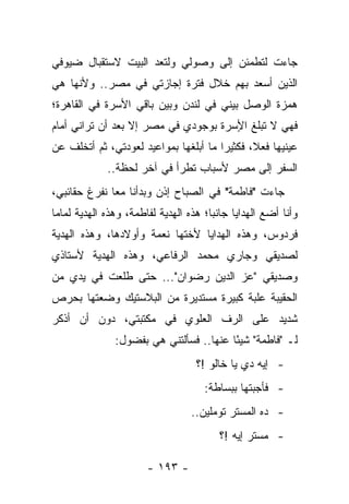 ‫ﺠﺎﺀﺕ ﻟﺘﻁﻤﺌﻥ ﺇﻟﻰ ﻭﺼﻭﻟﻲ ﻭﻟﺘﻌﺩ ﺍﻟﺒﻴﺕ ﻻﺴﺘﻘﺒﺎل ﻀﻴﻭﻓﻲ‬
‫ﺍﻟﺫﻴﻥ ﺃﺴﻌﺩ ﺒﻬﻡ ﺨﻼل ﻓﺘﺭﺓ ﺇﺠﺎﺯﺘﻲ ﻓﻲ ﻤﺼﺭ.. ﻭﻷﻨﻬﺎ ﻫﻲ‬
‫ﻫﻤﺯﺓ ﺍﻟﻭﺼل ﺒﻴﻨﻲ ﻓﻲ ﻟﻨﺩﻥ ﻭﺒﻴﻥ ﺒﺎﻗﻲ ﺍﻷﺴﺭﺓ ﻓﻲ ﺍﻟﻘﺎﻫﺭﺓ؛‬
‫ﻓﻬﻲ ﻻ ﺘﺒﻠﻎ ﺍﻷﺴﺭﺓ ﺒﻭﺠﻭﺩﻱ ﻓﻲ ﻤﺼﺭ ﺇﻻ ﺒﻌﺩ ﺃﻥ ﺘﺭﺍﻨﻲ ﺃﻤﺎﻡ‬
                                      ‫ٍ‬
‫ﻋﻴﻨﻴﻬﺎ ﻓﻌ ﹰ، ﻓﻜﺜﻴ ‪‬ﺍ ﻤﺎ ﺃﺒﻠﻐﻬﺎ ﺒﻤﻭﺍﻋﻴﺩ ﻟﻌﻭﺩﺘﻲ، ﺜﻡ ﺃﺘﺨﻠﻑ ﻋﻥ‬
                                       ‫ﺭ‬       ‫ﻼ‬
             ‫ﺍﻟﺴﻔﺭ ﺇﻟﻰ ﻤﺼﺭ ﻷﺴﺒﺎﺏ ﺘﻁﺭﺃ ﻓﻲ ﺁﺨﺭ ﻟﺤﻅﺔ..‬
‫ﺠﺎﺀﺕ "ﻓﺎﻁﻤﺔ" ﻓﻲ ﺍﻟﺼﺒﺎﺡ ﺇﺫﻥ ﻭﺒﺩﺃﻨﺎ ﻤﻌﺎ ﻨﻔﺭﻍ ﺤﻘﺎﺌﺒﻲ،‬
              ‫‪‬‬
‫ﻭﺃﻨﺎ ﺃﻀﻊ ﺍﻟﻬﺩﺍﻴﺎ ﺠﺎﻨ ‪‬ﺎ؛ ﻫﺫﻩ ﺍﻟﻬﺩﻴﺔ ﻟﻔﺎﻁﻤﺔ، ﻭﻫﺫﻩ ﺍﻟﻬﺩﻴﺔ ﻟﻤﺎﻤﺎ‬
                                       ‫ﺒ‬
‫ﻓﺭﺩﻭﺱ، ﻭﻫﺫﻩ ﺍﻟﻬﺩﺍﻴﺎ ﻷﺨﺘﻬﺎ ﻨﻌﻤﺔ ﻭﺃﻭﻻﺩﻫﺎ، ﻭﻫﺫﻩ ﺍﻟﻬﺩﻴﺔ‬
‫ﻟﺼﺩﻴﻘﻲ ﻭﺠﺎﺭﻱ ﻤﺤﻤﺩ ﺍﻟﺭﻓﺎﻋﻲ، ﻭﻫﺫﻩ ﺍﻟﻬﺩﻴﺔ ﻷﺴﺘﺎﺫﻱ‬
‫ﻭﺼﺩﻴﻘﻲ "ﻋﺯ ﺍﻟﺩﻴﻥ ﺭﻀﻭﺍﻥ"... ﺤﺘﻰ ﻁﻠﻌﺕ ﻓﻲ ﻴﺩﻱ ﻤﻥ‬
‫ﺍﻟﺤﻘﻴﺒﺔ ﻋﻠﺒﺔ ﻜﺒﻴﺭﺓ ﻤﺴﺘﺩﻴﺭﺓ ﻤﻥ ﺍﻟﺒﻼﺴﺘﻴﻙ ﻭﻀﻌﺘﻬﺎ ﺒﺤﺭﺹ‬
‫ﺸﺩﻴﺩ ﻋﻠﻰ ﺍﻟﺭﻑ ﺍﻟﻌﻠﻭﻱ ﻓﻲ ﻤﻜﺘﺒﺘﻲ، ﺩﻭﻥ ﺃﻥ ﺃﺫﻜﺭ‬
               ‫ﻟـ "ﻓﺎﻁﻤﺔ" ﺸﻴ ًﺎ ﻋﻨﻬﺎ.. ﻓﺴﺄﻟﺘﻨﻲ ﻫﻲ ﺒﻔﻀﻭل:‬
                                         ‫ﺌ‬
                                   ‫- ﺇﻴﻪ ﺩﻱ ﻴﺎ ﺨﺎﻟﻭ !؟‬
                                     ‫- ﻓﺄﺠﺒﺘﻬﺎ ﺒﺒﺴﺎﻁﺔ:‬
                                  ‫- ﺩﻩ ﺍﻟﻤﺴﺘﺭ ﺘﻭﻤﻠﻴﻥ..‬
                                         ‫- ﻤﺴﺘﺭ ﺇﻴﻪ !؟‬

                       ‫- ٣٩١ -‬
 