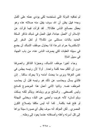 ‫ﻟﻡ ﺘﻌﺎﻗﺒﻪ ﺍﻟﺩﻭﻟﺔ ﺍﻟﺘﻲ ﺘﺴﺘﺨﺩﻤﻪ ﻟﻜﻲ ﻴﺅﺩﻱ ﻋﻤﻠﻪ ﻋﻠﻰ ﺃﻜﻤل‬
‫ﻭﺠﻪ؛ ﻓﻬل ﻴﻅﻥ ﺃﻥ ﺍﷲ ﺴﻭﻑ ﻴﻘﺒل ﻤﻨﻪ ﺼﻼﺘﻪ ﻫﺫﻩ ﻭﻫﻭ‬
‫ﻴﻌﻁل ﻤﺼﺎﻟﺢ ﺍﻟﻨﺎﺱ ﻫﻜﺫﺍ!؟.. ﻟﻘﺩ ﻗﺭﺃﺕ ﻓﻴﻤﺎ ﻗﺭﺃﺕ ﻋﻥ‬
‫ﺍﻹﺴﻼﻡ ﺃﻥ "ﺍﻟﻌﻤل ﻋﺒﺎﺩﺓ"، ﻓﻬل ﺍﻟﻌﻤل ﻓﻲ ﺸﺒﺎﻙ ﺘﺫﺍﻜﺭ ﺍﻟﺴﻜﺔ‬
‫ﺍﻟﺤﺩﻴﺩ ﺒﺎﻟﺫﺍﺕ ﻤﺴﺘﺜﻨﻰ ﻤﻥ ﺫﻟﻙ!؟ ﺃﻭ ﻟﻌل ﺍﻟﺴﻔﺭ ﺇﻟﻰ‬
‫ﺍﻹﺴﻜﻨﺩﺭﻴﺔ ﺤﺭﺍﻡ ﺸﺭ ‪‬ﺎ؛ ﻟﺫﺍ ﻴﺤﺎﻭل ﻤﻭﻅﻑ ﺍﻟﺸﺒﺎﻙ ﺃﻥ ﻴﻀﻊ‬
                               ‫ﻋ‬
‫ﻓﻲ ﺴﺒﻴﻠﻪ ﺍﻟﻌﻘﺒﺎﺕ ﻟﻜﻲ ﻴﺼﺭﻑ ﺍﻟﻨﺎﺱ ﻋﻨﻪ، ﻤﻥ ﺒﺎﺏ ﺍﻟﺠﻬﺎﺩ‬
                                         ‫ﻓﻲ ﺴﺒﻴل ﺍﷲ!!‬
‫ﻭﺠﺎﺀ ﺃﺨﻴ ‪‬ﺍ ﻤﻭﻅﻑ ﺍﻟﺸﺒﺎﻙ، ﻭﺤﺠﺯﻨﺎ ﺍﻟﺘﺫﺍﻜﺭ ﻭﺍﻨﺼﺭﻓﻨﺎ‬
                                      ‫ﺭ‬
‫ﺩﻭﻥ ﺃﻥ ﺃﺘﻜﻠﻡ ﻤﻌﻪ ﻜﻠﻤﺔ ﻭﺍﺤﺩﺓ.. ﺃﻭﻻ ﻷﻥ ﺭﺌﻴﺴﻪ ﻴﺠﻠﺱ ﻓﻲ‬
                 ‫ﹰ‬
‫ﻨﻔﺱ ﺍﻟﻐﺭﻓﺔ ﻭﻴﺭﻯ ﻤﺎ ﻴﺤﺩﺙ ﺃﻤﺎﻤﻪ ﻭﻻ ﻴﺤﺭﻙ ﺴﺎﻜ ﹰﺎ.. ﺇﺫﻥ‬
       ‫ﻨ‬
‫ﻓﺎﻟﺫﻱ ﻴﺴﺄل ﻭﻴﺤﺎﺴﺏ ﻋﻥ ﺫﻟﻙ ﻫﻭ ﺭﺌﻴﺴﻪ ﻗﺒل ﺃﻥ ﻴﺤﺎﺴﺏ‬
    ‫‪‬‬                            ‫‪‬‬
‫ﺍﻟﻤﻭﻅﻑ ﻨﻔﺴﻪ. ﻭﺜﺎﻨ ‪‬ﺎ ﻷﻨﻨﻲ ﺃﻋﻤل ﻫﺫﺍ ﺍﻟﻤﻭﻀﻭﻉ ﻜﺴﺎﺌﺢ‬
                             ‫ﻴ‬
‫ﻭﻟﻴﺱ ﻜﺼﺤﻔﻲ.. ﻭﺍﻟﺴﺎﺌﺢ ﻴﺭﻯ ﻭﻴﺸﺎﻫﺩ ﻭﻴﺘﺄﻟﻡ ﻟﻜﻨﻪ ﻴﺴﻜﺕ‬
‫ﻭﻴﻠﻡ ﻟﺴﺎﻥ؛ ﻷﻨﻪ ﻏﺭﻴﺏ ﻭﺃﺠﻨﺒﻲ ﻋﻥ ﺍﻟﺒﻠﺩ، ﻭﻴﺨﺸﻰ ﺍﻟﺒﻬﺩﻟﺔ‬
‫ﻟﻭ ﻓﺘﺢ ﻓﻤﻪ ﺒﻜﻠﻤﺔ.. ﻜﻤﺎ ﺃﻨﻪ ﻟﻴﺱ ﻤﻜﻠ ﹰﺎ ﺒﺈﺼﻼﺡ ﺍﻟﻜﻭﻥ‬
             ‫ﻔ‬
‫ﺍﻟﻤﺼﺭﻱ.. ﻟﻜﻥ ﺍﻟﻤﺅﻜﺩ ﺃﻨﻪ ﺴﻭﻑ ﻴﻨﻘل ﺃﻱ ﺼﻭﺭﺓ ﺴﻴﺌﺔ ﻴﺭﺍﻫﺎ‬
     ‫ﺇﻟﻰ ﻜل ﺃﺴﺭﺘﻪ ﻭﺃﻫﻠﻪ ﻭﺃﺼﺩﻗﺎﺌﻪ ﻋﻨﺩﻤﺎ ﻴﻌﻭﺩ ﺇﻟﻰ ﻭﻁﻨﻪ..‬


                    ‫- ٥٢٢ -‬
 