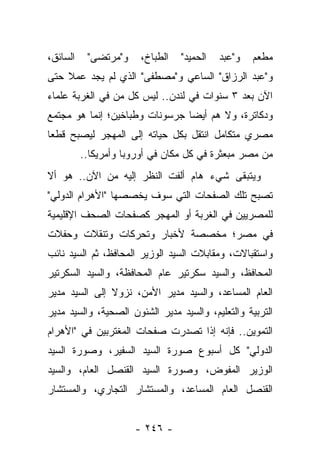 ‫ﺍﻟﺴﺎﺌﻕ،‬    ‫ﻭ"ﻤﺭﺘﻀﻰ"‬    ‫ﺍﻟﻁﺒﺎﺥ،‬   ‫ﺍﻟﺤﻤﻴﺩ"‬   ‫ﻭ"ﻋﺒﺩ‬   ‫ﻤﻁﻌﻡ‬
‫ﻭ"ﻋﺒﺩ ﺍﻟﺭﺯﺍﻕ" ﺍﻟﺴﺎﻋﻲ ﻭ"ﻤﺼﻁﻔﻰ" ﺍﻟﺫﻱ ﻟﻡ ﻴﺠﺩ ﻋﻤﻼ ﺤﺘﻰ‬
    ‫ﹰ‬
‫ﺍﻵﻥ ﺒﻌﺩ ٣ ﺴﻨﻭﺍﺕ ﻓﻲ ﻟﻨﺩﻥ.. ﻟﻴﺱ ﻜل ﻤﻥ ﻓﻲ ﺍﻟﻐﺭﺒﺔ ﻋﻠﻤﺎﺀ‬
‫ﻭﺩﻜﺎﺘﺭﺓ، ﻭﻻ ﻫﻡ ﺃﻴ ‪‬ﺎ ﺠﺭﺴﻭﻨﺎﺕ ﻭﻁﺒﺎﺨﻴﻥ؛ ﺇﻨﻤﺎ ﻫﻭ ﻤﺠﺘﻤﻊ‬
                                ‫ﻀ‬
‫ﻤﺼﺭﻱ ﻤﺘﻜﺎﻤل ﺍﻨﺘﻘل ﺒﻜل ﺤﻴﺎﺘﻪ ﺇﻟﻰ ﺍﻟﻤﻬﺠﺭ ﻟﻴﺼﺒﺢ ﻗﻁ ‪‬ﺎ‬
 ‫ﻌ‬
          ‫ﻤﻥ ﻤﺼﺭ ﻤﺒﻌﺜﺭﺓ ﻓﻲ ﻜل ﻤﻜﺎﻥ ﻓﻲ ﺃﻭﺭﻭﺒﺎ ﻭﺃﻤﺭﻴﻜﺎ..‬
‫ﻭﻴﺘﺒﻘﻰ ﺸﻲﺀ ﻫﺎﻡ ﺃﻟﻔﺕ ﺍﻟﻨﻅﺭ ﺇﻟﻴﻪ ﻤﻥ ﺍﻵﻥ.. ﻫﻭ ﺃﻻ‬
‫ﺘﺼﺒﺢ ﺘﻠﻙ ﺍﻟﺼﻔﺤﺎﺕ ﺍﻟﺘﻲ ﺴﻭﻑ ﻴﺨﺼﺼﻬﺎ "ﺍﻷﻫﺭﺍﻡ ﺍﻟﺩﻭﻟﻲ"‬
‫ﻟﻠﻤﺼﺭﻴﻴﻥ ﻓﻲ ﺍﻟﻐﺭﺒﺔ ﺃﻭ ﺍﻟﻤﻬﺠﺭ ﻜﺼﻔﺤﺎﺕ ﺍﻟﺼﺤﻑ ﺍﻹﻗﻠﻴﻤﻴﺔ‬
‫ﻓﻲ ﻤﺼﺭ؛ ﻤﺨﺼﺼﺔ ﻷﺨﺒﺎﺭ ﻭﺘﺤﺭﻜﺎﺕ ﻭﺘﻨﻘﻼﺕ ﻭﺤﻔﻼﺕ‬
‫ﻭﺍﺴﺘﻘﺒﺎﻻﺕ، ﻭﻤﻘﺎﺒﻼﺕ ﺍﻟﺴﻴﺩ ﺍﻟﻭﺯﻴﺭ ﺍﻟﻤﺤﺎﻓﻅ، ﺜﻡ ﺍﻟﺴﻴﺩ ﻨﺎﺌﺏ‬
‫ﺍﻟﻤﺤﺎﻓﻅ، ﻭﺍﻟﺴﻴﺩ ﺴﻜﺭﺘﻴﺭ ﻋﺎﻡ ﺍﻟﻤﺤﺎﻓﻅﺔ، ﻭﺍﻟﺴﻴﺩ ﺍﻟﺴﻜﺭﺘﻴﺭ‬
‫ﺍﻟﻌﺎﻡ ﺍﻟﻤﺴﺎﻋﺩ، ﻭﺍﻟﺴﻴﺩ ﻤﺩﻴﺭ ﺍﻷﻤﻥ، ﻨﺯﻭﻻ ﺇﻟﻰ ﺍﻟﺴﻴﺩ ﻤﺩﻴﺭ‬
               ‫ﹰ‬
‫ﺍﻟﺘﺭﺒﻴﺔ ﻭﺍﻟﺘﻌﻠﻴﻡ، ﻭﺍﻟﺴﻴﺩ ﻤﺩﻴﺭ ﺍﻟﺸﺌﻭﻥ ﺍﻟﺼﺤﻴﺔ، ﻭﺍﻟﺴﻴﺩ ﻤﺩﻴﺭ‬
‫ﺍﻟﺘﻤﻭﻴﻥ.. ﻓﺈﻨﻪ ﺇﺫﺍ ﺘﺼﺩﺭﺕ ﺼﻔﺤﺎﺕ ﺍﻟﻤﻐﺘﺭﺒﻴﻥ ﻓﻲ "ﺍﻷﻫﺭﺍﻡ‬
‫ﺍﻟﺩﻭﻟﻲ" ﻜل ﺃﺴﺒﻭﻉ ﺼﻭﺭﺓ ﺍﻟﺴﻴﺩ ﺍﻟﺴﻔﻴﺭ، ﻭﺼﻭﺭﺓ ﺍﻟﺴﻴﺩ‬
‫ﺍﻟﻭﺯﻴﺭ ﺍﻟﻤﻔﻭﺽ، ﻭﺼﻭﺭﺓ ﺍﻟﺴﻴﺩ ﺍﻟﻘﻨﺼل ﺍﻟﻌﺎﻡ، ﻭﺍﻟﺴﻴﺩ‬
‫ﺍﻟﻘﻨﺼل ﺍﻟﻌﺎﻡ ﺍﻟﻤﺴﺎﻋﺩ، ﻭﺍﻟﻤﺴﺘﺸﺎﺭ ﺍﻟﺘﺠﺎﺭﻱ، ﻭﺍﻟﻤﺴﺘﺸﺎﺭ‬


                      ‫- ٦٤٢ -‬
 