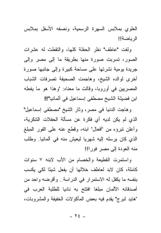 ‫ﺍﻟﻌﻠﻭﻱ ﺒﻤﻼﺒﺱ ﺍﻟﺴﻬﺭﺓ ﺍﻟﺭﺴﻤﻴﺔ، ﻭﻨﺼﻔﻪ ﺍﻷﺴﻔل ﺒﻤﻼﺒﺱ‬
                                             ‫ﺍﻟﺭﻴﺎﻀﺔ!!‬
‫ﻭﻟﻔﺕ "ﻋﺎﻁﻑ" ﻨﻅﺭ ﺍﻟﺤﻔﻠﺔ ﻜﻠﻬﺎ، ﻭﺍﻟﺘﻘﻁﺕ ﻟﻪ ﻋﺸﺭﺍﺕ‬
‫ﺍﻟﺼﻭﺭ، ﺘﺴﺭﺒﺕ ﺼﻭﺭﺓ ﻤﻨﻬﺎ ﺒﻁﺭﻴﻘﺔ ﻤﺎ ﺇﻟﻰ ﻤﺼﺭ ﻭﺇﻟﻰ‬
‫ﺠﺭﻴﺩﺓ ﻴﻭﻤﻴﺔ ﻨﺸﺭﺘﻬﺎ ﻋﻠﻰ ﻤﺴﺎﺤﺔ ﻜﺒﻴﺭﺓ ﻭﺇﻟﻰ ﺠﺎﻨﺒﻬﺎ ﺼﻭﺭﺓ‬
‫ﺃﺨﺭﻯ ﻟﻭﺍﻟﺩﻩ ﺍﻟﺸﻴﺦ، ﻭﻫﺎﺠﻤﺕ ﺍﻟﺼﺤﻴﻔﺔ ﺘﺼﺭﻓﺎﺕ ﺍﻟﺸﺒﺎﺏ‬
‫ﺍﻟﻤﺼﺭﻴﻴﻥ ﻓﻲ ﺃﻭﺭﻭﺒﺎ، ﻭﻗﺎﻟﺕ ﻤﺎ ﻤﻌﻨﺎﻩ: "ﻭﻫﺫﺍ ﻫﻭ ﻤﺎ ﻴﻔﻌﻠﻪ‬
         ‫ﺍﺒﻥ ﻓﻀﻴﻠﺔ ﺍﻟﺸﻴﺦ ﻤﺼﻁﻔﻰ ﺇﺴﻤﺎﻋﻴل ﻓﻲ ﺃﻟﻤﺎﻨﻴﺎ"!!‬
‫ﻭﻫﺎﺠﺕ ﺍﻟﺩﻨﻴﺎ ﻓﻲ ﻤﺼﺭ، ﻭﺜﺎﺭ ﺍﻟﺸﻴﺦ "ﻤﺼﻁﻔﻰ ﺇﺴﻤﺎﻋﻴل"‬
‫ﺍﻟﺫﻱ ﻟﻡ ﻴﻜﻥ ﻟﺩﻴﻪ ﺃﻱ ﻓﻜﺭﺓ ﻋﻥ ﻤﺴﺄﻟﺔ ﺍﻟﺤﻔﻼﺕ ﺍﻟﺘﻨﻜﺭﻴﺔ،‬
‫ﻭﺃﻋﻠﻥ ﺘﺒﺭﺅﻩ ﻤﻥ "ﺃﻓﻌﺎل" ﺍﺒﻨﻪ، ﻭﻗﻁﻊ ﻋﻨﻪ ﻋﻠﻰ ﺍﻟﻔﻭﺭ ﺍﻟﻤﺒﻠﻎ‬
‫ﺍﻟﺫﻱ ﻜﺎﻥ ﻴﺭﺴﻠﻪ ﺇﻟﻴﻪ ﺸﻬﺭ ‪‬ﺎ ﻟﻴﻌﻴﺵ ﻤﻨﻪ ﻓﻲ ﺃﻟﻤﺎﻨﻴﺎ. ﻭﻁﻠﺏ‬
                            ‫ﻴ‬
                             ‫ﻤﻨﻪ ﺍﻟﻌﻭﺩﺓ ﺇﻟﻰ ﻤﺼﺭ ﻓﻭ ‪‬ﺍ!!‬
                                ‫ﺭ‬
‫ﻭﺍﺴﺘﻤﺭﺕ ﺍﻟﻘﻁﻴﻌﺔ ﻭﺍﻟﺨﺼﺎﻡ ﻤﻥ ﺍﻷﺏ ﻻﺒﻨﻪ ٧ ﺴﻨﻭﺍﺕ‬
‫ﻜﺎﻤﻠﺔ، ﻜﺎﻥ ﻻﺒﺩ ﻟﻌﺎﻁﻑ ﺨﻼﻟﻬﺎ ﺃﻥ ﻴﻔﻌل ﺸﻴ ًﺎ ﻟﻜﻲ ﻴﻜﺴﺏ‬
          ‫ﺌ‬
‫ﺒﻨﻔﺴﻪ ﻤﺎ ﻴﻜﻔل ﻟﻪ ﺍﻻﺴﺘﻤﺭﺍﺭ ﻓﻲ ﺍﻟﺩﺭﺍﺴﺔ.. ﻭﺃﻗﺭﻀﻪ ﻭﺍﺤﺩ ﻤﻥ‬
‫ﺃﺼﺩﻗﺎﺌﻪ ﺍﻷﻟﻤﺎﻥ ﻤﺒﻠ ﹰﺎ ﺍﻓﺘﺘﺢ ﺒﻪ ﻨﺎﺩ ‪‬ﺎ ﻟﻠﻁﻠﺒﺔ ﺍﻟﻌﺭﺏ ﻓﻲ‬
                 ‫ﻴ‬               ‫ﻐ‬
‫"ﻫﺎﻴﺩ ﻟﺒﺭﺝ" ﻴﻘﺩﻡ ﻓﻴﻪ ﺒﻌﺽ ﺍﻟﻤﺄﻜﻭﻻﺕ ﺍﻟﺨﻔﻴﻔﺔ ﻭﺍﻟﻤﺸﺭﻭﺒﺎﺕ،‬

                     ‫- ٤٢ -‬
 