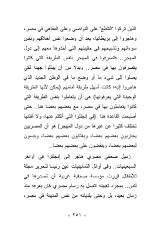 ‫ﺍﻟﺫﻴﻥ ﺘﺭﻜﻭﺍ "ﺍﻟﺘﻠﻁﻊ" ﻋﻠﻰ ﺍﻟﻨﻭﺍﺼﻲ ﻭﻋﻠﻰ ﺍﻟﻤﻘﺎﻫﻲ ﻓﻲ ﻤﺼﺭ،‬
‫ﻭﻫﺎﺠﺭﻭﺍ ﺇﻟﻰ ﺒﺭﻴﻁﺎﻨﻴﺎ، ﺒﻌﺩ ﺃﻥ ﻭﻀﻌﻭﺍ ﻨﻔﺱ ﺃﺨﻼﻗﻬﻡ ﻭﻨﻔﺱ‬
‫ﺴﻭﺀﺍﺘﻬﻡ ﻭﺘﺸﺒﻴﺤﻬﻡ ﻓﻲ ﺤﻘﻴﺒﺘﻬﻡ ﺍﻟﺘﻲ ﺃﺨﺫﻭﻫﺎ ﻤﻌﻬﻡ ﺇﻟﻰ ﺩﻭل‬
‫ﺍﻟﻤﻬﺠﺭ.. ﻓﺘﺼﺭﻓﻭﺍ ﻓﻲ ﺍﻟﻤﻬﺠﺭ ﺒﻨﻔﺱ ﺍﻟﻁﺭﻴﻘﺔ ﺍﻟﺘﻲ ﻜﺎﻨﻭﺍ‬
‫ﻴﺘﺼﺭﻓﻭﻥ ﺒﻬﺎ ﻓﻲ ﻤﺼﺭ.. ﻭﺒﺩﻻ ﻤﻥ ﺃﻥ ﻴﺒﺫﻟﻭﺍ ﺠﻬ ‪‬ﺍ ﻟﻜﻲ‬
     ‫ﺩ‬                 ‫ﹰ‬
‫ﻴﺼﻠﻭﺍ ﺇﻟﻰ ﺸﻲﺀ ﻤﺎ ﺃﻭ ﻭﻀﻊ ﻤﺎ ﻓﻲ ﺍﻟﻭﻁﻥ ﺍﻟﺠﺩﻴﺩ ﺍﻟﺫﻱ‬
‫ﻫﺎﺠﺭﻭﺍ ﺇﻟﻴﻪ؛ ﻜﺎﻨﺕ ﺃﺴﻬل ﻁﺭﻴﻘﺔ ﺃﻤﺎﻤﻬﻡ )ﻴﻤﻜﻥ ﻷﻨﻬﺎ ﺍﻟﻁﺭﻴﻘﺔ‬
‫ﺍﻟﻭﺤﻴﺩﺓ ﺍﻟﺘﻲ ﻴﻌﺭﻓﻭﻨﻬﺎ( ﻫﻲ ﺃﻥ ﻴﺘﻌﺎﻤﻠﻭﺍ ﺒﻨﻔﺱ ﺍﻟﻁﺭﻴﻘﺔ ﺍﻟﺘﻲ‬
‫ﻜﺎﻨﻭﺍ ﻴﺘﻌﺎﻤﻠﻭﻥ ﺒﻬﺎ ﻓﻲ ﻤﺼﺭ، ﻤﻊ ﺒﻌﻀﻬﻡ ﺒﻌ ‪‬ﺎ ﻫﻨﺎ.. ﺤﺘﻰ‬
           ‫ﻀ‬
‫ﺃﺼﺒﺤﺕ ﺍﻟﻘﺎﻋﺩﺓ ﻫﻨﺎ )ﻓﻲ ﺇﻨﺠﻠﺘﺭﺍ ﺍﻟﺘﻲ ﺃﺘﻜﻠﻡ ﻋﻨﻬﺎ، ﻭﻻ ﺃﻅﻨﻬﺎ‬
‫ﺘﺨﺘﻠﻑ ﻜﺜﻴﺭﺍ ﻋﻥ ﻏﻴﺭﻫﺎ ﻤﻥ ﺩﻭل ﺍﻟﻤﻬﺠﺭ( ﻫﻭ ﺃﻥ ﺍﻟﻤﺼﺭﻴﻴﻥ‬
                                        ‫‪‬‬
‫ﻴﺤﺎﺭﺒﻭﻥ ﺒﻌﻀﻬﻡ ﺒﻌ ‪‬ﺎ، ﻭﻴﻐﺘﺎﺒﻭﻥ ﺒﻌﻀﻬﻡ ﺒﻌ ‪‬ﺎ، ﻭﻴﺩﺴﻭﻥ‬
         ‫ﻀ‬                     ‫ﻀ‬
            ‫ﻟﺒﻌﻀﻬﻡ ﺒﻌ ‪‬ﺎ، ﻭﻴﻨﻘﻀﻭﻥ ﻋﻠﻰ ﺒﻌﻀﻬﻡ ﺒﻌ ‪‬ﺎ..‬
               ‫ﻀ‬                        ‫ﻀ‬
‫ﺯﻤﻴل ﺼﺤﻔﻲ ﻤﺼﺭﻱ ﻫﺎﺠﺭ ﺇﻟﻰ ﺇﻨﺠﻠﺘﺭﺍ ﻓﻲ ﺃﻭﺍﺨﺭ‬
‫ﺍﻟﺴﺒﻌﻴﻨﻴﺎﺕ.. ﻭﻓﻲ ﺃﻭﺍﺌل ﺍﻟﺜﻤﺎﻨﻴﻨﻴﺎﺕ ﻋﻴﻥ ﺭﺌﻴ ‪‬ﺎ ﻟﺘﺤﺭﻴﺭ ﻤﺠﻠﺔ‬
             ‫ﺴ‬       ‫‪‬‬
‫ﻟﻸﻁﻔﺎل ﻗﺭﺭﺕ ﻤﺅﺴﺴﺔ ﺼﺤﻔﻴﺔ ﻋﺭﺒﻴﺔ ﺃﻥ ﺘﺼﺩﺭﻫﺎ ﻓﻲ‬
‫ﻟﻨﺩﻥ.. ﺒﻤﺠﺭﺩ ﺘﻌﻴﻴﻨﻪ ﺍﺘﺼل ﺒﻪ ﺭﺴﺎﻡ ﻤﺼﺭﻱ ﻜﺎﻥ ﻴﻌﺭﻓﻪ ﻤﻨﺫ‬
‫ﺯﻤﺎﻥ ﺒﻌﻴﺩ، ﺒل ﻭﺤﺘﻰ ﺒﻠﺩﻴﺎﺘﻪ ﻤﻥ ﻨﻔﺱ ﺍﻟﻤﺩﻴﻨﺔ ﻓﻲ ﻤﺼﺭ،‬


                      ‫- ١٥٢ -‬
 