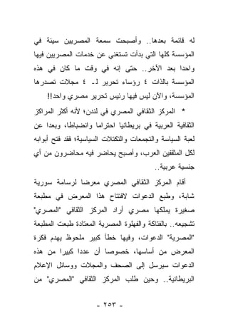 ‫ﻟﻪ ﻗﺎﺌﻤﺔ ﺒﻌﺩﻫﺎ.. ﻭﺃﺼﺒﺤﺕ ﺴﻤﻌﺔ ﺍﻟﻤﺼﺭﻴﻴﻥ ﺴﻴﺌﺔ ﻓﻲ‬
‫ﺍﻟﻤﺅﺴﺴﺔ ﻜﻠﻬﺎ ﺍﻟﺘﻲ ﺒﺩﺃﺕ ﺘﺴﺘﻐﻨﻲ ﻋﻥ ﺨﺩﻤﺎﺕ ﺍﻟﻤﺼﺭﻴﻴﻥ ﻓﻴﻬﺎ‬
‫ﻭﺍﺤ ‪‬ﺍ ﺒﻌﺩ ﺍﻵﺨﺭ.. ﺤﺘﻰ ﺇﻨﻪ ﻓﻲ ﻭﻗﺕ ﻤﺎ ﻜﺎﻥ ﻓﻲ ﻫﺫﻩ‬
                                         ‫ﺩ‬
‫ﺍﻟﻤﺅﺴﺴﺔ ﺒﺎﻟﺫﺍﺕ ٤ ﺭﺅﺴﺎﺀ ﺘﺤﺭﻴﺭ ﻟـ ٤ ﻤﺠﻼﺕ ﺘﺼﺩﺭﻫﺎ‬
    ‫ﺍﻟﻤﺅﺴﺴﺔ، ﻭﺍﻵﻥ ﻟﻴﺱ ﻓﻴﻬﺎ ﺭﺌﻴﺱ ﺘﺤﺭﻴﺭ ﻤﺼﺭﻱ ﻭﺍﺤﺩ!!‬
‫* ﺍﻟﻤﺭﻜﺯ ﺍﻟﺜﻘﺎﻓﻲ ﺍﻟﻤﺼﺭﻱ ﻓﻲ ﻟﻨﺩﻥ؛ ﻷﻨﻪ ﺃﻜﺜﺭ ﺍﻟﻤﺭﺍﻜﺯ‬
‫ﺍﻟﺜﻘﺎﻓﻴﺔ ﺍﻟﻌﺭﺒﻴﺔ ﻓﻲ ﺒﺭﻴﻁﺎﻨﻴﺎ ﺍﺤﺘﺭﺍ ‪‬ﺎ ﻭﺍﻨﻀﺒﺎ ﹰﺎ، ﻭﺒﻌ ‪‬ﺍ ﻋﻥ‬
    ‫ﺩ‬       ‫ﻁ‬         ‫ﻤ‬
‫ﻟﻌﺒﺔ ﺍﻟﺴﻴﺎﺴﺔ ﻭﺍﻟﺘﺠﻤﻌﺎﺕ ﻭﺍﻟﺘﻜﺘﻼﺕ ﺍﻟﺴﻴﺎﺴﻴﺔ؛ ﻓﻘﺩ ﻓﺘﺢ ﺃﺒﻭﺍﺒﻪ‬
‫ﻟﻜل ﺍﻟﻤﺜﻘﻔﻴﻥ ﺍﻟﻌﺭﺏ، ﻭﺃﺼﺒﺢ ﻴﺤﺎﻀﺭ ﻓﻴﻪ ﻤﺤﺎﻀﺭﻭﻥ ﻤﻥ ﺃﻱ‬
                                           ‫ﺠﻨﺴﻴﺔ ﻋﺭﺒﻴﺔ..‬
‫ﺃﻗﺎﻡ ﺍﻟﻤﺭﻜﺯ ﺍﻟﺜﻘﺎﻓﻲ ﺍﻟﻤﺼﺭﻱ ﻤﻌﺭ ‪‬ﺎ ﻟﺭﺴﺎﻤﺔ ﺴﻭﺭﻴﺔ‬
              ‫ﻀ‬
‫ﺸﺎﺒﺔ، ﻭﻁﺒﻊ ﺍﻟﺩﻋﻭﺍﺕ ﻻﻓﺘﺘﺎﺡ ﻫﺫﺍ ﺍﻟﻤﻌﺭﺽ ﻓﻲ ﻤﻁﺒﻌﺔ‬
‫ﺼﻐﻴﺭﺓ ﻴﻤﻠﻜﻬﺎ ﻤﺼﺭﻱ ﺃﺭﺍﺩ ﺍﻟﻤﺭﻜﺯ ﺍﻟﺜﻘﺎﻓﻲ "ﺍﻟﻤﺼﺭﻱ"‬
‫ﺘﺸﺠﻴﻌﻪ.. ﺒﺎﻟﻔﺘﺎﻜﺔ ﻭﺍﻟﻔﻬﻠﻭﺓ ﺍﻟﻤﺼﺭﻴﺔ ﺍﻟﻤﻌﺘﺎﺩﺓ ﻁﺒﻌﺕ ﺍﻟﻤﻁﺒﻌﺔ‬
‫"ﺍﻟﻤﺼﺭﻴﺔ" ﺍﻟﺩﻋﻭﺍﺕ، ﻭﻓﻴﻬﺎ ﺨﻁﺄ ﻜﺒﻴﺭ ﻤﻠﺤﻭﻅ ﻴﻬﺩﻡ ﻓﻜﺭﺓ‬
‫ﺍﻟﻤﻌﺭﺽ ﻤﻥ ﺃﺴﺎﺴﻬﺎ، ﺨﺼﻭ ‪‬ﺎ ﺃﻥ ﻋﺩ ‪‬ﺍ ﻜﺒﻴ ‪‬ﺍ ﻤﻥ ﻫﺫﻩ‬
        ‫ﺭ‬      ‫ﺩ‬        ‫ﺼ‬
‫ﺍﻟﺩﻋﻭﺍﺕ ﺴﻴﺭﺴل ﺇﻟﻰ ﺍﻟﺼﺤﻑ ﻭﺍﻟﻤﺠﻼﺕ ﻭﻭﺴﺎﺌل ﺍﻹﻋﻼﻡ‬
‫ﺍﻟﺒﺭﻴﻁﺎﻨﻴﺔ.. ﻭﺤﻴﻥ ﻁﻠﺏ ﺍﻟﻤﺭﻜﺯ ﺍﻟﺜﻘﺎﻓﻲ "ﺍﻟﻤﺼﺭﻱ" ﻤﻥ‬


                      ‫- ٣٥٢ -‬
 