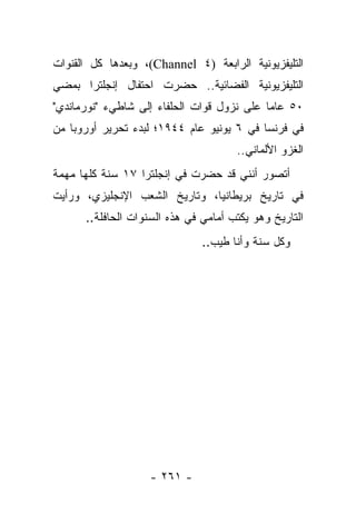 ‫ﺍﻟﺘﻠﻴﻔﺯﻴﻭﻨﻴﺔ ﺍﻟﺭﺍﺒﻌﺔ )٤ ‪ ،(Channel‬ﻭﺒﻌﺩﻫﺎ ﻜل ﺍﻟﻘﻨﻭﺍﺕ‬
‫ﺍﻟﺘﻠﻴﻔﺯﻴﻭﻨﻴﺔ ﺍﻟﻔﻀﺎﺌﻴﺔ.. ﺤﻀﺭﺕ ﺍﺤﺘﻔﺎل ﺇﻨﺠﻠﺘﺭﺍ ﺒﻤﻀﻲ‬
‫٠٥ ﻋﺎ ‪‬ﺎ ﻋﻠﻰ ﻨﺯﻭل ﻗﻭﺍﺕ ﺍﻟﺤﻠﻔﺎﺀ ﺇﻟﻰ ﺸﺎﻁﻲﺀ "ﻨﻭﺭﻤﺎﻨﺩﻱ"‬
                                            ‫ﻤ‬
‫ﻓﻲ ﻓﺭﻨﺴﺎ ﻓﻲ ٦ ﻴﻭﻨﻴﻭ ﻋﺎﻡ ٤٤٩١؛ ﻟﺒﺩﺀ ﺘﺤﺭﻴﺭ ﺃﻭﺭﻭﺒﺎ ﻤﻥ‬
                                      ‫ﺍﻟﻐﺯﻭ ﺍﻷﻟﻤﺎﻨﻲ..‬
‫ﺃﺘﺼﻭﺭ ﺃﻨﻨﻲ ﻗﺩ ﺤﻀﺭﺕ ﻓﻲ ﺇﻨﺠﻠﺘﺭﺍ ٧١ ﺴﻨﺔ ﻜﻠﻬﺎ ﻤﻬﻤﺔ‬
‫ﻓﻲ ﺘﺎﺭﻴﺦ ﺒﺭﻴﻁﺎﻨﻴﺎ، ﻭﺘﺎﺭﻴﺦ ﺍﻟﺸﻌﺏ ﺍﻹﻨﺠﻠﻴﺯﻱ، ﻭﺭﺃﻴﺕ‬
      ‫ﺍﻟﺘﺎﺭﻴﺦ ﻭﻫﻭ ﻴﻜﺘﺏ ﺃﻤﺎﻤﻲ ﻓﻲ ﻫﺫﻩ ﺍﻟﺴﻨﻭﺍﺕ ﺍﻟﺤﺎﻓﻠﺔ..‬
                                        ‫‪‬‬
                               ‫ﻭﻜل ﺴﻨﺔ ﻭﺃﻨﺎ ﻁﻴﺏ..‬




                   ‫- ١٦٢ -‬
 