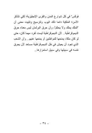 ‫ﻓﻭﻜﺱ" ﻓﻲ ﻜل ﺸﻭﺍﺭﻉ ﺍﻟﻤﺩﻥ ﻭﺍﻟﻘﺭﻯ ﺍﻹﻨﺠﻠﻴﺯﻴﺔ؛ ﻟﻜﻲ ﺘﺘﺫﻜﺭ‬
‫ﺍﻷﺴﺭﺓ ﺍﻟﻤﻠﻜﻴﺔ ﺩﺍﺌ ‪‬ﺎ ﺫﻟﻙ ﺍﻟﻴﻭﻡ، ﻭﻟﺘﺭﺴﻴﺦ ﻭﺘﺜﺒﻴﺕ ﻤﻌﻨﻰ ﺃﻥ‬
                                   ‫ﻤ‬
‫"ﺍﻟﻤﻠﻙ ﻴﻤﻠﻙ ﻭﻻ ﻴﺤﻜﻡ"، ﻭﺃﻥ ﺤﺭﻕ ﺍﻟﺒﺭﻟﻤﺎﻥ ﻟﻴﺱ ﻤﻌﻨﺎﻩ ﺤﺭﻕ‬
‫ﺍﻟﺩﻴﻤﻭﻗﺭﺍﻁﻴﺔ.. ﻷﻥ ﺍﻟﺩﻴﻤﻭﻗﺭﺍﻁﻴﺔ ﻟﻴﺴﺕ ﻟﻔﺭﺩ ﻤﻬﻤﺎ ﻜﺎﻥ، ﺤﺘﻰ‬
‫ﻟﻭ ﻜﺎﻥ ﻤﻠ ﹰﺎ، ﻴﻤﻨﺤﻬﺎ ﻟﻠﻤﻭﺍﻁﻨﻴﻥ ﺃﻭ ﻴﻤﻨﻌﻬﺎ ﻋﻨﻬﻡ.. ﻭﺃﻥ ﺍﻟﺸﻌﺏ‬
                                              ‫ﻜ‬
‫ﺍﻟﺫﻱ ﺘﻌﻭﺩ ﺃﻥ ﻴﻌﻴﺵ ﻓﻲ ﻅل ﺍﻟﺩﻴﻤﻭﻗﺭﺍﻁﻴﺔ ﻤﺴﺘﻌﺩ ﻷﻥ ﻴﺤﺭﻕ‬
                  ‫ﻨﻔﺴﻪ ﻓﻲ ﺴﺒﻴﻠﻬﺎ ﻭﻓﻲ ﺴﺒﻴل ﺍﺴﺘﻤﺭﺍﺭﻫﺎ..‬




                      ‫- ٤٣ -‬
 