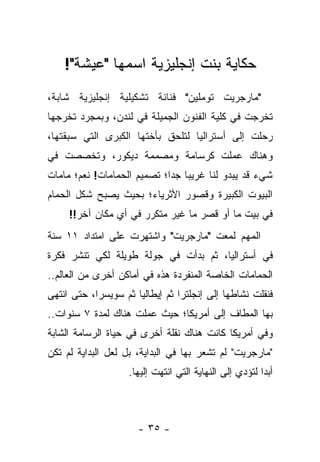 ‫ﺤﻜﺎﻴﺔ ﺒﻨﺕ ﺇﻨﺠﻠﻴﺯﻴﺔ ﺍﺴﻤﻬﺎ "ﻋﻴﺸﺔ"!‬
‫"ﻤﺎﺭﺠﺭﻴﺕ ﺘﻭﻤﻠﻴﻥ" ﻓﻨﺎﻨﺔ ﺘﺸﻜﻴﻠﻴﺔ ﺇﻨﺠﻠﻴﺯﻴﺔ ﺸﺎﺒﺔ،‬
‫ﺘﺨﺭﺠﺕ ﻓﻲ ﻜﻠﻴﺔ ﺍﻟﻔﻨﻭﻥ ﺍﻟﺠﻤﻴﻠﺔ ﻓﻲ ﻟﻨﺩﻥ، ﻭﺒﻤﺠﺭﺩ ﺘﺨﺭﺠﻬﺎ‬
‫ﺭﺤﻠﺕ ﺇﻟﻰ ﺃﺴﺘﺭﺍﻟﻴﺎ ﻟﺘﻠﺤﻕ ﺒﺄﺨﺘﻬﺎ ﺍﻟﻜﺒﺭﻯ ﺍﻟﺘﻲ ﺴﺒﻘﺘﻬﺎ،‬
‫ﻭﻫﻨﺎﻙ ﻋﻤﻠﺕ ﻜﺭﺴﺎﻤﺔ ﻭﻤﺼﻤﻤﺔ ﺩﻴﻜﻭﺭ، ﻭﺘﺨﺼﺼﺕ ﻓﻲ‬
‫ﺸﻲﺀ ﻗﺩ ﻴﺒﺩﻭ ﻟﻨﺎ ﻏﺭﻴ ‪‬ﺎ ﺠﺩﺍ؛ ﺘﺼﻤﻴﻡ ﺍﻟﺤﻤﺎﻤﺎﺕ! ﻨﻌﻡ؛ ﻤﺎﻤﺎﺕ‬
                             ‫ﺒ ‪‬‬
‫ﺍﻟﺒﻴﻭﺕ ﺍﻟﻜﺒﻴﺭﺓ ﻭﻗﺼﻭﺭ ﺍﻷﺜﺭﻴﺎﺀ؛ ﺒﺤﻴﺙ ﻴﺼﺒﺢ ﺸﻜل ﺍﻟﺤﻤﺎﻡ‬
     ‫ﻓﻲ ﺒﻴﺕ ﻤﺎ ﺃﻭ ﻗﺼﺭ ﻤﺎ ﻏﻴﺭ ﻤﺘﻜﺭﺭ ﻓﻲ ﺃﻱ ﻤﻜﺎﻥ ﺁﺨﺭ!!‬
‫ﺍﻟﻤﻬﻡ ﻟﻤﻌﺕ "ﻤﺎﺭﺠﺭﻴﺕ" ﻭﺍﺸﺘﻬﺭﺕ ﻋﻠﻰ ﺍﻤﺘﺩﺍﺩ ١١ ﺴﻨﺔ‬
‫ﻓﻲ ﺃﺴﺘﺭﺍﻟﻴﺎ، ﺜﻡ ﺒﺩﺃﺕ ﻓﻲ ﺠﻭﻟﺔ ﻁﻭﻴﻠﺔ ﻟﻜﻲ ﺘﻨﺸﺭ ﻓﻜﺭﺓ‬
‫ﺍﻟﺤﻤﺎﻤﺎﺕ ﺍﻟﺨﺎﺼﺔ ﺍﻟﻤﻨﻔﺭﺩﺓ ﻫﺫﻩ ﻓﻲ ﺃﻤﺎﻜﻥ ﺃﺨﺭﻯ ﻤﻥ ﺍﻟﻌﺎﻟﻡ..‬
‫ﻓﻨﻘﻠﺕ ﻨﺸﺎﻁﻬﺎ ﺇﻟﻰ ﺇﻨﺠﻠﺘﺭﺍ ﺜﻡ ﺇﻴﻁﺎﻟﻴﺎ ﺜﻡ ﺴﻭﻴﺴﺭﺍ، ﺤﺘﻰ ﺍﻨﺘﻬﻰ‬
‫ﺒﻬﺎ ﺍﻟﻤﻁﺎﻑ ﺇﻟﻰ ﺃﻤﺭﻴﻜﺎ؛ ﺤﻴﺙ ﻋﻤﻠﺕ ﻫﻨﺎﻙ ﻟﻤﺩﺓ ٧ ﺴﻨﻭﺍﺕ..‬
‫ﻭﻓﻲ ﺃﻤﺭﻴﻜﺎ ﻜﺎﻨﺕ ﻫﻨﺎﻙ ﻨﻘﻠﺔ ﺃﺨﺭﻯ ﻓﻲ ﺤﻴﺎﺓ ﺍﻟﺭﺴﺎﻤﺔ ﺍﻟﺸﺎﺒﺔ‬
‫"ﻤﺎﺭﺠﺭﻴﺕ" ﻟﻡ ﺘﺸﻌﺭ ﺒﻬﺎ ﻓﻲ ﺍﻟﺒﺩﺍﻴﺔ، ﺒل ﻟﻌل ﺍﻟﺒﺩﺍﻴﺔ ﻟﻡ ﺘﻜﻥ‬
                    ‫ﺃﺒ ‪‬ﺍ ﻟﺘﺅﺩﻱ ﺇﻟﻰ ﺍﻟﻨﻬﺎﻴﺔ ﺍﻟﺘﻲ ﺍﻨﺘﻬﺕ ﺇﻟﻴﻬﺎ.‬
                                                         ‫ﺩ‬



                      ‫- ٥٣ -‬
 