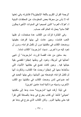 ‫"ﺘﺭﺠﻤﺔ ﺍﻟﻘﺭﺁﻥ ﺍﻟﻜﺭﻴﻡ ﺒﺎﻟﻠﻐﺔ ﺍﻹﻨﺠﻠﻴﺯﻴﺔ"! ﻓﺎﺸﺘﺭﺘﻪ ﻭﻓﻲ ﺫﻫﻨﻬﺎ‬
‫ﺃﻨﻪ ﻻ ﺒﺄﺱ ﻤﻥ ﻤﻌﺭﻓﺔ ﺒﻌﺽ ﺍﻟﻤﻌﻠﻭﻤﺎﺕ ﻋﻥ ﺍﻟﻤﻌﺘﻘﺩﺍﺕ ﺍﻟﺩﻴﻨﻴﺔ‬
‫ﻟـ"ﻫﺅﻻﺀ ﺍﻟﻌﺭﺏ" ﺍﻟﺫﻴﻥ ﺃﺼﺒﺤﻭﺍ ﻓﻲ ﺍﻟﺴﻨﻭﺍﺕ ﺍﻷﺨﻴﺭﺓ ﻴﻤﺜﻠﻭﻥ‬
                     ‫"ﺜﻘﻼ ﻤﺎﺩ ‪‬ﺎ" ﻴﻌﻤل ﻟﻪ ﺍﻟﻌﺎﻟﻡ ﺃﻟﻑ ﺤﺴﺎﺏ.‬
                                                ‫ﹰ ﻴ‬
‫ﻭﻓﻲ ﺍﻟﻁﺎﺌﺭﺓ ﻗﺭﺃﺕ ﻤﻥ ﺍﻟﻜﺘﺎﺏ ﻋﺩﺓ ﺼﻔﺤﺎﺕ، ﺜﻡ ﻏﻠﺒﻬﺎ‬
‫ﺍﻟﺘﻌﺏ ﻓﻨﺎﻤﺕ، ﻭﺤﻴﻥ ﻋﺎﺩﺕ ﺇﻟﻰ ﺒﻴﺘﻬﺎ ﺃﻓﺭﻏﺕ ﺤﻘﻴﺒﺘﻬﺎ‬
‫ﻭﻭﻀﻌﺕ ﺍﻟﻜﺘﺎﺏ ﻓﻲ ﻤﻜﺘﺒﺘﻬﺎ ﺩﻭﻥ ﺃﻥ ﺘﻜﻤل ﻗﺭﺍﺀﺘﻪ، ﻭﺩﻭﻥ ﺃﻥ‬
     ‫ﺘﻌﻭﺩ ﺇﻟﻴﻪ ﻤﺭﺓ ﺃﺨﺭﻯ.. ﻨﺴﻴﺕ "ﻤﺎﺭﺠﺭﻴﺕ" ﺍﻟﻜﺘﺎﺏ ﺘﻤﺎ ‪‬ﺎ.‬
       ‫ﻤ‬
‫ﺒﻌﺩ ﺴﻨﺘﻴﻥ ﻤﻥ ﻫﺫﻩ ﺍﻟﻘﺼﺔ ﻗﺭﺭﺕ "ﻤﺎﺭﺠﺭﻴﺕ" ﺃﻥ ﺘﻨﻬﻲ‬
‫ﺃﻋﻤﺎﻟﻬﺎ ﻓﻲ ﺃﻤﺭﻴﻜﺎ، ﻭﺘﻌﻭﺩ ﺇﻟﻰ ﻭﻁﻨﻬﺎ ﺇﻨﺠﻠﺘﺭﺍ ﻟﺘﻘﻀﻲ ﺒﻘﻴﺔ‬
‫ﺤﻴﺎﺘﻬﺎ ﻓﻴﻪ.. ﻭﺤﻴﻥ ﻜﺎﻨﺕ ﺘﻀﻊ ﻓﻲ ﺤﻘﺎﺌﺒﻬﺎ ﺍﻷﺸﻴﺎﺀ ﺍﻟﺘﻲ‬
‫ﺴﺘﺄﺨﺫﻫﺎ ﻤﻌﻬﺎ ﺇﻟﻰ ﺇﻨﺠﻠﺘﺭﺍ ﻭﺠﺩﺕ ﻫﺫﺍ ﺍﻟﻜﺘﺎﺏ، ﻭﺘﺫﻜﺭﺕ ﺃﻨﻬﺎ‬
‫ﻟﻡ ﺘﻜﻤل ﻗﺭﺍﺀﺘﻪ، ﻓﻭﻀﻌﺘﻪ ﺒﻴﻥ ﺃﺸﻴﺎﺌﻬﺎ، ﻭﻓﻲ ﺒﻴﺘﻬﺎ ﺍﻟﺠﺩﻴﺩ ﻓﻲ‬
‫ﺃﺤﺩ ﻀﻭﺍﺤﻲ ﻟﻨﺩﻥ ﻭﻀﻌﺕ ﺍﻟﻜﺘﺎﺏ ﻓﻲ ﻤﻜﺘﺒﺘﻬﺎ ﻤﻊ ﺍﻟﻜﺘﺏ‬
             ‫ﺍﻷﺨﺭﻯ، ﻭﻨﺴﻴﺘﻪ ﻤﺭﺓ ﺜﺎﻨﻴﺔ ﻟﻤﺩﺓ ﻋﺎﻤﻴﻥ ﺁﺨﺭﻴﻥ!‬
‫ﻓﻲ ﻟﻴﻠﺔ ﺃﺭﻗﺕ ﻓﻴﻬﺎ "ﻤﺎﺭﺠﺭﻴﺕ" ﻤﺩﺕ ﻴﺩﻫﺎ ﺇﻟﻰ ﻤﻜﺘﺒﺘﻬﺎ‬
‫"ﻋﻤﻴﺎﻨﻲ" ﻟﺘﺄﺨﺫ ﺃﻱ ﻜﺘﺎﺏ ﻴﺨﺭﺝ ﻓﻲ ﻴﺩﻫﺎ ﺒﺎﻟﺼﺩﻓﺔ ﻟﻜﻲ ﺘﻘﺭﺃ‬
‫ﻓﻴﻪ ﺤﺘﻰ ﻴﻐﻠﺒﻬﺎ ﺍﻟﻨﻭﻡ.. ﻭﻜﺎﻥ ﺍﻟﻜﺘﺎﺏ ﺍﻟﺫﻱ ﺨﺭﺝ ﻓﻲ ﻴﺩﻫﺎ ﻫﻭ‬

                      ‫- ٧٣ -‬
 