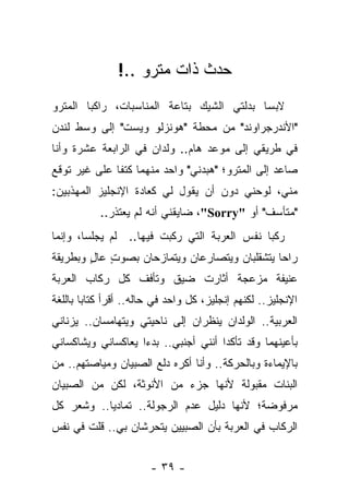 ‫ﺤﺩﺙ ﺫﺍﺕ ﻤﺘﺭﻭ ..!‬
‫ﻻﺒ ‪‬ﺎ ﺒﺩﻟﺘﻲ ﺍﻟﺸﻴﻙ ﺒﺘﺎﻋﺔ ﺍﻟﻤﻨﺎﺴﺒﺎﺕ، ﺭﺍﻜ ‪‬ﺎ ﺍﻟﻤﺘﺭﻭ‬
        ‫ﺒ‬                                   ‫ﺴ‬
‫"ﺍﻷﻨﺩﺭﺠﺭﺍﻭﻨﺩ" ﻤﻥ ﻤﺤﻁﺔ "ﻫﻭﻨﺯﻟﻭ ﻭﻴﺴﺕ" ﺇﻟﻰ ﻭﺴﻁ ﻟﻨﺩﻥ‬
‫ﻓﻲ ﻁﺭﻴﻘﻲ ﺇﻟﻰ ﻤﻭﻋﺩ ﻫﺎﻡ.. ﻭﻟﺩﺍﻥ ﻓﻲ ﺍﻟﺭﺍﺒﻌﺔ ﻋﺸﺭﺓ ﻭﺃﻨﺎ‬
‫ﺼﺎﻋﺩ ﺇﻟﻰ ﺍﻟﻤﺘﺭﻭ؛ "ﻫﺒﺩﻨﻲ" ﻭﺍﺤﺩ ﻤﻨﻬﻤﺎ ﻜﺘﻔﺎ ﻋﻠﻰ ﻏﻴﺭ ﺘﻭﻗﻊ‬
              ‫ﹰ‬
‫ﻤﻨﻲ، ﻟﻭﺤﻨﻲ ﺩﻭﻥ ﺃﻥ ﻴﻘﻭل ﻟﻲ ﻜﻌﺎﺩﺓ ﺍﻹﻨﺠﻠﻴﺯ ﺍﻟﻤﻬﺫﺒﻴﻥ:‬
           ‫"ﻤﺘﺄﺴﻑ" ﺃﻭ "‪ ،"Sorry‬ﻀﺎﻴﻘﻨﻲ ﺃﻨﻪ ﻟﻡ ﻴﻌﺘﺫﺭ..‬
‫ﺭﻜﺒﺎ ﻨﻔﺱ ﺍﻟﻌﺭﺒﺔ ﺍﻟﺘﻲ ﺭﻜﺒﺕ ﻓﻴﻬﺎ.. ﻟﻡ ﻴﺠﻠﺴﺎ، ﻭﺇﻨﻤﺎ‬
‫ﺭﺍﺤﺎ ﻴﺘﺸﻘﻠﺒﺎﻥ ﻭﻴﺘﺼﺎﺭﻋﺎﻥ ﻭﻴﺘﻤﺎﺯﺤﺎﻥ ﺒﺼﻭﺕ ﻋﺎل ﻭﺒﻁﺭﻴﻘﺔ‬
        ‫ٍ ٍ‬
‫ﻋﻨﻴﻔﺔ ﻤﺯﻋﺠﺔ ﺃﺜﺎﺭﺕ ﻀﻴﻕ ﻭﺘﺄﻓﻑ ﻜل ﺭﻜﺎﺏ ﺍﻟﻌﺭﺒﺔ‬
‫ﺍﻹﻨﺠﻠﻴﺯ.. ﻟﻜﻨﻬﻡ ﺇﻨﺠﻠﻴﺯ، ﻜل ﻭﺍﺤﺩ ﻓﻲ ﺤﺎﻟﻪ.. ﺃﻗﺭﺃ ﻜﺘﺎ ‪‬ﺎ ﺒﺎﻟﻠﻐﺔ‬
        ‫ﺒ‬
‫ﺍﻟﻌﺭﺒﻴﺔ.. ﺍﻟﻭﻟﺩﺍﻥ ﻴﻨﻅﺭﺍﻥ ﺇﻟﻰ ﻨﺎﺤﻴﺘﻲ ﻭﻴﺘﻬﺎﻤﺴﺎﻥ.. ﻴﺯﻨﺎﻨﻲ‬
‫ﺒﺄﻋﻴﻨﻬﻤﺎ ﻭﻗﺩ ﺘﺄﻜﺩﺍ ﺃﻨﻨﻲ ﺃﺠﻨﺒﻲ.. ﺒﺩﺀﺍ ﻴﻌﺎﻜﺴﺎﻨﻲ ﻭﻴﺸﺎﻜﺴﺎﻨﻲ‬
‫ﺒﺎﻹﻴﻤﺎﺀﺓ ﻭﺒﺎﻟﺤﺭﻜﺔ.. ﻭﺃﻨﺎ ﺃﻜﺭﻩ ﺩﻟﻊ ﺍﻟﺼﺒﻴﺎﻥ ﻭﻤﻴﺎﺼﺘﻬﻡ.. ﻤﻥ‬
‫ﺍﻟﺒﻨﺎﺕ ﻤﻘﺒﻭﻟﺔ ﻷﻨﻬﺎ ﺠﺯﺀ ﻤﻥ ﺍﻷﻨﻭﺜﺔ، ﻟﻜﻥ ﻤﻥ ﺍﻟﺼﺒﻴﺎﻥ‬
‫ﻤﺭﻓﻭﻀﺔ؛ ﻷﻨﻬﺎ ﺩﻟﻴل ﻋﺩﻡ ﺍﻟﺭﺠﻭﻟﺔ.. ﺘﻤﺎﺩﻴﺎ.. ﻭﺸﻌﺭ ﻜل‬
‫ﺍﻟﺭﻜﺎﺏ ﻓﻲ ﺍﻟﻌﺭﺒﺔ ﺒﺄﻥ ﺍﻟﺼﺒﻴﻴﻥ ﻴﺘﺤﺭﺸﺎﻥ ﺒﻲ.. ﻗﻠﺕ ﻓﻲ ﻨﻔﺱ‬


                        ‫- ٩٣ -‬
 