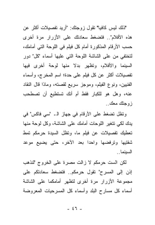 ‫"ﺫﻟﻙ ﻟﻴﺱ ﻜﺎﻓﻴﺎ" ﺘﻘﻭل ﺯﻭﺠﺘﻙ: "ﺃﺭﻴﺩ ﺘﻔﺼﻴﻼﺕ ﺃﻜﺜﺭ ﻋﻥ‬
‫ﻫﺫﻩ ﺍﻷﻓﻼﻡ".. ﻓﺘﻀﻐﻁ ﺴﻌﺎﺩﺘﻙ ﻋﻠﻰ ﺍﻷﺯﺭﺍﺭ ﻤﺭﺓ ﺃﺨﺭﻯ‬
‫ﺤﺴﺏ ﺍﻷﺭﻗﺎﻡ ﺍﻟﻤﺫﻜﻭﺭﺓ ﺃﻤﺎﻡ ﻜل ﻓﻴﻠﻡ ﻓﻲ ﺍﻟﻠﻭﺤﺔ ﺍﻟﺘﻲ ﺃﻤﺎﻤﻙ،‬
‫ﻟﺘﺨﺘﻔﻲ ﻤﻥ ﻋﻠﻰ ﺍﻟﺸﺎﺸﺔ ﺍﻟﻠﻭﺤﺔ ﺍﻟﺘﻲ ﻋﻠﻴﻬﺎ ﺃﺴﻤﺎﺀ "ﻜل" ﺩﻭﺭ‬
‫ﺍﻟﺴﻴﻨﻤﺎ ﻭﺍﻷﻓﻼﻡ، ﻭﺘﻅﻬﺭ ﺒﺩﻻ ﻤﻨﻬﺎ ﻟﻭﺤﺔ ﺃﺨﺭﻯ ﻓﻴﻬﺎ‬
                    ‫ﹰ‬
‫ﺘﻔﺼﻴﻼﺕ ﺃﻜﺜﺭ ﻋﻥ ﻜل ﻓﻴﻠﻡ ﻋﻠﻰ ﺤﺩﺓ؛ ﺍﺴﻡ ﺍﻟﻤﺨﺭﺝ، ﻭﺃﺴﻤﺎﺀ‬
‫ﺍﻟﻔﻨﻴﻴﻥ، ﻭﻨﻭﻉ ﺍﻟﻔﻴﻠﻡ، ﻭﻤﻭﺠﺯ ﺴﺭﻴﻊ ﻟﻘﺼﺘﻪ، ﻭﻤﺎﺫﺍ ﻗﺎل ﺍﻟﻨﻘﺎﺩ‬
‫ﻋﻨﻪ، ﻭﻫل ﻫﻭ ﻟﻠﻜﺒﺎﺭ ﻓﻘﻁ ﺃﻡ ﺃﻨﻙ ﺘﺴﺘﻁﻴﻊ ﺃﻥ ﺘﺼﻁﺤﺏ‬
                                          ‫ﺯﻭﺠﺘﻙ ﻤﻌﻙ..‬
‫ﻭﺘﻅل ﺘﻀﻐﻁ ﻋﻠﻰ ﺍﻷﺭﻗﺎﻡ ﻓﻲ ﺠﻬﺎﺯ ﺍﻟـ "ﺴﻲ ﻓﺎﻜﺱ" ﻓﻲ‬
‫ﻴﺩﻙ ﻟﻜﻲ ﺘﺘﻐﻴﺭ ﺍﻟﻠﻭﺤﺎﺕ ﺃﻤﺎﻤﻙ ﻋﻠﻰ ﺍﻟﺸﺎﺸﺔ، ﻭﻜل ﻟﻭﺤﺔ ﻤﻨﻬﺎ‬
‫ﺘﻌﻁﻴﻙ ﺘﻔﺼﻴﻼﺕ ﻋﻥ ﻓﻴﻠﻡ ﻤﺎ، ﻭﺘﻅل ﺍﻟﺴﻴﺩﺓ ﺤﺭﻤﻜﻡ ﺘﻤﻁ‬
‫ﺸﻔﺘﻴﻬﺎ ﻭﺘﺭﻓﻀﻬﺎ ﻭﺍﺤ ‪‬ﺍ ﺒﻌﺩ ﺍﻵﺨﺭ، ﺤﺘﻰ ﻴﻀﻴﻊ ﻤﻭﻋﺩ‬
                         ‫ﺩ‬
                                                ‫ﺍﻟﺴﻴﻨﻤﺎ..‬
‫ﻟﻜﻥ ﺍﻟﺴﺕ ﺤﺭﻤﻜﻡ ﻻ ﺯﺍﻟﺕ ﻤﺼﺭﺓ ﻋﻠﻰ ﺍﻟﺨﺭﻭﺝ "ﻟﻨﺫﻫﺏ‬
‫ﺇﺫﻥ ﺇﻟﻰ ﺍﻟﻤﺴﺭﺡ" ﺘﻘﻭل ﺤﺭﻤﻜﻡ.. ﻓﺘﻀﻐﻁ ﺴﻌﺎﺩﺘﻜﻡ ﻋﻠﻰ‬
‫ﻤﺠﻤﻭﻋﺔ ﺍﻷﺯﺭﺍﺭ ﻤﺭﺓ ﺃﺨﺭﻯ ﻟﺘﻅﻬﺭ ﺃﻤﺎﻤﻜﻤﺎ ﻋﻠﻰ ﺍﻟﺸﺎﺸﺔ‬
‫ﺃﺴﻤﺎﺀ ﻜل ﻤﺴﺎﺭﺡ ﺍﻟﺒﻠﺩ ﻭﺃﺴﻤﺎﺀ ﻜل ﺍﻟﻤﺴﺭﺤﻴﺎﺕ ﺍﻟﻤﻌﺭﻭﻀﺔ‬


                      ‫- ٦٤ -‬
 