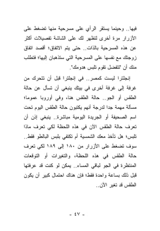 ‫ﻓﻴﻬﺎ.. ﻭﺤﻴﻨﻤﺎ ﻴﺴﺘﻘﺭ ﺍﻟﺭﺃﻱ ﻋﻠﻰ ﻤﺴﺭﺤﻴﺔ ﻤﻨﻬﺎ ﺘﻀﻐﻁ ﻋﻠﻰ‬
‫ﺍﻷﺯﺭﺍﺭ ﻤﺭﺓ ﺃﺨﺭﻯ ﻟﺘﻅﻬﺭ ﻟﻙ ﻋﻠﻰ ﺍﻟﺸﺎﺸﺔ ﺘﻔﺼﻴﻼﺕ ﺃﻜﺜﺭ‬
‫ﻋﻥ ﻫﺫﻩ ﺍﻟﻤﺴﺭﺤﻴﺔ ﺒﺎﻟﺫﺍﺕ.. ﺤﺘﻰ ﻴﺘﻡ ﺍﻻﺘﻔﺎﻕ؛ ﺃﻗﺼﺩ ﺍﺘﻔﺎﻕ‬
‫ﺯﻭﺠﺘﻙ ﻤﻊ ﻨﻔﺴﻬﺎ ﻋﻠﻰ ﺍﻟﻤﺴﺭﺤﻴﺔ ﺍﻟﺘﻲ ﺴﺘﺫﻫﺒﺎﻥ ﺇﻟﻴﻬﺎ؛ ﻓﺘﻁﻠﺏ‬
                     ‫ﻤﻨﻙ ﺃﻥ "ﺘﺘﻔﻀل ﺘﻘﻭﻡ ﺘﻠﺒﺱ ﻫﺩﻭﻤﻙ".‬
‫ﺇﻨﺠﻠﺘﺭﺍ ﻟﻴﺴﺕ ﻜﻤﺼﺭ.. ﻓﻲ ﺇﻨﺠﻠﺘﺭﺍ ﻗﺒل ﺃﻥ ﺘﺘﺤﺭﻙ ﻤﻥ‬
‫ﻏﺭﻓﺔ ﺇﻟﻰ ﻏﺭﻓﺔ ﺃﺨﺭﻯ ﻓﻲ ﺒﻴﺘﻙ ﻴﻨﺒﻐﻲ ﺃﻥ ﺘﺴﺄل ﻋﻥ ﺤﺎﻟﺔ‬
‫ﺍﻟﻁﻘﺱ ﺃﻭ ﺍﻟﺠﻭ.. ﺤﺎﻟﺔ ﺍﻟﻁﻘﺱ ﻫﻨﺎ، ﻭﻓﻲ ﺃﻭﺭﻭﺒﺎ ﻋﻤﻭ ‪‬ﺎ؛‬
  ‫ﻤ‬
‫ﻤﺴﺄﻟﺔ ﻤﻬﻤﺔ ﺠ ‪‬ﺍ ﻟﺩﺭﺠﺔ ﺃﻨﻬﻡ ﻴﻜﺘﺒﻭﻥ ﺤﺎﻟﺔ ﺍﻟﻁﻘﺱ ﺍﻟﻴﻭﻡ ﺘﺤﺕ‬
                                        ‫ﺩ‬
‫ﺍﺴﻡ ﺍﻟﺼﺤﻴﻔﺔ ﺃﻭ ﺍﻟﺠﺭﻴﺩﺓ ﺍﻟﻴﻭﻤﻴﺔ ﻤﺒﺎﺸﺭﺓ.. ﻴﻨﺒﻐﻲ ﺇﺫﻥ ﺃﻥ‬
‫ﺘﻌﺭﻑ ﺤﺎﻟﺔ ﺍﻟﻁﻘﺱ ﺍﻵﻥ ﻓﻲ ﻫﺫﻩ ﺍﻟﻠﺤﻅﺔ ﻟﻜﻲ ﺘﻌﺭﻑ ﻤﺎﺫﺍ‬
‫ﺘﻠﺒﺱ؛ ﻫل ﺘﺄﺨﺫ ﻤﻌﻙ ﺍﻟﺸﻤﺴﻴﺔ ﺃﻡ ﺘﻜﺘﻔﻲ ﺒﻠﺒﺱ ﺍﻟﺒﺎﻟﻁﻭ ﻓﻘﻁ..‬
‫ﺴﻭﻑ ﺘﻀﻐﻁ ﻋﻠﻰ ﺍﻷﺯﺭﺍﺭ ﻤﻥ ٠٨١ ﺇﻟﻰ ٩٨١ ﻟﻜﻲ ﺘﻌﺭﻑ‬
‫ﺤﺎﻟﺔ ﺍﻟﻁﻘﺱ ﻓﻲ ﻫﺫﻩ ﺍﻟﻠﺤﻅﺔ، ﻭﺍﻟﺘﻐﻴﺭﺍﺕ ﺃﻭ ﺍﻟﺘﻭﻗﻌﺎﺕ‬
‫ﺍﻟﻤﻨﺘﻅﺭﺓ ﻓﻲ ﺍﻟﺠﻭ ﻟﺒﺎﻗﻲ ﺍﻟﻤﺴﺎﺀ.. ﻴﻤﻜﻥ ﻟﻭ ﻜﻨﺕ ﻗﺩ ﻋﺭﻓﺘﻬﺎ‬
‫ﻗﺒل ﺫﻟﻙ ﺒﺴﺎﻋﺔ ﻭﺍﺤﺩﺓ ﻓﻘﻁ؛ ﻓﺈﻥ ﻫﻨﺎﻙ ﺍﺤﺘﻤﺎل ﻜﺒﻴﺭ ﺃﻥ ﻴﻜﻭﻥ‬
                                  ‫ﺍﻟﻁﻘﺱ ﻗﺩ ﺘﻐﻴﺭ ﺍﻵﻥ..‬




                     ‫- ٧٤ -‬
 