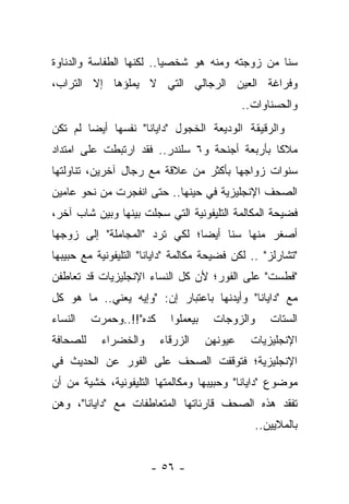 ‫ﺴ ﹰﺎ ﻤﻥ ﺯﻭﺠﺘﻪ ﻭﻤﻨﻪ ﻫﻭ ﺸﺨﺼ ‪‬ﺎ.. ﻟﻜﻨﻬﺎ ﺍﻟﻁﻔﺎﺴﺔ ﻭﺍﻟﺩﻨﺎﻭﺓ‬
                          ‫ﻴ‬                       ‫ﻨ‬
‫ﻭﻓﺭﺍﻏﺔ ﺍﻟﻌﻴﻥ ﺍﻟﺭﺠﺎﻟﻲ ﺍﻟﺘﻲ ﻻ ﻴﻤﻠﺅﻫﺎ ﺇﻻ ﺍﻟﺘﺭﺍﺏ،‬
                                               ‫ﻭﺍﻟﺤﺴﻨﺎﻭﺍﺕ..‬
‫ﻭﺍﻟﺭﻗﻴﻘﺔ ﺍﻟﻭﺩﻴﻌﺔ ﺍﻟﺨﺠﻭل "ﺩﺍﻴﺎﻨﺎ" ﻨﻔﺴﻬﺎ ﺃﻴ ‪‬ﺎ ﻟﻡ ﺘﻜﻥ‬
        ‫ﻀ‬
‫ﻤﻼ ﹰﺎ ﺒﺄﺭﺒﻌﺔ ﺃﺠﻨﺤﺔ ﻭ٦ ﺴﻠﻨﺩﺭ.. ﻓﻘﺩ ﺍﺭﺘﺒﻁﺕ ﻋﻠﻰ ﺍﻤﺘﺩﺍﺩ‬
                                               ‫ﻜ‬
‫ﺴﻨﻭﺍﺕ ﺯﻭﺍﺠﻬﺎ ﺒﺄﻜﺜﺭ ﻤﻥ ﻋﻼﻗﺔ ﻤﻊ ﺭﺠﺎل ﺁﺨﺭﻴﻥ، ﺘﻨﺎﻭﻟﺘﻬﺎ‬
‫ﺍﻟﺼﺤﻑ ﺍﻹﻨﺠﻠﻴﺯﻴﺔ ﻓﻲ ﺤﻴﻨﻬﺎ.. ﺤﺘﻰ ﺍﻨﻔﺠﺭﺕ ﻤﻥ ﻨﺤﻭ ﻋﺎﻤﻴﻥ‬
‫ﻓﻀﻴﺤﺔ ﺍﻟﻤﻜﺎﻟﻤﺔ ﺍﻟﺘﻠﻴﻔﻭﻨﻴﺔ ﺍﻟﺘﻲ ﺴﺠﻠﺕ ﺒﻴﻨﻬﺎ ﻭﺒﻴﻥ ﺸﺎﺏ ﺁﺨﺭ،‬
                       ‫‪‬‬
‫ﺃﺼﻐﺭ ﻤﻨﻬﺎ ﺴ ﹰﺎ ﺃﻴ ‪‬ﺎ؛ ﻟﻜﻲ ﺘﺭﺩ "ﺍﻟﻤﺠﺎﻤﻠﺔ" ﺇﻟﻰ ﺯﻭﺠﻬﺎ‬
                               ‫ﻨ ﻀ‬
‫"ﺘﺸﺎﺭﻟﺯ" .. ﻟﻜﻥ ﻓﻀﻴﺤﺔ ﻤﻜﺎﻟﻤﺔ "ﺩﺍﻴﺎﻨﺎ" ﺍﻟﺘﻠﻴﻔﻭﻨﻴﺔ ﻤﻊ ﺤﺒﻴﺒﻬﺎ‬
‫"ﻓﻁﺴﺕ" ﻋﻠﻰ ﺍﻟﻔﻭﺭ؛ ﻷﻥ ﻜل ﺍﻟﻨﺴﺎﺀ ﺍﻹﻨﺠﻠﻴﺯﻴﺎﺕ ﻗﺩ ﺘﻌﺎﻁﻔﻥ‬
‫ﻤﻊ "ﺩﺍﻴﺎﻨﺎ" ﻭﺃﻴﺩﻨﻬﺎ ﺒﺎﻋﺘﺒﺎﺭ ﺇﻥ: "ﻭﺇﻴﻪ ﻴﻌﻨﻲ.. ﻤﺎ ﻫﻭ ﻜل‬
‫ﺍﻟﻨﺴﺎﺀ‬    ‫ﻜﺩﻩ"!!..ﻭﺤﻤﺭﺕ‬     ‫ﺒﻴﻌﻤﻠﻭﺍ‬    ‫ﻭﺍﻟﺯﻭﺠﺎﺕ‬      ‫ﺍﻟﺴﺘﺎﺕ‬
‫ﻟﻠﺼﺤﺎﻓﺔ‬     ‫ﻭﺍﻟﺨﻀﺭﺍﺀ‬      ‫ﺍﻟﺯﺭﻗﺎﺀ‬     ‫ﻋﻴﻭﻨﻬﻥ‬    ‫ﺍﻹﻨﺠﻠﻴﺯﻴﺎﺕ‬
‫ﺍﻹﻨﺠﻠﻴﺯﻴﺔ؛ ﻓﺘﻭﻗﻔﺕ ﺍﻟﺼﺤﻑ ﻋﻠﻰ ﺍﻟﻔﻭﺭ ﻋﻥ ﺍﻟﺤﺩﻴﺙ ﻓﻲ‬
‫ﻤﻭﻀﻭﻉ "ﺩﺍﻴﺎﻨﺎ" ﻭﺤﺒﻴﺒﻬﺎ ﻭﻤﻜﺎﻟﻤﺘﻬﺎ ﺍﻟﺘﻠﻴﻔﻭﻨﻴﺔ، ﺨﺸﻴﺔ ﻤﻥ ﺃﻥ‬
‫ﺘﻔﻘﺩ ﻫﺫﻩ ﺍﻟﺼﺤﻑ ﻗﺎﺭﺌﺎﺘﻬﺎ ﺍﻟﻤﺘﻌﺎﻁﻔﺎﺕ ﻤﻊ "ﺩﺍﻴﺎﻨﺎ"، ﻭﻫﻥ‬
                                                  ‫ﺒﺎﻟﻤﻼﻴﻴﻥ..‬


                       ‫- ٦٥ -‬
 