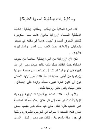 ‫ﻭﺤﻜﺎﻴﺔ ﺒﻨﺕ ﺇﻴﻁﺎﻟﻴﺔ ﺍﺴﻤﻬﺎ "ﻋﻠﻴﺔ"!‬
‫ﻫﺫﻩ ﺍﻟﻤﺭﺓ ﺍﻟﺤﻜﺎﻴﺔ ﻤﻥ ﺇﻴﻁﺎﻟﻴﺎ، ﻭﺒﻁﻠﺘﻬﺎ ﺇﻴﻁﺎﻟﻴﺔ؛ ﺍﻟﺸﺎﺒﺔ‬
‫ﺍﻹﻴﻁﺎﻟﻴﺔ ﺍﻟﺤﺴﻨﺎﺀ "ﺭﻭﺯﺍﻟﻴﺎ ﺠﺎﺘﻲ"، ﻜﺎﻨﺕ ﺘﻌﻤل ﺴﻜﺭﺘﻴﺭﺓ‬
‫ﻟﻠﺨﺒﻴﺭ ﺍﻟﺒﺤﺭﻱ ﺍﻟﻤﺼﺭﻱ "ﺤﺴﻥ ﻋﺯﺕ" ﻓﻲ ﻤﻜﺘﺒﻪ ﻓﻲ ﻤﻴﻼﻨﻭ‬
‫ﺒﺈﻴﻁﺎﻟﻴﺎ.. ﻭﻜﺎﻟﻌﺎﺩﺓ، ﺤﺩﺙ ﺍﻟﺤﺏ ﺒﻴﻥ ﺍﻟﻤﺩﻴﺭ ﻭﺍﻟﺴﻜﺭﺘﻴﺭﺓ،‬
                                              ‫ﻭﺘﺯﻭﺠﺎ...‬
‫ﻟﻜﻥ ﻷﻥ "ﺭﻭﺯﺍﻟﻴﺎ" ﻤﻥ ﺃﺴﺭﺓ ﺇﻴﻁﺎﻟﻴﺔ ﻤﺤﺎﻓﻅﺔ ﻤﻥ ﺠﻨﻭﺏ‬
‫ﺇﻴﻁﺎﻟﻴﺎ؛ ﺤﻴﺙ ﺍﻟﺘﻘﺎﻟﻴﺩ ﻫﻨﺎﻙ ﺘﺸﺒﻪ ﺘﻘﺎﻟﻴﺩ ﺼﻌﻴﺩ ﻤﺼﺭ ﺇﻟﻰ ﺤﺩ‬
‫ﻜﺒﻴﺭ؛ ﻓﺈﻥ "ﺭﻭﺯﺍﻟﻴﺎ" ﻟﻡ ﺘﺸﺄ ﺃﻥ ﺘﻀﺎﻋﻑ ﻤﻥ ﺼﺩﻤﺔ ﺃﺴﺭﺘﻬﺎ‬
‫ﺒﺯﻭﺍﺠﻬﺎ ﻤﻥ ﺃﺠﻨﺒﻲ ﻤﺴﻠﻡ؛ ﻟﺫﺍ ﻓﻘﺩ ﻅﻠﺕ ﻋﻠﻰ ﺩﻴﻨﻬﺎ ﺍﻷﺼﻠﻲ‬
‫ﺩﻭﻥ ﺃﻥ ﺘﻜﻭﻥ ﻓﻜﺭﺓ ﺘﻐﻴﻴﺭﻩ ﻤﺴﺄﻟﺔ ﻭﺍﺭﺩﺓ ﻋﻠﻰ ﺍﻹﻁﻼﻕ..‬
                    ‫ﺘﻐﻴﻴﺭ ﺩﻴﻨﻬﺎ، ﻭﻟﻴﺱ ﺘﻐﻴﻴﺭ ﺯﻭﺠﻬﺎ ﻁﺒ ‪‬ﺎ.‬
                      ‫ﻌ‬
‫ﻭﻷﻨﻬﺎ ﺃﻴﻀﺎ ﻅﻠﺕ ﺘﺤﺘﻔﻅ ﺒﻭﻅﻴﻔﺘﻬﺎ ﻜﺴﻜﺭﺘﻴﺭﺓ ﻟﺯﻭﺠﻬﺎ؛‬
                                     ‫‪‬‬
‫ﻓﺈﻨﻬﺎ ﺒﺩﺃﺕ ﺘﺴﺎﻓﺭ ﻤﻌﻪ ﺇﻟﻰ ﻜل ﻤﻜﺎﻥ ﺒﺤﻜﻡ ﺃﻋﻤﺎﻟﻪ ﺍﻟﻤﺘﺸﻌﺒﺔ‬
‫ﺍﻟﺘﻲ ﺘﺘﻁﻠﺏ ﻜﺜﺭﺓ ﺘﻨﻘﻠﻪ، ﺤﺘﻰ ﺇﻨﻬﺎ ﺒﺩﺃﺕ ﺘﺩﻴﺭ ﺒﻨﻔﺴﻬﺎ ﺒﻌﺽ‬
‫ﻤﺸﺭﻭﻋﺎﺘﻪ؛ ﻓﻘﻀﺕ ٤ ﺴﻨﻭﺍﺕ ﻓﻲ ﺍﻟﺨﺭﻁﻭﻡ ﺒﺎﻟﺴﻭﺩﺍﻥ، ﻭﻤﺜﻠﻬﺎ‬
‫ﻓﻲ ﺠﺩﺓ ﻭﻤﻜﺔ ﺒﺎﻟﺴﻌﻭﺩﻴﺔ، ﻭﺘﻨﻘﻠﺕ ﺒﻴﻥ ﻤﺼﺭ ﻭﻟﺒﻨﺎﻥ ﻭﺍﻟﻴﻤﻥ.‬

                      ‫- ٢٦ -‬
 