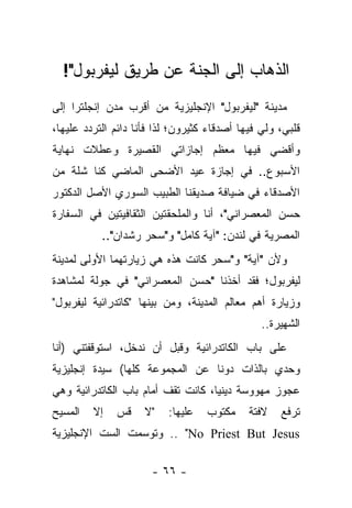 ‫ﺍﻟﺫﻫﺎﺏ ﺇﻟﻰ ﺍﻟﺠﻨﺔ ﻋﻥ ﻁﺭﻴﻕ ﻟﻴﻔﺭﺒﻭل"!‬
‫ﻤﺩﻴﻨﺔ "ﻟﻴﻔﺭﺒﻭل" ﺍﻹﻨﺠﻠﻴﺯﻴﺔ ﻤﻥ ﺃﻗﺭﺏ ﻤﺩﻥ ﺇﻨﺠﻠﺘﺭﺍ ﺇﻟﻰ‬
‫ﻗﻠﺒﻲ، ﻭﻟﻲ ﻓﻴﻬﺎ ﺃﺼﺩﻗﺎﺀ ﻜﺜﻴﺭﻭﻥ؛ ﻟﺫﺍ ﻓﺄﻨﺎ ﺩﺍﺌﻡ ﺍﻟﺘﺭﺩﺩ ﻋﻠﻴﻬﺎ،‬
‫ﻭﺃﻗﻀﻲ ﻓﻴﻬﺎ ﻤﻌﻅﻡ ﺇﺠﺎﺯﺍﺘﻲ ﺍﻟﻘﺼﻴﺭﺓ ﻭﻋﻁﻼﺕ ﻨﻬﺎﻴﺔ‬
‫ﺍﻷﺴﺒﻭﻉ.. ﻓﻲ ﺇﺠﺎﺯﺓ ﻋﻴﺩ ﺍﻷﻀﺤﻰ ﺍﻟﻤﺎﻀﻲ ﻜﻨﺎ ﺸﻠﺔ ﻤﻥ‬
‫ﺍﻷﺼﺩﻗﺎﺀ ﻓﻲ ﻀﻴﺎﻓﺔ ﺼﺩﻴﻘﻨﺎ ﺍﻟﻁﺒﻴﺏ ﺍﻟﺴﻭﺭﻱ ﺍﻷﺼل ﺍﻟﺩﻜﺘﻭﺭ‬
‫ﺤﺴﻥ ﺍﻟﻤﻌﺼﺭﺍﻨﻲ"، ﺃﻨﺎ ﻭﺍﻟﻤﻠﺤﻘﺘﻴﻥ ﺍﻟﺜﻘﺎﻓﻴﺘﻴﻥ ﻓﻲ ﺍﻟﺴﻔﺎﺭﺓ‬
           ‫ﺍﻟﻤﺼﺭﻴﺔ ﻓﻲ ﻟﻨﺩﻥ: "ﺁﻴﺔ ﻜﺎﻤل" ﻭ"ﺴﺤﺭ ﺭﺸﺩﺍﻥ"..‬
‫ﻭﻷﻥ "ﺁﻴﺔ" ﻭ"ﺴﺤﺭ ﻜﺎﻨﺕ ﻫﺫﻩ ﻫﻲ ﺯﻴﺎﺭﺘﻬﻤﺎ ﺍﻷﻭﻟﻰ ﻟﻤﺩﻴﻨﺔ‬
‫ﻟﻴﻔﺭﺒﻭل؛ ﻓﻘﺩ ﺃﺨﺫﻨﺎ "ﺤﺴﻥ ﺍﻟﻤﻌﺼﺭﺍﻨﻲ" ﻓﻲ ﺠﻭﻟﺔ ﻟﻤﺸﺎﻫﺩﺓ‬
‫ﻭﺯﻴﺎﺭﺓ ﺃﻫﻡ ﻤﻌﺎﻟﻡ ﺍﻟﻤﺩﻴﻨﺔ، ﻭﻤﻥ ﺒﻴﻨﻬﺎ "ﻜﺎﺘﺩﺭﺍﺌﻴﺔ ﻟﻴﻔﺭﺒﻭل"‬
                                                ‫ﺍﻟﺸﻬﻴﺭﺓ..‬
‫ﻋﻠﻰ ﺒﺎﺏ ﺍﻟﻜﺎﺘﺩﺭﺍﺌﻴﺔ ﻭﻗﺒل ﺃﻥ ﻨﺩﺨل، ﺍﺴﺘﻭﻗﻔﺘﻨﻲ )ﺃﻨﺎ‬
‫ﻭﺤﺩﻱ ﺒﺎﻟﺫﺍﺕ ﺩﻭ ﹰﺎ ﻋﻥ ﺍﻟﻤﺠﻤﻭﻋﺔ ﻜﻠﻬﺎ( ﺴﻴﺩﺓ ﺇﻨﺠﻠﻴﺯﻴﺔ‬
                                 ‫ﻨ‬
‫ﻋﺠﻭﺯ ﻤﻬﻭﻭﺴﺔ ﺩﻴﻨ ‪‬ﺎ، ﻜﺎﻨﺕ ﺘﻘﻑ ﺃﻤﺎﻡ ﺒﺎﺏ ﺍﻟﻜﺎﺘﺩﺭﺍﺌﻴﺔ ﻭﻫﻲ‬
                                    ‫ﻴ‬
‫ﺍﻟﻤﺴﻴﺢ‬   ‫ﺇﻻ‬   ‫ﻗﺱ‬     ‫"ﻻ‬   ‫ﻋﻠﻴﻬﺎ:‬   ‫ﻤﻜﺘﻭﺏ‬     ‫ﻻﻓﺘﺔ‬   ‫ﺘﺭﻓﻊ‬
‫‪ .. "No Priest But Jesus‬ﻭﺘﻭﺴﻤﺕ ﺍﻟﺴﺕ ﺍﻹﻨﺠﻠﻴﺯﻴﺔ‬

                      ‫- ٦٦ -‬
 