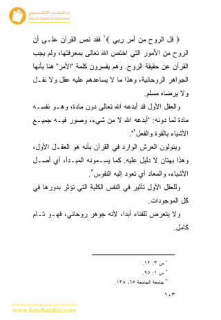 ‫‪ ‬ﻗل ﺍﻟﺭﻭﺡ ﻤﻥ ﺃﻤﺭ ﺭﺒﻲ ‪ ١‬ﻓﻘﺩ ﻨﺹ ﺍﻟﻘﺭﺁﻥ ﻋﻠـﻰ ﺃﻥ‬
      ‫ﺍﻟﺭﻭﺡ ﻤﻥ ﺍﻷﻤﻭﺭ ﺍﻟﺘﻲ ﺍﺨﺘﺹ ﺍﷲ ﺘﻌﺎﻟﻰ ﺒﻤﻌﺭﻓﺘﻬﺎ، ﻭﻟﻡ ﻴﺠﺏ‬
      ‫ﺍﻟﻘﺭﺁﻥ ﻋﻥ ﺤﻘﻴﻘﺔ ﺍﻟﺭﻭﺡ. ﻭﻫﻡ ﻴﻔﺴﺭﻭﻥ ﻜﻠﻤﺔ "ﺍﻷﻤﺭ" ﻫﻨﺎ ﺒﺄﻨﻬﺎ‬
      ‫ﺍﻟﺠﻭﺍﻫﺭ ﺍﻟﺭﻭﺤﺎﻨﻴﺔ، ﻭﻫﺫﺍ ﻤﺎ ﻻ ﻴﺴﺎﻋﺩﻫﻡ ﻋﻠﻴﻪ ﻋﻘل ﻭﻻ ﻨﻘـل‬
                                                ‫ﻭﻻ ﻴﺭﻀﺎﻩ ﻤﺴﻠﻡ.‬
      ‫ﻭﺍﻟﻌﻘل ﺍﻷﻭل ﻗﺩ ﺃﺒﺩﻋﻪ ﺍﷲ ﺘﻌﺎﻟﻰ ﺩﻭﻥ ﻤﺎﺩﺓ، ﻭﻫـﻭ ﻨﻔﺴـﻪ‬
      ‫ﻤﺎﺩﺓ ﻟﻤﺎ ﺩﻭﻨﻪ: "ﺃﺒﺩﻋﻪ ﺍﷲ ﻻ ﻤﻥ ﺸﻲﺀ، ﻭﺼﻭﺭ ﻓﻴـﻪ ﺠﻤﻴـﻊ‬
                                         ‫ﺍﻷﺸﻴﺎﺀ ﺒﺎﻟﻘﻭﺓ ﻭﺍﻟﻔﻌل٢".‬
      ‫ﻭﻴﺌﻭﻟﻭﻥ ﺍﻟﻌﺭﺵ ﺍﻟﻭﺍﺭﺩ ﻓﻲ ﺍﻟﻘﺭﺁﻥ ﺒﺄﻨﻪ ﻫﻭ ﺍﻟﻌﻘـل ﺍﻷﻭل،‬
      ‫ﻭﻫﺫﺍ ﺒﻬﺘﺎﻥ ﻻ ﺩﻟﻴل ﻋﻠﻴﻪ. ﻜﻤﺎ ﻴﺴـﻤﻭﻨﻪ ﺍﻟﻤﺒـﺩﺃ، ﺃﻱ ﺃﺼـل‬
                         ‫ﺍﻷﺸﻴﺎﺀ، ﻭﺍﻟﻤﻌﺎﺩ ﺃﻱ ﺘﻌﻭﺩ ﺇﻟﻴﻪ ﺍﻟﻨﻔﻭﺱ٣.‬
      ‫ﻭﻟﻠﻌﻘل ﺍﻷﻭل ﺘﺄﺜﻴﺭ ﻓﻲ ﺍﻟﻨﻔﺱ ﺍﻟﻜﻠﻴﺔ ﺍﻟﺘﻲ ﺘﺅﺜﺭ ﺒﺩﻭﺭﻫﺎ ﻓﻲ‬
                                                 ‫ﻜل ﺍﻟﻤﻭﺠﻭﺩﺍﺕ.‬
      ‫ﻭﻻ ﻴﺘﻌﺭﺽ ﻟﻠﻔﻨﺎﺀ ﺃﺒ ‪‬ﺍ، ﻷﻨﻪ ﺠﻭﻫﺭ ﺭﻭﺤﺎﻨﻲ، ﻓﻬـﻭ ﺘـﺎﻡ‬
                                   ‫ﺩ‬
                                                                ‫ﻜﺎﻤل.‬


                                                            ‫١‬
                                               ‫ﺱ ٣: ٢١.‬
                                                            ‫٢‬
                                               ‫ﺱ ١: ٥٩.‬
                                                            ‫٣‬
                                   ‫ﺠﺎﻤﻌﺔ ﺍﻟﺠﺎﻤﻌﺔ ٥٦، ٨٣١.‬

                                                            ‫٣٠١‬

‫‪www.kotobarabia.com‬‬
 