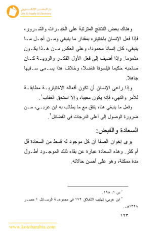 ‫ﻭﻫﻨﺎﻙ ﺒﻌﺽ ﺍﻟﻨﺘﺎﺌﺞ ﺍﻟﻤﺘﺭﺘﺒﺔ ﻋﻠﻰ ﺍﻟﺨﺒـﺭﺍﺕ ﻭﺍﻟﺸـﺭﻭﺭ،‬
      ‫ﻓﺈﺫﺍ ﻓﻌل ﺍﻹﻨﺴﺎﻥ ﺒﺎﺨﺘﻴﺎﺭﻩ ﺒﻤﻘﺩﺍﺭ ﻤﺎ ﻴﻨﺒﻐﻲ ﻭﻤـﻥ ﺃﺠـل ﻤـﺎ‬
      ‫ﻴﻨﺒﻐﻲ، ﻜﺎﻥ ﺇﻨﺴﺎ ﹰﺎ ﻤﺤﻤﻭ ‪‬ﺍ، ﻭﻋﻠﻰ ﺍﻟﻌﻜﺱ ﻤـﻥ ﻫـﺫﺍ ﻴﻜـﻭﻥ‬
                                  ‫ﺩ‬       ‫ﻨ‬
      ‫ﻤﺫﻤﻭ ‪‬ﺎ. ﻭﺇﺫﺍ ﺃﻀﻴﻑ ﺇﻟﻰ ﻓﻌل ﺍﻷﻭل ﺍﻟﻔﻜـﺭ ﻭﺍﻟﺭﻭﻴـﺔ ﻜـﺎﻥ‬
                                                    ‫ﻤ‬
      ‫ﺼﺎﺤﺒﻪ ﺤﻜﻴ ‪‬ﺎ ﻓﻴﻠﺴﻭ ﹰﺎ ﻓﺎﻀﻼ، ﻭﺨﻼﻑ ﻫﺫﺍ ﻴﺴـﻤﻰ ﺴـﻔﻴ ‪‬ﺎ‬
       ‫ﻬ‬                            ‫ﻓ‬        ‫ﻤ‬
                                                                  ‫ﺠﺎﻫﻼ.‬
      ‫ﻭﺇﺫﺍ ﺭﺍﻋﻰ ﺍﻹﻨﺴﺎﻥ ﺃﻥ ﺘﻜﻭﻥ ﺃﻓﻌﺎﻟﻪ ﺍﻻﺨﺘﻴﺎﺭﻴـﺔ ﻤﻁﺎﺒﻘـﺔ‬
             ‫ﻟﻸﻤﺭ ﻭﺍﻟﻨﻬﻲ، ﻓﺈﻨﻪ ﻴﻜﻭﻥ ﻤﻌﻴ ‪‬ﺎ، ﻭﺇﻻ ﺍﺴﺘﺤﻕ ﺍﻟﻌﻘﺎﺏ١.‬
                                  ‫ﺒ‬
      ‫ﻭﻓﻌل ﻤﺎ ﻴﻨﺒﻐﻲ ﻫﻨﺎ، ﻴﺘﻔﻕ ﻤﻊ ﻤﺎ ﻴﻁﺎﻟﺏ ﺒﻪ ﺍﺒﻥ ﻋﺭﺒـﻲ، ﻤـﻥ‬
                  ‫ﻀﺭﻭﺭﺓ ﺍﻟﻭﺼﻭل ﺇﻟﻰ ﺃﻋﻠﻰ ﺍﻟﺩﺭﺠﺎﺕ ﻓﻲ ﺍﻟﻔﻀﺎﺌل٢.‬

                                            ‫ﺍﻟﺴﻌﺎﺩﺓ ﻭﺍﻟﻔﻴﺽ:‬
      ‫ﻴﺭﻯ ﺇﺨﻭﺍﻥ ﺍﻟﺼﻔﺎ ﺃﻥ ﻜل ﻤﻭﺠﻭﺩ ﻟﻪ ﻗﺴﻁ ﻤﻥ ﺍﻟﺴﻌﺎﺩﺓ ﻗل‬
      ‫ﺃﻡ ﻜﺜﺭ. ﻭﻫﺫﻩ ﺍﻟﺴﻌﺎﺩﺓ ﻋﺒﺎﺭﺓ ﻋﻥ ﺒﻘﺎﺀ ﺫﻟﻙ ﺍﻟﻤﻭﺠـﻭﺩ ﺃﻁـﻭل‬
                               ‫ﻤﺩﺓ ﻤﻤﻜﻨﺔ، ﻭﻫﻭ ﻋﻠﻰ ﺃﺤﺴﻥ ﺤﺎﻻﺘﻪ.‬



                                                             ‫١‬
                                                ‫ﺱ ١: ٨٩١.‬
                                                             ‫٢‬
      ‫ﺍﺒﻥ ﻋﺭﺒﻲ: ﺘﻬﺫﻴﺏ ﺍﻷﺨﻼﻕ ٢٧١ ﻓﻲ ﻤﺠﻤﻭﻋـﺔ ﺍﻟﺭﺴـﺎﺌل ١ ﻤﺼـﺭ‬
                                                                 ‫٨٢٣١ﻫـ.‬

                                                             ‫٣٢١‬

‫‪www.kotobarabia.com‬‬
 