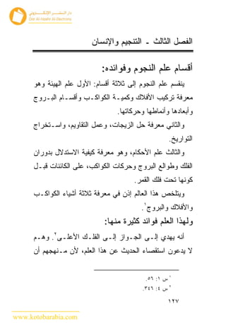 ‫ﺍﻟﻔﺼل ﺍﻟﺜﺎﻟﺙ ـ ﺍﻟﺘﻨﺠﻴﻡ ﻭﺍﻹﻨﺴﺎﻥ‬

                             ‫ﺃﻗﺴﺎﻡ ﻋﻠﻡ ﺍﻟﻨﺠﻭﻡ ﻭﻓﻭﺍﺌﺩﻩ:‬
      ‫ﻴﻨﻘﺴﻡ ﻋﻠﻡ ﺍﻟﻨﺠﻭﻡ ﺇﻟﻰ ﺜﻼﺜﺔ ﺃﻗﺴﺎﻡ: ﺍﻷﻭل ﻋﻠﻡ ﺍﻟﻬﻴﺌﺔ ﻭﻫﻭ‬
      ‫ﻤﻌﺭﻓﺔ ﺘﺭﻜﻴﺏ ﺍﻷﻓﻼﻙ ﻭﻜﻤﻴـﺔ ﺍﻟﻜﻭﺍﻜـﺏ ﻭﺃﻗﺴـﺎﻡ ﺍﻟﺒـﺭﻭﺝ‬
                                  ‫ﻭﺃﺒﻌﺎﺩﻫﺎ ﻭﺃﻨﻤﺎﻁﻬﺎ ﻭﺤﺭﻜﺎﺘﻬﺎ.‬
      ‫ﻭﺍﻟﺜﺎﻨﻲ ﻤﻌﺭﻓﺔ ﺤل ﺍﻟﺯﻴﺠﺎﺕ، ﻭﻋﻤل ﺍﻟﺘﻘﺎﻭﻴﻡ، ﻭﺍﺴـﺘﺨﺭﺍﺝ‬
                                                       ‫ﺍﻟﺘﻭﺍﺭﻴﺦ.‬
      ‫ﻭﺍﻟﺜﺎﻟﺙ ﻋﻠﻡ ﺍﻷﺤﻜﺎﻡ، ﻭﻫﻭ ﻤﻌﺭﻓﺔ ﻜﻴﻔﻴﺔ ﺍﻻﺴﺘﺩﻻل ﺒﺩﻭﺭﺍﻥ‬
      ‫ﺍﻟﻔﻠﻙ ﻭﻁﻭﺍﻟﻊ ﺍﻟﺒﺭﻭﺝ ﻭﺤﺭﻜﺎﺕ ﺍﻟﻜﻭﺍﻜﺏ، ﻋﻠﻰ ﺍﻟﻜﺎﺌﻨﺎﺕ ﻗﺒـل‬
                                        ‫ﻜﻭﻨﻬﺎ ﺘﺤﺕ ﻓﻠﻙ ﺍﻟﻘﻤﺭ.‬
      ‫ﻭﻴﺘﻠﺨﺹ ﻫﺫﺍ ﺍﻟﻌﺎﻟﻡ ﺇﺫﻥ ﻓﻲ ﻤﻌﺭﻓﺔ ﺜﻼﺜﺔ ﺃﺸﻴﺎﺀ ﺍﻟﻜﻭﺍﻜـﺏ‬
                                           ‫ﻭﺍﻷﻓﻼﻙ ﻭﺍﻟﺒﺭﻭﺝ١.‬
                              ‫ﻭﻟﻬﺫﺍ ﺍﻟﻌﻠﻡ ﻓﻭﺍﺌﺩ ﻜﺜﻴﺭﺓ ﻤﻨﻬﺎ:‬
      ‫ﺃﻨﻪ ﻴﻬﺩﻱ ﺇﻟـﻰ ﺍﻟﺠـﻭﺍﺯ ﺇﻟـﻰ ﺍﻟﻔﻠـﻙ ﺍﻷﻋﻠـﻰ٢. ﻭﻫـﻡ‬
      ‫ﻻ ﻴﺩﻋﻭﻥ ﺍﺴﺘﻘﺼﺎﺀ ﺍﻟﺤﺩﻴﺙ ﻋﻥ ﻫﺫﺍ ﺍﻟﻌﻠﻡ، ﻷﻥ ﻤـﻨﻬﺠﻬﻡ ﺃﻥ‬

                                                       ‫١‬
                                            ‫ﺱ ١: ٦٥.‬
                                                       ‫٢‬
                                           ‫ﺱ ٤: ٦٤٣.‬

                                                       ‫٧٢١‬

‫‪www.kotobarabia.com‬‬
 