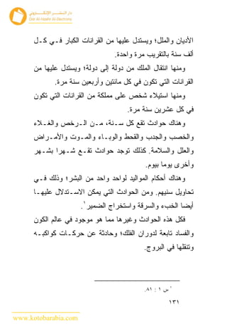 ‫ﺍﻷﺩﻴﺎﻥ ﻭﺍﻟﻤﻠل؛ ﻭﻴﺴﺘﺩل ﻋﻠﻴﻬﺎ ﻤﻥ ﺍﻟﻘﺭﺍﻨﺎﺕ ﺍﻟﻜﺒﺎﺭ ﻓـﻲ ﻜـل‬
                                 ‫ﺃﻟﻑ ﺴﻨﺔ ﺒﺎﻟﺘﻘﺭﻴﺏ ﻤﺭﺓ ﻭﺍﺤﺩﺓ.‬
      ‫ﻭﻤﻨﻬﺎ ﺍﻨﺘﻘﺎل ﺍﻟﻤﻠﻙ ﻤﻥ ﺩﻭﻟﺔ ﺇﻟﻰ ﺩﻭﻟﺔ؛ ﻭﻴﺴﺘﺩل ﻋﻠﻴﻬﺎ ﻤﻥ‬
             ‫ﺍﻟﻘﺭﺍﻨﺎﺕ ﺍﻟﺘﻲ ﺘﻜﻭﻥ ﻓﻲ ﻜل ﻤﺎﺌﺘﻴﻥ ﻭﺃﺭﺒﻌﻴﻥ ﺴﻨﺔ ﻤﺭﺓ.‬
      ‫ﻭﻤﻨﻬﺎ ﺍﺴﺘﻴﻼﺀ ﺸﺨﺹ ﻋﻠﻰ ﻤﻤﻠﻜﺔ ﻤﻥ ﺍﻟﻘﺭﺍﻨﺎﺕ ﺍﻟﺘﻲ ﺘﻜﻭﻥ‬
                                      ‫ﻓﻲ ﻜل ﻋﺸﺭﻴﻥ ﺴﻨﺔ ﻤﺭﺓ.‬
      ‫ﻭﻫﻨﺎﻙ ﺤﻭﺍﺩﺙ ﺘﻘﻊ ﻜل ﺴـﻨﺔ، ﻤـﻥ ﺍﻟـﺭﺨﺹ ﻭﺍﻟﻐـﻼﺀ‬
      ‫ﻭﺍﻟﺨﺼﺏ ﻭﺍﻟﺠﺩﺏ ﻭﺍﻟﻘﺤﻁ ﻭﺍﻟﻭﺒـﺎﺀ ﻭﺍﻟﻤـﻭﺕ ﻭﺍﻷﻤـﺭﺍﺽ‬
      ‫ﻭﺍﻟﻌﻠل ﻭﺍﻟﺴﻼﻤﺔ. ﻜﺫﻟﻙ ﺘﻭﺠﺩ ﺤﻭﺍﺩﺙ ﺘﻘـﻊ ﺸـﻬ ‪‬ﺍ ﺒﺸـﻬﺭ‬
             ‫ﺭ‬
                                            ‫ﻭﺃﺨﺭﻯ ﻴﻭ ‪‬ﺎ ﺒﻴﻭﻡ.‬
                                                   ‫ﻤ‬
      ‫ﻭﻫﻨﺎﻙ ﺃﺤﻜﺎﻡ ﺍﻟﻤﻭﺍﻟﻴﺩ ﻟﻭﺍﺤﺩ ﻭﺍﺤﺩ ﻤﻥ ﺍﻟﺒﺸﺭ؛ ﻭﺫﻟﻙ ﻓـﻲ‬
      ‫ﺘﺤﺎﻭﻴل ﺴﻨﻴﻬﻡ. ﻭﻤﻥ ﺍﻟﺤﻭﺍﺩﺙ ﺍﻟﺘﻲ ﻴﻤﻜﻥ ﺍﻻﺴـﺘﺩﻻل ﻋﻠﻴﻬـﺎ‬
                      ‫ﺃﻴ ‪‬ﺎ ﺍﻟﺨﺏﺀ ﻭﺍﻟﺴﺭﻗﺔ ﻭﺍﺴﺘﺨﺭﺍﺝ ﺍﻟﻀﻤﻴﺭ١.‬
                                                       ‫ﻀ‬
      ‫ﻓﻜل ﻫﺫﻩ ﺍﻟﺤﻭﺍﺩﺙ ﻭﻏﻴﺭﻫﺎ ﻤﻤﺎ ﻫﻭ ﻤﻭﺠﻭﺩ ﻓﻲ ﻋﺎﻟﻡ ﺍﻟﻜﻭﻥ‬
      ‫ﻭﺍﻟﻔﺴﺎﺩ ﺘﺎﺒﻌﺔ ﻟﺩﻭﺭﺍﻥ ﺍﻟﻔﻠﻙ؛ ﻭﺤﺎﺩﺜﺔ ﻋﻥ ﺤﺭﻜـﺎﺕ ﻜﻭﺍﻜﺒـﻪ‬
                                           ‫ﻭﺘﻨﻘﻠﻬﺎ ﻓﻲ ﺍﻟﺒﺭﻭﺝ.‬



                                                        ‫١‬
                                            ‫ﺱ ١ : ١٨.‬

                                                        ‫١٣١‬

‫‪www.kotobarabia.com‬‬
 