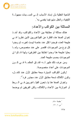 ‫ﺍﻟﻨﺎﺤﻴﺔ ﺍﻟﻌﻘﻠﻴﺔ ﺒﺄﻥ ﺇﺴﻨﺎﺩ ﺍﻷﺴﺒﺎﺏ ﺇﻟـﻰ ﺍﻟﻤﺴـﺒﺒﺎﺕ ﻤﺠﻬﻭﻟـﺔ‬
                            ‫ﺍﻟﻜﻴﻔﻴﺔ، ﻭﺍﻟﻌﻘل ﻤﺘﻬﻡ ﻓﻴﻤﺎ ﻴﻘﻀﻲ ﺒﻪ١.‬

                         ‫ﺍﻟﻤﻤﺎﺜﻠﺔ ﺒﻴﻥ ﺍﻟﻜﻭﺍﻜﺏ ﻭﺍﻷﻋﺩﺍﺩ:‬
      ‫ﻫﻨﺎﻙ ﻤﻤﺎﺜﻠﺔ ﺃﻭ ﻤﻁﺎﺒﻘﺔ ﺒﻴﻥ ﺍﻷﻋﺩﺍﺩ ﻭﺍﻟﻜﻭﺍﻜﺏ، ﻭﻗﺩ ﺃﺨـﺫ‬
      ‫ﺇﺨﻭﺍﻥ ﺍﻟﺼﻔﺎ ﻫﺫﻩ ﺍﻟﻔﻜﺭﺓ ﻋﻥ ﺍﻟﻔﻴﺜﺎﻏﻭﺭﻴﻴﻥ ﺍﻟﺫﻴﻥ ﻨﻅﺭﻭﺍ ﻓـﻲ‬
      ‫ﻁﺒﻴﻌﺔ ﺍﻟﻌﺩﺩ، ﻓﻭﺠﺩﻭﺍ ﻟﻜل ﻋﺩﺩ ﺨﺎﺼﺔ ﻟﻴﺴﺕ ﻟﻐﻴﺭﻩ، ﺜﻡ ﻭﺠﺩﻭﺍ‬
      ‫ﻜل ﻨﻭﻉ ﻤﻥ ﺍﻟﻤﻭﺠﻭﺩﺍﺕ ﺍﻗﺘﺼﺭ ﻋﻠﻰ ﻋﺩﺩ ﻤﺨﺼﻭﺹ، ﻭﻟﻤـﺎ‬
      ‫ﺒﺤﺜﻭﺍ ﻁﺒﻴﻌﺔ ﻫﺫﺍ ﻭﺠﺩﻭﺍ ﺘﻁﺎﺒﻘﺎ ﺒﻴﻥ ﺍﻟﻁﺭﻓﻴﻥ؛ ﻭﻟﻬﺫﺍ ﻗـﺎﻟﻭﺍ ﺇﻥ‬
                                 ‫ﺍﻟﻤﻭﺠﻭﺩﺍﺕ ﺒﺤﺴﺏ ﻁﺒﻴﻌﺔ ﺍﻟﻌﺩﺩ.‬
      ‫ﻭﻤﻥ ﻋﺭﻑ ﺫﻟﻙ ﻅﻬﺭ ﻟـﻪ ﺍﺘﻔـﺎﻕ ﺍﻟﺤﻜﻤـﺔ ﻓـﻲ ﻜـﻭﻥ‬
                              ‫ﺍﻟﻤﻭﺠﻭﺩﺍﺕ ﻋﻠﻰ ﺃﻋﺩﺍﺩ ﻤﺨﺼﻭﺼﺔ:‬
      ‫"ﻭﻜﻭﻥ ﺍﻟﻜﻭﺍﻜﺏ ﺍﻟﺴﻴﺎﺭﺓ ﺴﺒﻌﺔ ﻤﻁﺎﺒﻕ ﻷﻭل ﻋﺩﺩ ﻜﺎﻤـل،‬
             ‫ﻭﻜﻭﻥ ﺍﻷﻓﻼﻙ ﺘﺴﻌﺔ ﻤﻁﺎﺒﻕ ﻷﻭل ﻋﺩﺩ ﻤﺠﺫﻭﺭ ﻓﺭﺩ٢".‬
      ‫ﻭﺇﺨﻭﺍﻥ ﺍﻟﺼﻔﺎ ﻫﻨﺎ ﻴﺘـﺎﺒﻌﻭﻥ ﺍﻟﻔﻴﺜـﺎﻏﻭﺭﻴﻴﻥ ﻓـﻲ ﺍﻟـﺭﺒﻁ‬
      ‫ﺃﻭ ﺍﻟﻤﻭﺍﺯﻨﺔ ﺒﻴﻥ ﺍﻷﻋﺩﺍﺩ ﻭﺍﻷﻓﻼﻙ، ﻭﻟﻜﻥ ﺍﻟﻔﺭﻴﻘﻴﻥ ﻟﻡ ﻴﻭﻀﺤﺎ‬



                                                          ‫١‬
                                             ‫ﻤﻘﺩﻤﺔ ٠٨٤.‬
                                                          ‫٢‬
                                              ‫ﺱ ١: ١٧.‬

                                                          ‫٥٣١‬

‫‪www.kotobarabia.com‬‬
 