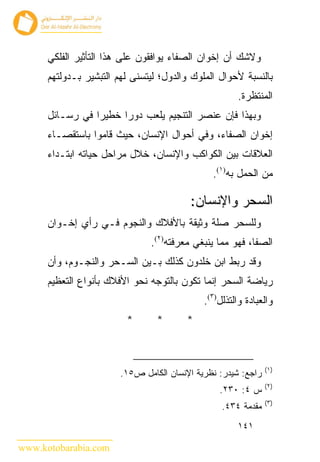 ‫ﻭﻻﺸﻙ ﺃﻥ ﺇﺨﻭﺍﻥ ﺍﻟﺼﻔﺎﺀ ﻴﻭﺍﻓﻘﻭﻥ ﻋﻠﻰ ﻫﺫﺍ ﺍﻟﺘﺄﺜﻴﺭ ﺍﻟﻔﻠﻜﻲ‬
      ‫ﺒﺎﻟﻨﺴﺒﺔ ﻷﺤﻭﺍل ﺍﻟﻤﻠﻭﻙ ﻭﺍﻟﺩﻭل؛ ﻟﻴﺘﺴﻨﻰ ﻟﻬﻡ ﺍﻟﺘﺒﺸﻴﺭ ﺒـﺩﻭﻟﺘﻬﻡ‬
                                                      ‫ﺍﻟﻤﻨﺘﻅﺭﺓ.‬
      ‫ﻭﺒﻬﺫﺍ ﻓﺈﻥ ﻋﻨﺼﺭ ﺍﻟﺘﻨﺠﻴﻡ ﻴﻠﻌﺏ ﺩﻭ ‪‬ﺍ ﺨﻁﻴ ‪‬ﺍ ﻓﻲ ﺭﺴـﺎﺌل‬
                 ‫ﺭ‬      ‫ﺭ‬
      ‫ﺇﺨﻭﺍﻥ ﺍﻟﺼﻔﺎﺀ، ﻭﻓﻲ ﺃﺤﻭﺍل ﺍﻹﻨﺴﺎﻥ، ﺤﻴﺙ ﻗﺎﻤﻭﺍ ﺒﺎﺴﺘﻘﺼـﺎﺀ‬
      ‫ﺍﻟﻌﻼﻗﺎﺕ ﺒﻴﻥ ﺍﻟﻜﻭﺍﻜﺏ ﻭﺍﻹﻨﺴﺎﻥ، ﺨﻼل ﻤﺭﺍﺤل ﺤﻴﺎﺘﻪ ﺍﺒﺘـﺩﺍﺀ‬
                                               ‫ﻤﻥ ﺍﻟﺤﻤل ﺒﻪ)١(.‬

                                         ‫ﺍﻟﺴﺤﺭ ﻭﺍﻹﻨﺴﺎﻥ:‬
      ‫ﻭﻟﻠﺴﺤﺭ ﺼﻠﺔ ﻭﺜﻴﻘﺔ ﺒﺎﻷﻓﻼﻙ ﻭﺍﻟﻨﺠﻭﻡ ﻓـﻲ ﺭﺃﻱ ﺇﺨـﻭﺍﻥ‬
                               ‫ﺍﻟﺼﻔﺎ، ﻓﻬﻭ ﻤﻤﺎ ﻴﻨﺒﻐﻲ ﻤﻌﺭﻓﺘﻪ)٢(.‬
      ‫ﻭﻗﺩ ﺭﺒﻁ ﺍﺒﻥ ﺨﻠﺩﻭﻥ ﻜﺫﻟﻙ ﺒـﻴﻥ ﺍﻟﺴـﺤﺭ ﻭﺍﻟﻨﺠـﻭﻡ، ﻭﺃﻥ‬
      ‫ﺭﻴﺎﻀﺔ ﺍﻟﺴﺤﺭ ﺇﻨﻤﺎ ﺘﻜﻭﻥ ﺒﺎﻟﺘﻭﺠﻪ ﻨﺤﻭ ﺍﻷﻓﻼﻙ ﺒﺄﻨﻭﺍﻉ ﺍﻟﺘﻌﻅﻴﻡ‬
                                             ‫ﻭﺍﻟﻌﺒﺎﺩﺓ ﻭﺍﻟﺘﺫﻟل)٣(.‬
                         ‫*‬       ‫*‬       ‫*‬



                                                               ‫)١(‬
                        ‫ﺭﺍﺠﻊ: ﺸﻴﺩﺭ: ﻨﻅﺭﻴﺔ ﺍﻹﻨﺴﺎﻥ ﺍﻟﻜﺎﻤل ﺹ٥١.‬
                                                               ‫)٢(‬
                                                 ‫ﺱ ٤: ٠٣٢.‬
                                                               ‫)٣(‬
                                                  ‫ﻤﻘﺩﻤﺔ ٤٣٤.‬
                                                      ‫١٤١‬

‫‪www.kotobarabia.com‬‬
 