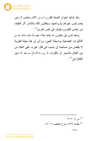 ‫ﻭﻗﺩ ﺸﺎﻫﺩ ﺇﺨﻭﺍﻥ ﺍﻟﺼﻔﺎ ﻜﺜﻴـ ‪‬ﺍ ﻤـﻥ ﺍﻷﺸـﺨﺎﺹ ﺍﻟـﺫﻴﻥ‬
                          ‫ﺭ‬
      ‫ﻴﺼﺭﻋﻭﻥ ﻏﻴﺭﻫﻡ ﺒﺄﺭﻭﺍﺤﻬﻡ، ﻭﻴﻌﻠﻠﻭﻥ ﺫﻟﻙ ﺒﺎﻨﺘﺸﺎﺭ ﺃﺜﺭ ﻟﻁﻴﻑ‬
                      ‫ﻤﻥ ﺇﺤﺩﻯ ﺍﻟﻨﻔﻭﺱ، ﻓﻴﺅﺜﺭ ﻓﻲ ﻨﻔﺱ ﺃﺨﺭﻯ)١(.‬
      ‫ﻭﻨﺠﺩ ﻟﺩﻯ ﺍﺒﻥ ﺨﻠﺩﻭﻥ ﻤﺎ ﻴﺸﺒﻪ ﻫﺫﺍ، ﺤﻴـﺙ ﺘﺤـﺩﺙ ﻋـﻥ‬
      ‫ﺍﻟﺘﺄﺜﻴﺭﺍﺕ ﺍﻟﻨﻔﺴﺎﻨﻴﺔ ﺒﻭﺍﺴﻁﺔ ﺍﻟﻌﻴﻥ، ﻭﺭﺃﻯ ﺃﻥ ﻫﺫﺍ ﺠﺒﻠﺔ ﻓﻁﺭﻴﺔ‬
      ‫ﻻ ﻴﻘﺘﺹ ﻤﻥ ﺼﺎﺤﺒﻪ ﺇﻥ ﺘﺴﺒﺏ ﻓﻲ ﻗﺘل ﻏﻴﺭﻩ، ﻋﻠﻰ ﺍﻟﻌﻜـﺱ‬
      ‫ﻤﻥ ﺍﻟﻘﺎﺌل ﺒﺎﻟﺴﺤﺭ ﺃﻭ ﺒﺎﻟﻜﺭﺍﻤـﺔ. ﻭﺒـﻪ ﻗـﺎل ﺴـﻌﺩ ﺍﻟـﺩﻴﻥ‬
                                                  ‫ﺍﻟﺘﻔﺘﺎﺯﺍﻨﻲ)٢(.‬




                                                              ‫)١(‬
                                                ‫ﺱ ٤: ٧٠٣.‬
                                                              ‫)٢(‬
                              ‫ﻤﻘﺩﻤﺔ ٩٣٤، ﺸﺭﺡ ﺍﻟﻤﻘﺎﺼﺩ ٢: ٧٤.‬
                                                     ‫٨٤١‬

‫‪www.kotobarabia.com‬‬
 