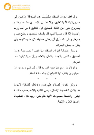 ‫ﻭﻗﺩ ﺍﻫﺘﻡ ﺇﺨﻭﺍﻥ ﺍﻟﺼﻔﺎﺀ ﺒﺎﻟﺤﺩﻴﺙ ﻋﻥ ﺍﻟﺼﺩﺍﻗﺔ، ﺫﺍﻫﺒﻴﻥ ﺇﻟﻰ‬
      ‫ﻀﺭﻭﺭﺘﻬﺎ؛ ﻷﻨﻬﺎ ﺘﻌﺎﻭﻥ، ﻭﻻ ﻏﻨـﻰ ﻟﻺﻨﺴـﺎﻥ ﻋﻨـﻪ. ﻭﻫـﻡ‬
      ‫ﻴﺤﺫﺭﻭﻥ ﻜﺜﻴ ‪‬ﺍ ﻤﻥ ﺍﺘﺨﺎﺫ ﺍﻟﺼﺩﻴﻕ ﻗﺒل ﺍﻟﺘﺩﻗﻴﻕ ﻓـﻲ ﺃﻤـﻭﺭﻩ،‬
                                               ‫ﺭ‬
      ‫ﻭﻻﺴﻴﻤﺎ ﺇﺫﺍ ﻜﺎﻥ ﺼﺩﻴﻘﺎ ﻟﻬﻡ، ﻓﻘﺩ ﻴﻜﺸﻑ ﺘﻨﻅﻴﻤﻬﻡ ﻭﻴﻁﻴﺢ ﺒﻬـﻡ‬
      ‫ﺠﻤﻴﻌﺎ. ﻭﻋﻠﻰ ﺍﻟﺼﺩﻴﻕ ﺃﻥ ﻴﻌﻁﻲ ﺼﺩﻴﻘﻪ ﻜل ﻤﺎ ﻴﺤﺘﺎﺠﻪ، ﻭﺃﻥ‬
                                        ‫ﻴﻐﻔﺭ ﻟﻪ ﺒﻌﺽ ﺍﻟﻬﻔﻭﺍﺕ.‬
      ‫ﻭﺘﻤﺘﺎﺯ ﺼﺩﺍﻗﺔ ﺇﺨﻭﺍﻥ ﺍﻟﺼﻔﺎﺀ ﺒﺄﻥ ﻓﻴﻬـﺎ ﺘﻀـﺤﻴﺔ ﻋـﻥ‬
      ‫ﺍﻟﺼﺩﻴﻕ ﺒﺎﻟﻨﻔﺱ ﻭﺍﻟﺠﺴﺩ ﻭﺍﻟﻤﺎل ﻭﺍﻟﻌﻠﻡ، ﻭﺒﺄﻥ ﻓﻴﻬﺎ ﺘﻭﺍﺭﺜﺎ ﺒﻌﺩ‬
                                                        ‫ﺍﻟﻤﻭﺕ.‬
      ‫ﻭﺍﻟﻭﻓﺎﺀ ﻫﻭ ﺃﻫﻡ ﻤﻘﻭﻤﺎﺕ ﺍﻟﺼـﺩﺍﻗﺔ. ﻭﻜـﺄﻨﻬﻡ ﻴـﺭﻭﻥ ﺃﻥ‬
                  ‫ﺩﻋﻭﺘﻬﻡ ﻟﻥ ﻴﻜﺘﺏ ﻟﻬﺎ ﺍﻟﻨﺠﺎﺡ ﺇﻻ ﺒﺎﻟﺼﺩﺍﻗﺔ ﺍﻟﺤﻘﺔ.‬
                         ‫*‬       ‫*‬      ‫*‬
      ‫ﻭﻴﺭﻜﺯ ﺇﺨﻭﺍﻥ ﺍﻟﺼﻔﺎﺀ ﻋﻠﻰ ﻀﺭﻭﺭﺓ ﺘﻌﻠﻡ ﺍﻟﻔﻠﺴﻔﺔ، ﻷﻨﻬـﺎ‬
      ‫ﻤﻤﺎ ﻴﻜﻤل ﺸﺨﺼﻴﺔ ﺍﻹﻨﺴﺎﻥ، ﻭﻫﻲ ﺍﻟﺘﺸﺒﻪ ﺒﺎﻹﻟﻪ ﺒﺤﺴﺏ ﻁﺎﻗـﺔ‬
      ‫ﺍﻟﺒﺸﺭ. ﻭﺍﻟﻔﻠﺴﻔﺔ ﻤﺤﻤﻭﺩﺓ، ﻷﻨﻬﺎ ﻋﻠﻡ ﻜﻠﻲ، ﻭﺒﻬﺎ ﺘﻨﺎل ﺍﻟﻔﻀﻴﻠﺔ،‬
                                          ‫ﻭﺃﻫﻤﻬﺎ ﺍﻟﻌﻠﻭﻡ ﺍﻹﻟﻬﻴﺔ.‬




                                                       ‫٥١‬

‫‪www.kotobarabia.com‬‬
 