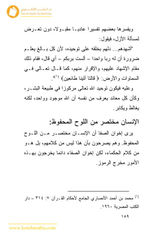 ‫ﻭﻴﻔﺴﺭﻫﺎ ﺒﻌﻀﻬﻡ ﺘﻔﺴﻴ ‪‬ﺍ ﻋﺎﺩ ‪‬ـﺎ ﻤﻘﺒـﻭﻻ، ﺩﻭﻥ ﺘﻌـﺭﺽ‬
                          ‫ﻴ‬      ‫ﺭ‬
                                           ‫ﻟﻤﺴﺄﻟﺔ ﺍﻷﺯل، ﻓﻴﻘﻭل:‬
      ‫"ﺃﺸﻬﺩﻫﻡ... ﺩﻟﻬﻡ ﺒﺨﻠﻘﻪ ﻋﻠﻰ ﺘﻭﺤﻴﺩﻩ، ﻷﻥ ﻜل ﺒـﺎﻟﻎ ﻴﻌﻠـﻡ‬
      ‫ﻀﺭﻭﺭﺓ ﺃﻥ ﻟﻪ ﺭﺒﺎ ﻭﺍﺤ ‪‬ﺍ – ﺃﻟﺴﺕ ﺒﺭﺒﻜﻡ – ﺃﻱ ﻗﺎل، ﻓﻘﺎﻡ ﺫﻟﻙ‬
                                       ‫ﺩ‬
      ‫ﻤﻘﺎﻡ ﺍﻹﺸﻬﺎﺩ ﻋﻠﻴﻬﻡ، ﻭﺍﻹﻗﺭﺍﺭ ﻤﻨﻬﻡ، ﻜﻤﺎ ﻗـﺎل ﺘﻌـﺎﻟﻰ ﻓـﻲ‬
                   ‫ﺍﻟﺴﻤﺎﻭﺍﺕ ﻭﺍﻷﺭﺽ: ‪ ‬ﻗﺎﻟﺘﺎ ﺃﺘﻴﻨﺎ ﻁﺎﺌﻌﻴﻥ‪."(١) ‬‬
      ‫ﻭﻋﻠﻴﻪ ﻓﻴﻜﻭﻥ ﺘﻭﺤﻴﺩ ﺍﷲ ﺘﻌﺎﻟﻰ ﻤﺭﻜﻭ ‪‬ﺍ ﻓﻲ ﻁﺒﻴﻌﺔ ﺍﻟﺒﺸـﺭ،‬
                        ‫ﺯ‬
      ‫ﻭﻜﺄﻥ ﻜل ﻤﻌﺎﻨﺩ ﻴﻌﺭﻑ ﻤﻥ ﻨﻔﺴﻪ ﺃﻥ ﺍﷲ ﻤﻭﺠﻭﺩ ﻭﻭﺍﺤﺩ، ﻟﻜﻨﻪ‬
                                                  ‫ﻴﻐﺎﻟﻁ ﻭﻴﻜﺎﺒﺭ.‬

                  ‫ﺍﻹﻨﺴﺎﻥ ﻤﺨﺘﺼﺭ ﻤﻥ ﺍﻟﻠﻭﺡ ﺍﻟﻤﺤﻔﻭﻅ:‬
      ‫ﻴﺭﻯ ﺇﺨﻭﺍﻥ ﺍﻟﺼﻔﺎ ﺃﻥ ﺍﻹﻨﺴـﺎﻥ ﻤﺨﺘﺼـﺭ ﻤـﻥ ﺍﻟﻠـﻭﺡ‬
      ‫ﺍﻟﻤﺤﻔﻭﻅ. ﻭﻫﻡ ﻴﺼﺭﺤﻭﻥ ﺒﺄﻥ ﻫﺫﺍ ﻟﻴﺱ ﻤﻥ ﻜﻼﻤﻬﻡ، ﺒل ﻫـﻭ‬
      ‫ﻤﻥ ﻜﻼﻡ ﺍﻟﺤﻜﻤﺎﺀ، ﻟﻜﻥ ﺇﺨﻭﺍﻥ ﺍﻟﺼﻔﺎﺀ ﺩﺍﺌ ‪‬ﺎ ﻴﺨﺭﺠﻭﻥ ﺒﻬـﺫﻩ‬
                    ‫ﻤ‬
                                         ‫ﺍﻷﻤﻭﺭ ﻤﺨﺭﺝ ﺍﻟﺭﻤﻭﺯ.‬




                                                               ‫)١(‬
      ‫ﻤﺤﻤﺩ ﺒﻥ ﺃﺤﻤﺩ ﺍﻷﻨﺼﺎﺭﻱ ﺍﻟﺠﺎﻤﻊ ﻷﺤﻜﺎﻡ ﺍﻟﻘـﺭﺁﻥ ٧: ٤١٣ – ﺩﺍﺭ‬
                                           ‫ﺍﻟﻜﺘﺏ ﺍﻟﻤﺼﺭﻴﺔ ٠٦٩١.‬
                                                      ‫٩٥١‬

‫‪www.kotobarabia.com‬‬
 