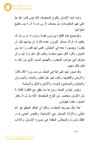 ‫ﻭﺇﻨﻤﺎ ﺸﺒﻪ ﺍﻹﻨﺴﺎﻥ ﺒﺎﻟﻠﻭﺡ ﺍﻟﻤﺤﻔﻭﻅ؛ ﻷﻨﻪ ﻟﻴﺱ ﻗﺎﺩ ‪‬ﺍ ﻓﻘـﻁ‬
            ‫ﺭ‬
      ‫ﻋﻠﻰ ﻓﻬﻡ ﺍﻟﻤﻌﻠﻭﻤﺎﺕ، ﺒل ﻴﻀﺎﻑ ﺇﻟـﻰ ﻫـﺫﺍ ﺃﻨـﻪ ﻴﺴـﺘﻁﻴﻊ‬
                                                     ‫ﺍﺨﺘﺯﺍﻨﻬﺎ.‬
      ‫ﻭﻟﺘﻭﻀﻴﺢ ﻫﺫﻩ ﺍﻟﻔﻜﺭﺓ ﻴﻭﺭﺩﻭﻥ ﻗﺼﺔ ﺭﻤﺯﻴـﺔ ﻋـﻥ ﻤﻠـﻙ‬
      ‫ﺤﻜﻴﻡ، ﻟﻪ ﺃﻭﻻﺩ ﺼﻐﺎﺭ ﺃﺜﻴﺭﻭﻥ ﻋﻨﺩﻩ، ﻓﺄﺭﺍﺩ ﺃﻥ ﻴﺅﺩﺒﻬﻡ ﻗﺒل ﺃﻥ‬
      ‫ﻴﻜﺒﺭﻭﺍ ﻭﻴﺼﻴﺭﻭﺍ ﻤﻌﻪ ﻓﻲ ﺍﻟﻤﺠﻠﺱ. ﻓﺒﻨﻰ ﻟﻬﻡ ﻗﺼـ ‪‬ﺍ ﻤﺘـﻴﻥ‬
             ‫ﺭ‬
      ‫ﺍﻟﺒﻨﻴﺎﻥ، ﻭﺃﻓﺭﺩ ﻟﻜل ﻤﻨﻬﻡ ﻤﺠﻠ ‪‬ﺎ، ﻭﻜﺘﺏ ﻜل ﻋﻠﻡ ﺃﺭﺍﺩ ﻟﻬـﻡ ﺃﻥ‬
                                 ‫ﺴ‬
      ‫ﻴﻌﺭﻓﻭﻩ ﻓﻲ ﺠﻭﺍﻨﺏ ﺍﻟﻤﺠﻠﺱ، ﻭﺃﻓﻬﻤﻬﻡ ﺍﻟﺴﺒﺏ ﺍﻟﺫﻱ ﻤﻥ ﺃﺠﻠـﻪ‬
                                                ‫ﻓﻌل ﺫﻟﻙ ﻤﻌﻬﻡ.‬
      ‫ﻭﻗﺩ ﺼﻭﺭ ﻟﻬﻡ ﻋﻠﻰ ﻗﺒﺔ ﻓﻲ ﺍﻟﻤﺠﻠـﺱ ﺼـﻭﺭﺓ ﺍﻷﻓـﻼﻙ،‬
      ‫ﻭﺍﻷﺭﺽ ﻭﺃﻗﺎﻟﻴﻤﻬﺎ، ﻭﻜﺘﺏ ﻟﻬﻡ ﻋﻠﻡ ﺍﻟﻁﺏ ﻭﺍﻟﻨﺒﺎﺕ ﻭﺍﻟﺤﻴـﻭﺍﻥ‬
           ‫ﻭﺍﻟﻤﻌﺎﺩﻥ ﻭﺍﻟﺼﻨﺎﺌﻊ ﻭﺍﻟﺤﺭﻑ ﻭﺍﻷﺩﻴﺎﻥ ﻭﺍﻟﻤﻠل ﻭﺍﻟﺴﻴﺎﺴﺔ.‬
      ‫ﻭﻴﻔﺴﺭ ﺇﺨﻭﺍﻥ ﺍﻟﺼﻔﺎ ﺭﻤﻭﺯﻫﺎ ﺒﻤﺎ ﻴﺘﻔﻕ ﻤﻊ ﺍﻟﻔﻜﺭﺓ ﺍﻟﻘﺎﺌﻠـﺔ‬
      ‫ﺒﺄﻥ ﺍﻹﻨﺴﺎﻥ ﻤﺨﺘﺼﺭ ﻤﻥ ﺍﻟﻠﻭﺡ ﺍﻟﻤﺤﻔﻭﻅ؛ ﻷﻨﻪ ﻤﺜـل ﺍﻟـﺩﻓﺘﺭ‬
                                        ‫ﺍﻟﻤﻤﻠﻭﺀ ﻋﻠ ‪‬ﺎ، ﻓﻴﻘﻭﻟﻭﻥ:‬
                                                   ‫ﻤ‬
      ‫"ﻫﺫﺍ ﻤﺜل ﻀﺭﺒﺘﻪ ﺍﻟﺤﻜﻤﺎﺀ، ﻭﺫﻟﻙ ﺃﻥ ﺍﻟﻤﻠﻙ ﺍﻟﺤﻜﻴﻡ ﻫﻭ ﺍﷲ‬
      ‫ﺘﻌﺎﻟﻰ، ﻭﺍﻷﻭﻻﺩ ﺍﻟﺼﻐﺎﺭ ﻫﻲ ﺍﻹﻨﺴﺎﻨﻴﺔ، ﻭﺍﻟﻘﺼﺭ ﺍﻟﻤﺒﻨﻲ ﻫـﻭ‬
      ‫ﺍﻟﻔﻠﻙ ﺒﺄﺴﺭﻩ، ﻭﺍﻟﻤﺠﺎﻟﺱ ﺍﻟﻤﺘﻘﻨﺔ ﻫﻲ ﺼﻭﺭﺓ ﺍﻹﻨﺴﺎﻥ، ﻭﺍﻵﺩﺍﺏ‬


                                                     ‫٠٦١‬

‫‪www.kotobarabia.com‬‬
 