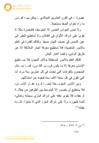 ‫ﻋﺼﺭﻨﺎ – ﻓﻲ ﺍﻟﻘﺭﻥ ﺍﻟﻌﺸﺭﻴﻥ ﺍﻟﻤﻴﻼﺩﻱ – ﻴﻤﻜﻥ ﺒﻬـﺎ ﻗﻴـﺎﺱ‬
                                  ‫ﻤﺎ ﺭﺁﻩ ﺇﺨﻭﺍﻥ ﺍﻟﺼﻔﺎ ﻤﺴﺘﺤﻴﻼ.‬
      ‫ﻭﻻ ﺘﺤﺱ ﺍﻟﺤﻭﺍﺱ ﺍﻟﺨﻤﺱ ﺇﻻ ﺍﻟﻤﺘﻭﺴﻁ، ﻓﺎﻟﺒﺎﺼﺭﺓ ﻤﺜﻼ ﻻ‬
      ‫ﺘﻘﻭﻯ ﻋﻠﻰ ﺇﺩﺭﺍﻙ ﺍﻷﻟﻭﺍﻥ ﻓﻲ ﺍﻟﻅﻼﻡ، ﻭﻻ ﺘﺴﺘﻁﻴﻊ ﺍﻟﻨﻅﺭ ﺇﻟﻰ‬
      ‫ﻋﻴﻥ ﺍﻟﺸﻤﺱ ﻓﻲ ﻨﺼﻑ ﺍﻟﻨﻬﺎﺭ ﺼﻴﻔﺎ. ﻭﻜﺫﻟﻙ ﺍﻟﻘﺩﺭﺓ ﻓﻲ ﺍﻟﻌﻠﻡ‬
      ‫ﺒﺎﻷﻤﻭﺭ ﺍﻟﻤﺎﻀﻴﺔ، ﻓﻼ ﺘﺴﺘﻁﻴﻊ ﻤﻌﺭﻓﺔ ﺃﺨﺒﺎﺭ ﺍﻟﻤﻼﺌﻜﺔ ﺇﻻ ﻋﻥ‬
                             ‫ﻁﺭﻴﻕ ﺍﻟﻭﺤﻲ، ﻭﺃﻴ ‪‬ﺎ ﺃﺨﺒﺎﺭ ﺍﻟﺠﺎﻥ.‬
                                           ‫ﻀ‬
      ‫ﻜﺫﻟﻙ ﺍﻟﻌﻠﻡ ﺒﺎﻷﻤﻭﺭ ﺍﻟﻤﺴﺘﻘﺒﻠﺔ ﺒﺩﻻﺌل ﺍﻟﻨﺠﻭﻡ، ﻓﻼ ﻴﺴـﺘﻁﻴﻊ‬
      ‫ﺍﻹﻨﺴﺎﻥ ﻤﻌﺭﻓﺔ ﺇﻻ ﻤﺎ ﻴﻜﻭﻥ ﻗﺭﻴـﺏ ﺍﻟﻜـﻭﻥ، ﻜﻤـﺎ ﻴﺴـﺘﺩل‬
      ‫ﺍﻟﻤﻨﺠﻤﻭﻥ ﺒﺎﻟﻘﺭﺍﻨﺎﺕ ﺍﻟﺘﻲ ﺘﺤﺩﺙ ﻓﻲ ﻜل ﻋﺸﺭﻴﻥ ﺴﻨﺔ ﻤﺭﺓ، ﺃﻤﺎ‬
          ‫ﺍﻟﺘﻲ ﺘﻜﻭﻥ ﻓﻲ ﻜل ﺴﺒﻌﺔ ﺁﻻﻑ ﺴﻨﺔ ﻓﺒﻌﻴﺩﺓ ﻋﻥ ﺍﺴﺘﺩﻻﻟﻬﻡ.‬
      ‫ﻭﻤﻥ ﺍﻷﻤﻭﺭ ﺍﻟﻤﺘﻭﺴـﻁﺔ ﺃﻴ ‪‬ـﺎ ﻗـﻭﺓ ﻋﻘـل ﺍﻹﻨﺴـﺎﻥ،‬
                           ‫ﻀ‬
      ‫ﻓﻼ ﻴﺴﺘﻁﻴﻊ ﺃﻥ ﻴﺘﺼﻭﺭ ﺇﻻ ﺍﻟﻤﺘﻭﺴﻁ ﺒﻴﻥ ﺍﻟﻁﺭﻓﻴﻥ ﻤﻥ ﺠﻼﻟـﺔ‬
      ‫ﺃﻭ ﺨﻔﺎﺀ، ﻓﻼ ﻴﻘﻭﻯ ﻋﻘﻠﻪ ﻋﻠﻰ ﺇﺩﺭﺍﻙ ﺍﻟﺒﺎﺭﻱ ﺴﺒﺤﺎﻨﻪ ﻭﺘﻌﺎﻟﻰ؛‬
      ‫ﻟﺸﺩﺓ ﻅﻬﻭﺭﻩ، ﻭﻻ ﻋﻠﻰ ﺇﺩﺭﺍﻙ ﺍﻟﺠﺯﺀ ﺍﻟﺫﻱ ﻻ ﻴﺘﺠﺯﺃ: ﻟﺸـﺩﺓ‬
                                                     ‫ﺨﻔﺎﺌﻪ)١(.‬



                                                             ‫)١(‬
                                         ‫ﺱ ٢: ٣٢٣ – ٥٢٣.‬
                                                    ‫٨٨١‬

‫‪www.kotobarabia.com‬‬
 