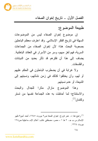 ‫ﺍﻟﻔﺼل ﺍﻷﻭل ـ ﺘﺎﺭﻴﺦ ﺇﺨﻭﺍﻥ ﺍﻟﺼﻔﺎﺀ‬

                                               ‫ﻁﺒﻴﻌﺔ ﺍﻟﻤﻭﻀﻭﻉ:‬
      ‫ﺇﻥ ﻤﻭﻀﻭﻉ ﺇﺨﻭﺍﻥ ﺍﻟﺼﻔﺎﺀ ﻟﻴﺱ ﻤﻥ ﺍﻟﻤﻭﻀﻭﻋﺎﺕ‬
      ‫ﺍﻟﺴﻬﻠﺔ ﻓﻲ ﺘﺎﺭﻴﺦ ﺍﻟﻔﻜﺭ ﺍﻹﺴﻼﻤﻲ. ﻭﻗﺩ ﺍﻋﺘﺭﻑ ﻤﻌﻅﻡ ﺍﻟﺒﺎﺤﺜﻴﻥ‬
      ‫ﺒﺼﻌﻭﺒﺔ ﺍﻟﺒﺤﺙ ﻫﻨﺎ؛ ﻷﻥ ﺇﺨﻭﺍﻥ ﺍﻟﺼﻔﺎﺀ ﻤﻥ ﺍﻟﺠﻤﺎﻋﺎﺕ‬
      ‫ﺍﻟﺴﺭﻴﺔ، ﻓﻬﻡ ﻟﻐﺯ ﻤﺒﻬﻡ، ﻭﺴﺭ ﻤﻥ ﺍﻷﺴﺭﺍﺭ ﻓﻲ ﺍﻟﻌﻘﺎﺌﺩ ﺍﻟﺒﺎﻁﻨﻴﺔ.‬
      ‫ﻴﻀﺎﻑ ﺇﻟﻰ ﻫﺫﺍ ﺃﻥ ﻓﻜﺭﻫﻡ ﻗﺩ ﺘﺄﺜﺭ ﺒﻌﺩﻴﺩ ﻤﻥ ﺍﻟﺩﻴﺎﻨﺎﺕ‬
                                                            ‫ﻭﺍﻟﻔﻠﺴﻔﺎﺕ.‬
      ‫ﻭﻻ ﻏﺭﺍﺒﺔ ﻓﻲ ﺃﻥ ﻴﻀﻁﺭﺏ ﺍﻟﺒﺎﺤﺜﻭﻥ ﻓﻲ ﺍﻟﺤﻜﻡ ﻋﻠﻴﻬﻡ‬
      ‫ﺃﻭ ﻟﻬﻡ، ﻭﺃﻥ ﻴﺨﺘﻠﻔﻭﺍ ﻜﺫﻟﻙ ﻓﻲ ﺯﻤﻥ ﻨﺸﺄﺘﻬﻡ، ﻭﻨﺴﺒﺘﻬﻡ ﺇﻟﻰ‬
                                               ‫ﺍﻟﺸﻴﻌﺔ، ﺃﻭ ﻋﺩﻡ ﻨﺴﺒﺘﻬﻡ.‬
      ‫ﻭﺍﻟﺒﺤﺙ‬     ‫ﻟﻠﺠﺩﺍل‬     ‫ﻤﺜﺎ ‪‬ﺍ‬
                             ‫ﺭ‬       ‫ﻤﺎﺯﺍل‬     ‫ﺍﻟﻤﻭﻀﻭﻉ‬        ‫ﻭﻫﺫﺍ‬
      ‫ﻭﺍﻻﺴﺘﻨﺘﺎﺝ؛ ﻟﻤﺎ ﺃﺤﺎﻁﺕ ﺒﻪ ﻫﺫﻩ ﺍﻟﺠﻤﺎﻋﺔ ﻨﻔﺴﻬﺎ ﻤﻥ ﺘﺴﺘﺭ‬
                                                             ‫ﻭﻜﺘﻤﺎﻥ)١(.‬



                                                                         ‫)١(‬
      ‫ﺭﺍﺠﻊ ﻫﻨﺎ: ﺩ. ﻋﻤﺭ ﻓﺭﻭﺥ: ﺇﺨﻭﺍﻥ ﺍﻟﺼﻔﺎ ﺹ٢ ﺒﻴﺭﻭﺕ ٥٤٩١، ﺃﺤﻤﺩ ﺃﻤﻴﻥ؟ ﻅﻬﺭ‬
      ‫ﺍﻹﺴﻼﻡ ﺱ ﺏ ﺠـ ٢ ﻁ ١ – ﻤﺼﺭ، ﻤﺼﻁﻔﻲ ﻏﺎﻟﺏ: ﺃﻋﻼﻡ ﺍﻹﺴـﻤﺎﻋﻴﻠﻴﺔ ﺹ٨٢١‬
                                                            ‫ﺒﻴﺭﻭﺕ ٤٦٩١.‬

                                                               ‫٨١‬

‫‪www.kotobarabia.com‬‬
 