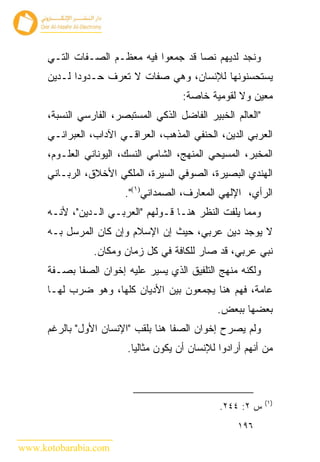‫ﻭﻨﺠﺩ ﻟﺩﻴﻬﻡ ﻨﺼﺎ ﻗﺩ ﺠﻤﻌﻭﺍ ﻓﻴﻪ ﻤﻌﻅـﻡ ﺍﻟﺼـﻔﺎﺕ ﺍﻟﺘـﻲ‬
      ‫ﻴﺴﺘﺤﺴﻨﻭﻨﻬﺎ ﻟﻺﻨﺴﺎﻥ، ﻭﻫﻲ ﺼﻔﺎﺕ ﻻ ﺘﻌﺭﻑ ﺤـﺩﻭﺩﺍ ﻟـﺩﻴﻥ‬
                                       ‫ﻤﻌﻴﻥ ﻭﻻ ﻟﻘﻭﻤﻴﺔ ﺨﺎﺼﺔ:‬
      ‫"ﺍﻟﻌﺎﻟﻡ ﺍﻟﺨﺒﻴﺭ ﺍﻟﻔﺎﻀل ﺍﻟﺫﻜﻲ ﺍﻟﻤﺴﺘﺒﺼﺭ، ﺍﻟﻔﺎﺭﺴﻲ ﺍﻟﻨﺴﺒﺔ،‬
      ‫ﺍﻟﻌﺭﺒﻲ ﺍﻟﺩﻴﻥ، ﺍﻟﺤﻨﻔﻲ ﺍﻟﻤﺫﻫﺏ، ﺍﻟﻌﺭﺍﻗـﻲ ﺍﻵﺩﺍﺏ، ﺍﻟﻌﺒﺭﺍﻨـﻲ‬
      ‫ﺍﻟﻤﺨﺒﺭ، ﺍﻟﻤﺴﻴﺤﻲ ﺍﻟﻤﻨﻬﺞ، ﺍﻟﺸﺎﻤﻲ ﺍﻟﻨﺴﻙ، ﺍﻟﻴﻭﻨﺎﻨﻲ ﺍﻟﻌﻠـﻭﻡ،‬
      ‫ﺍﻟﻬﻨﺩﻱ ﺍﻟﺒﺼﻴﺭﺓ، ﺍﻟﺼﻭﻓﻲ ﺍﻟﺴﻴﺭﺓ، ﺍﻟﻤﻠﻜﻲ ﺍﻷﺨﻼﻕ، ﺍﻟﺭﺒـﺎﻨﻲ‬
                         ‫ﺍﻟﺭﺃﻱ، ﺍﻹﻟﻬﻲ ﺍﻟﻤﻌﺎﺭﻑ، ﺍﻟﺼﻤﺩﺍﻨﻲ)١(".‬
      ‫ﻭﻤﻤﺎ ﻴﻠﻔﺕ ﺍﻟﻨﻅﺭ ﻫﻨـﺎ ﻗـﻭﻟﻬﻡ "ﺍﻟﻌﺭﺒـﻲ ﺍﻟـﺩﻴﻥ"، ﻷﻨـﻪ‬
      ‫ﻻ ﻴﻭﺠﺩ ﺩﻴﻥ ﻋﺭﺒﻲ، ﺤﻴﺙ ﺇﻥ ﺍﻹﺴﻼﻡ ﻭﺇﻥ ﻜﺎﻥ ﺍﻟﻤﺭﺴل ﺒـﻪ‬
                 ‫ﻨﺒﻲ ﻋﺭﺒﻲ، ﻗﺩ ﺼﺎﺭ ﻟﻠﻜﺎﻓﺔ ﻓﻲ ﻜل ﺯﻤﺎﻥ ﻭﻤﻜﺎﻥ.‬
      ‫ﻭﻟﻜﻨﻪ ﻤﻨﻬﺞ ﺍﻟﺘﻠﻔﻴﻕ ﺍﻟﺫﻱ ﻴﺴﻴﺭ ﻋﻠﻴﻪ ﺇﺨﻭﺍﻥ ﺍﻟﺼﻔﺎ ﺒﺼـﻔﺔ‬
      ‫ﻋﺎﻤﺔ، ﻓﻬﻡ ﻫﻨﺎ ﻴﺠﻤﻌﻭﻥ ﺒﻴﻥ ﺍﻷﺩﻴﺎﻥ ﻜﻠﻬﺎ، ﻭﻫﻭ ﻀﺭﺏ ﻟﻬـﺎ‬
                                                ‫ﺒﻌﻀﻬﺎ ﺒﺒﻌﺽ.‬
      ‫ﻭﻟﻡ ﻴﺼﺭﺡ ﺇﺨﻭﺍﻥ ﺍﻟﺼﻔﺎ ﻫﻨﺎ ﺒﻠﻘﺏ "ﺍﻹﻨﺴﺎﻥ ﺍﻷﻭل" ﺒﺎﻟﺭﻏﻡ‬
                         ‫ﻤﻥ ﺃﻨﻬﻡ ﺃﺭﺍﺩﻭﺍ ﻟﻺﻨﺴﺎﻥ ﺃﻥ ﻴﻜﻭﻥ ﻤﺜﺎﻟ ‪‬ﺎ.‬
                           ‫ﻴ‬



                                                              ‫)١(‬
                                                 ‫ﺱ ٢: ٤٤٢.‬
                                                     ‫٦٩١‬

‫‪www.kotobarabia.com‬‬
 