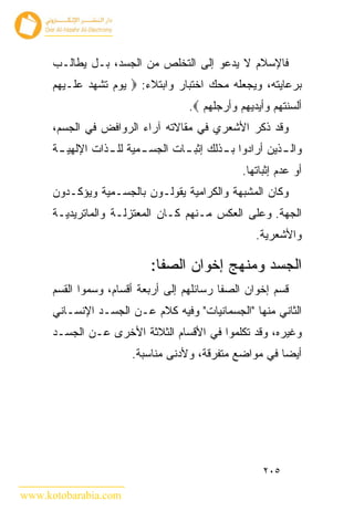 ‫ﻓﺎﻹﺴﻼﻡ ﻻ ﻴﺩﻋﻭ ﺇﻟﻰ ﺍﻟﺘﺨﻠﺹ ﻤﻥ ﺍﻟﺠﺴﺩ، ﺒـل ﻴﻁﺎﻟـﺏ‬
      ‫ﺒﺭﻋﺎﻴﺘﻪ، ﻭﻴﺠﻌﻠﻪ ﻤﺤﻙ ﺍﺨﺘﺒﺎﺭ ﻭﺍﺒﺘﻼﺀ: ‪ ‬ﻴﻭﻡ ﺘﺸﻬﺩ ﻋﻠـﻴﻬﻡ‬
                                     ‫ﺃﻟﺴﻨﺘﻬﻡ ﻭﺃﻴﺩﻴﻬﻡ ﻭﺃﺭﺠﻠﻬﻡ ‪.‬‬
      ‫ﻭﻗﺩ ﺫﻜﺭ ﺍﻷﺸﻌﺭﻱ ﻓﻲ ﻤﻘﺎﻻﺘﻪ ﺁﺭﺍﺀ ﺍﻟﺭﻭﺍﻓﺽ ﻓﻲ ﺍﻟﺠﺴﻡ،‬
      ‫ﻭﺍﻟ ـﺫﻴﻥ ﺃﺭﺍﺩﻭﺍ ﺒ ـﺫﻟﻙ ﺇﺜﺒ ـﺎﺕ ﺍﻟﺠﺴ ـﻤﻴﺔ ﻟﻠ ـﺫﺍﺕ ﺍﻹﻟﻬﻴ ـﺔ‬
       ‫ـ‬          ‫ـ‬       ‫ـ‬        ‫ـ‬        ‫ـ‬             ‫ـ‬
                                                 ‫ﺃﻭ ﻋﺩﻡ ﺇﺜﺒﺎﺘﻬﺎ.‬
      ‫ﻭﻜﺎﻥ ﺍﻟﻤﺸﺒﻬﺔ ﻭﺍﻟﻜﺭﺍﻤﻴﺔ ﻴﻘﻭﻟـﻭﻥ ﺒﺎﻟﺠﺴـﻤﻴﺔ ﻭﻴﺅﻜـﺩﻭﻥ‬
      ‫ﺍﻟﺠﻬﺔ. ﻭﻋﻠﻰ ﺍﻟﻌﻜﺱ ﻤـﻨﻬﻡ ﻜـﺎﻥ ﺍﻟﻤﻌﺘﺯﻟـﺔ ﻭﺍﻟﻤﺎﺘﺭﻴﺩﻴـﺔ‬
                                                    ‫ﻭﺍﻷﺸﻌﺭﻴﺔ.‬

                            ‫ﺍﻟﺠﺴﺩ ﻭﻤﻨﻬﺞ ﺇﺨﻭﺍﻥ ﺍﻟﺼﻔﺎ:‬
      ‫ﻗﺴﻡ ﺇﺨﻭﺍﻥ ﺍﻟﺼﻔﺎ ﺭﺴﺎﺌﻠﻬﻡ ﺇﻟﻰ ﺃﺭﺒﻌﺔ ﺃﻗﺴﺎﻡ، ﻭﺴﻤﻭﺍ ﺍﻟﻘﺴﻡ‬
      ‫ﺍﻟﺜﺎﻨﻲ ﻤﻨﻬﺎ "ﺍﻟﺠﺴﻤﺎﻨﻴﺎﺕ" ﻭﻓﻴﻪ ﻜﻼﻡ ﻋـﻥ ﺍﻟﺠﺴـﺩ ﺍﻹﻨﺴـﺎﻨﻲ‬
      ‫ﻭﻏﻴﺭﻩ، ﻭﻗﺩ ﺘﻜﻠﻤﻭﺍ ﻓﻲ ﺍﻷﻗﺴﺎﻡ ﺍﻟﺜﻼﺜﺔ ﺍﻷﺨﺭﻯ ﻋـﻥ ﺍﻟﺠﺴـﺩ‬
                        ‫ﺃﻴ ‪‬ﺎ ﻓﻲ ﻤﻭﺍﻀﻊ ﻤﺘﻔﺭﻗﺔ، ﻭﻷﺩﻨﻰ ﻤﻨﺎﺴﺒﺔ.‬
                                                        ‫ﻀ‬




                                                      ‫٥٠٢‬

‫‪www.kotobarabia.com‬‬
 