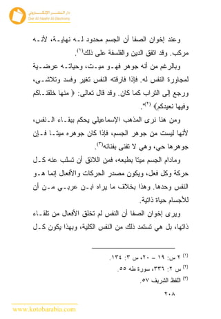 ‫ﻭﻋﻨﺩ ﺇﺨﻭﺍﻥ ﺍﻟﺼﻔﺎ ﺃﻥ ﺍﻟﺠﺴﻡ ﻤﺤﺩﻭﺩ ﻟـﻪ ﻨﻬﺎﻴـﺔ، ﻷﻨـﻪ‬
                    ‫ﻤﺭﻜﺏ. ﻭﻗﺩ ﺍﺘﻔﻕ ﺍﻟﺩﻴﻥ ﻭﺍﻟﻔﻠﺴﻔﺔ ﻋﻠﻰ ﺫﻟﻙ)١(.‬
      ‫ﻭﺒﺎﻟﺭﻏﻡ ﻤﻥ ﺃﻨﻪ ﺠﻭﻫﺭ ﻓﻬـﻭ ﻤﻴـﺕ، ﻭﺤﻴﺎﺘـﻪ ﻋﺭﻀـﻴﺔ‬
      ‫ﻟﻤﺠﺎﻭﺭﺓ ﺍﻟﻨﻔﺱ ﻟﻪ. ﻓﺈﺫﺍ ﻓﺎﺭﻗﺘﻪ ﺍﻟﻨﻔﺱ ﺘﻐﻴﺭ ﻭﻓﺴﺩ ﻭﺘﻼﺸـﻰ،‬
      ‫ﻭﺭﺠﻊ ﺇﻟﻰ ﺍﻟﺘﺭﺍﺏ ﻜﻤﺎ ﻜﺎﻥ. ﻭﻗﺩ ﻗﺎل ﺘﻌﺎﻟﻰ: ‪ ‬ﻤﻨﻬﺎ ﺨﻠﻘﻨـﺎﻜﻡ‬
                                            ‫ﻭﻓﻴﻬﺎ ﻨﻌﻴﺩﻜﻡ‪."(٢) ‬‬
      ‫ﻭﻤﻥ ﻫﻨﺎ ﻨﺭﻯ ﺍﻟﻤﺫﻫﺏ ﺍﻹﺴﻤﺎﻋﻴﻠﻲ ﻴﺤﻜﻡ ﺒﺒﻘـﺎﺀ ﺍﻟـﻨﻔﺱ،‬
      ‫ﻷﻨﻬﺎ ﻟﻴﺴﺕ ﻤﻥ ﺠﻭﻫﺭ ﺍﻟﺠﺴﻡ، ﻓﺈﺫﺍ ﻜﺎﻥ ﺠﻭﻫﺭﻩ ﻤﻴ ﹰـﺎ ﻓـﺈﻥ‬
             ‫ﺘ‬
                           ‫ﺠﻭﻫﺭﻫﺎ ﺤﻲ، ﻭﻫﻲ ﻻ ﺘﻔﻨﻰ ﺒﻔﻨﺎﺌﻪ)٣(.‬
      ‫ﻭﻤﺎﺩﺍﻡ ﺍﻟﺠﺴﻡ ﻤﻴ ﹰﺎ ﺒﻁﺒﻌﻪ، ﻓﻤﻥ ﺍﻟﻼﺌﻕ ﺃﻥ ﺘﺴﻠﺏ ﻋﻨﻪ ﻜـل‬
                                        ‫ﺘ‬
      ‫ﺤﺭﻜﺔ ﻭﻜل ﻓﻌل، ﻭﻴﻜﻭﻥ ﻤﺼﺩﺭ ﺍﻟﺤﺭﻜﺎﺕ ﻭﺍﻷﻓﻌﺎل ﺇﻨﻤﺎ ﻫـﻭ‬
      ‫ﺍﻟﻨﻔﺱ ﻭﺤﺩﻫﺎ. ﻭﻫﺫﺍ ﺒﺨﻼﻑ ﻤﺎ ﻴﺭﺍﻩ ﺍﺒـﻥ ﻋﺭﺒـﻲ ﻤـﻥ ﺃﻥ‬
                                           ‫ﻟﻸﺠﺴﺎﻡ ﺤﻴﺎﺓ ﺫﺍﺘﻴﺔ.‬
      ‫ﻭﻴﺭﻯ ﺇﺨﻭﺍﻥ ﺍﻟﺼﻔﺎ ﺃﻥ ﺍﻟﻨﻔﺱ ﻟﻡ ﺘﺨﻠﻕ ﺍﻷﻓﻌﺎل ﻤﻥ ﺘﻠﻘـﺎﺀ‬
      ‫ﺫﺍﺘﻬﺎ، ﺒل ﻫﻲ ﺘﺴﺘﻤﺩ ﺫﻟﻙ ﻤﻥ ﺍﻟﻨﻔﺱ ﺍﻟﻜﻠﻴﺔ، ﻭﺒﻬﺫﺍ ﻴﻜﻭﻥ ﻜـل‬


                                                              ‫)١(‬
                                ‫٢ ﺱ: ٩١ – ٠٢، ﺱ ٣: ٤٣١.‬
                                                              ‫)٢(‬
                                   ‫ﺱ ٢: ٦٣٣، ﺴﻭﺭﺓ ﻁﻪ ٥٥.‬
                                                              ‫)٣(‬
                                           ‫ﺍﻟﻠﻔﻅ ﺍﻟﺸﺭﻴﻑ ٧٥.‬
                                                     ‫٨٠٢‬

‫‪www.kotobarabia.com‬‬
 