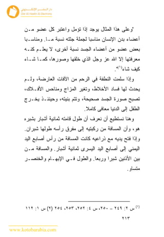 ‫"ﻭﻋﻠﻰ ﻫﺫﺍ ﺍﻟﻤﺜﺎل ﻴﻭﺠﺩ ﺇﺫﺍ ﺘﺅﻤل ﻭﺍﻋﺘﺒﺭ ﻜل ﻋﻀﻭ ﻤـﻥ‬
      ‫ﺃﻋﻀﺎﺀ ﺒﺩﻥ ﺍﻹﻨﺴﺎﻥ ﻤﻨﺎﺴ ‪‬ﺎ ﻟﺠﻤﻠﺔ ﺠﺜﺘﻪ ﻨﺴﺒﺔ ﻤـﺎ. ﻭﻤﻨﺎﺴـﺒﺎ‬
                                     ‫ﺒ‬
      ‫ﺒﻌﺽ ﻋﻀﻭ ﻤﻥ ﺃﻋﻀﺎﺀ ﺍﻟﺠﺴﺩ ﻨﺴﺒﺔ ﺃﺨﺭﻯ، ﻻ ﻴﻌﻠـﻡ ﻜﻨـﻪ‬
      ‫ﻤﻌﺭﻓﺘﻬﺎ ﺇﻻ ﺍﷲ ﻋﺯ ﻭﺠل ﺍﻟﺫﻱ ﺨﻠﻘﻬﺎ ﻭﺼﻭﺭﻫﺎ، ﻜﻤـﺎ ﺸـﺎﺀ‬
                                                 ‫ﻜﻴﻑ ﺸﺎﺀ)١(".‬
      ‫ﻭﺇﺫﺍ ﺴﻠﻤﺕ ﺍﻟﻨﻁﻔﺔ ﻓﻲ ﺍﻟﺭﺤﻡ ﻤﻥ ﺍﻵﻓﺎﺕ ﺍﻟﻌﺎﺭﻀﺔ، ﻭﻟـﻡ‬
      ‫ﻴﺤﺩﺙ ﻟﻬﺎ ﻓﺴﺎﺩ ﺍﻷﺨﻼﻁ، ﻭﺘﻐﻴﺭ ﺍﻟﻤﺯﺍﺝ ﻭﻤﻨﺎﺤﺱ ﺍﻷﻓـﻼﻙ،‬
      ‫ﺘﺼﺒﺢ ﺼﻭﺭﺓ ﺍﻟﺠﺴﺩ ﺼﺤﻴﺤﺔ، ﻭﺘﺘﻡ ﺒﻨﻴﺘﻪ، ﻭﺤﻴﻨﺌـﺫ ﻴﺨـﺭﺝ‬
                                  ‫ﺍﻟﻁﻔل ﺇﻟﻰ ﺍﻟﺩﻨﻴﺎ ﻤﻌﺎﻓﻰ ﻜﺎﻤﻼ.‬
      ‫ﻭﻫﻨﺎ ﻨﺴﺘﻁﻴﻊ ﺃﻥ ﻨﻌﺭﻑ ﺃﻥ ﻁﻭل ﻗﺎﻤﺘﻪ ﺜﻤﺎﻨﻴﺔ ﺃﺸﺒﺎﺭ ﺒﺸﺒﺭﻩ‬
      ‫ﻫﻭ، ﻭﺃﻥ ﺍﻟﻤﺴﺎﻓﺔ ﻤﻥ ﺭﻜﺒﺘﻴﻪ ﺇﻟﻰ ﻤﻔﺭﻕ ﺭﺃﺴﻪ ﻁﻭﻟﻬﺎ ﺸﺒﺭﺍﻥ.‬
      ‫ﻭﺇﺫﺍ ﻓﺘﺢ ﻴﺩﻴﻪ ﻤﻊ ﺫﺭﺍﻋﻴﻪ ﻜﺎﻨﺕ ﺍﻟﻤﺴﺎﻓﺔ ﻤﻥ ﺭﺃﺱ ﺃﺼﺎﺒﻊ ﺍﻟﻴﺩ‬
      ‫ﺍﻟﻴﻤﻨﻲ ﺇﻟﻰ ﺃﺼﺎﺒﻊ ﺍﻟﻴﺩ ﺍﻟﻴﺴﺭﻯ ﺜﻤﺎﻨﻴﺔ ﺃﺸﺒﺎﺭ. ﻭﺍﻟﻤﺴﺎﻓﺔ ﻤـﻥ‬
      ‫ﺒﻴﻥ ﺍﻷﺫﻨﻴﻥ ﺸﺒ ‪‬ﺍ ﻭﺭﺒ ‪‬ﺎ. ﻭﺍﻟﻁﻭل ﻓـﻲ ﺍﻹﺒﻬـﺎﻡ ﻭﺍﻟﺨﻨﺼـﺭ‬
                                    ‫ﻌ‬      ‫ﺭ‬
                                                       ‫ﻤﺘﺴﺎﻭ.‬




                                                            ‫)١(‬
      ‫ﺱ ٢: ٩٤٢ – ٠٥٢، ﺱ ٤: ٢٥٢، ٣٥٢، ٤٥٢ )٢( ﺱ ١: ٢١١‬
                                                     ‫٣١٢‬

‫‪www.kotobarabia.com‬‬
 