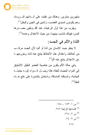 ‫ﻤﺘﻬﻭﺭﻴﻥ ﻤﺒﺫﺭﻴﻥ. ﻭﻫﻨﺎﻙ ﻤﻥ ﻏﻠﺒﺕ ﻋﻠﻰ ﺃﺒـﺩﺍﻨﻬﻡ ﺍﻟﺒـﺭﻭﺩﺓ،‬
        ‫ﻭﻫﻡ ﻴﻜﻭﻨﻭﻥ ﺸﺩﻴﺩﻱ ﺍﻟﻐﻀﺏ، ﺯﺍﺌﺩﻴﻥ ﻓﻲ ﺍﻟﺠﺒﻥ ﻭﺍﻟﺒﺨل)١(.‬
      ‫ﻭﻴﻘﺭﺏ ﻤﻥ ﻫﺫﺍ ﺃﻭل ﺍﻟﺭﻏﺒﺎﺕ ﻋﻨﺩ ﺃﻓﻠـﻭﻁﻴﻥ ﻤﺼـﺩﺭﻫﺎ‬
         ‫ﺍﻟﺒﺩﻥ، ﻓﻬﻨﺎﻙ ﺘﻨﺎﺴﺏ ﺒﻴﻨﻬﻤﺎ، ﻤﻥ ﺤﻴﺙ ﺍﻻﻋﺘﺩﺍل ﻭﻋﺩﻤﻪ)٢(.‬

                                  ‫ﺍﻟﻠﺫﺓ ﻭﺍﻷﻟﻡ ﻓﻲ ﺍﻟﺠﺴﺩ:‬
      ‫ﻻ ﻴﺨﻠﻭ ﺠﺴﺩ ﺍﻹﻨﺴﺎﻥ ﻤﻥ ﻟﺫﺓ ﺃﻭ ﺃﻟﻡ؛ ﻷﻥ ﺍﻟﺠﺴﺩ ﻤﺭﻜـﺏ‬
      ‫ﻤﻥ ﺃﺨﻼﻁ، ﻭﺍﻋﺘﺩﺍل ﻫﺫﻩ ﺍﻷﺨﻼﻁ ﻴﻨﺘﺞ ﻋﻨﻪ ﻟﺫﺓ، ﻭﺨﺭﻭﺠﻬـﺎ‬
                                  ‫ﻋﻥ ﺍﻻﻋﺘﺩﺍل ﻴﻨﺘﺞ ﻋﻨﻪ ﺃﻟﻡ)٣(.‬
      ‫ﻭﻓﻲ ﺤﺎﻟﺔ ﺍﻷﻟﻡ ﻴﻜﻭﻥ ﻤﻥ ﺨﺎﺼﻴﺔ ﺍﻟﻌﻀﻭ ﺍﻟﻌﻠﻴل ﺍﻻﺸﺘﻴﺎﻕ‬
      ‫ﺇﻟﻰ ﺍﻟﺩﻭﺍﺀ ﺍﻟﻤﻀﺎﺩ ﻟﻠﻌﻠﺔ، ﻓﺈﺫﺍ ﻭﺼـل ﺍﻟـﺩﻭﺍﺀ ﺇﻟﻴـﻪ ﺠﺫﺒﺘـﻪ‬
      ‫ﺍﻟﺠﺎﺫﺒﺔ، ﻭﺃﻤﺴﻜﺘﻪ ﺍﻟﻤﺎﺴﻜﺔ، ﻭﺍﺴﺘﻌﺎﻥ ﺒﺎﻟﻤﺩﺒﺭﺓ ﻋﻠﻰ ﺩﻓﻊ ﻫـﺫﻩ‬
                                                       ‫ﺍﻟﻌﻠﺔ)٤(.‬




                                                                ‫)١(‬
                                         ‫ﺱ ١: ٣٥١ – ٤٥١.‬
                                                                ‫)٢(‬
                                        ‫ﺍﻟﺘﺴﺎﻋﻴﺔ ﺍﻟﺭﺍﺒﻌﺔ ٢٤٢.‬
                                                                ‫)٣(‬
                                                ‫ﺱ ٢: ٨٦٢.‬
                                                                ‫)٤(‬
                                                  ‫ﺱ ٢: ٤٧.‬
                                                      ‫٧١٢‬

‫‪www.kotobarabia.com‬‬
 