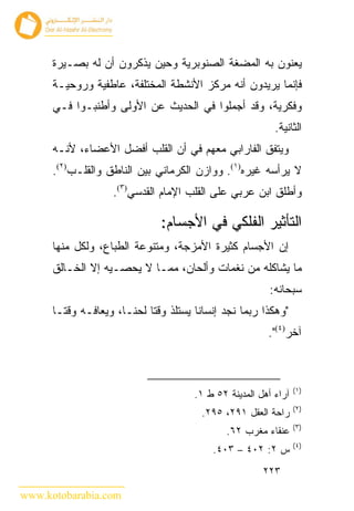 ‫ﻴﻌﻨﻭﻥ ﺒﻪ ﺍﻟﻤﻀﻐﺔ ﺍﻟﺼﻨﻭﺒﺭﻴﺔ ﻭﺤﻴﻥ ﻴﺫﻜﺭﻭﻥ ﺃﻥ ﻟﻪ ﺒﺼـﻴﺭﺓ‬
      ‫ﻓﺈﻨﻤﺎ ﻴﺭﻴﺩﻭﻥ ﺃﻨﻪ ﻤﺭﻜﺯ ﺍﻷﻨﺸﻁﺔ ﺍﻟﻤﺨﺘﻠﻔﺔ، ﻋﺎﻁﻔﻴﺔ ﻭﺭﻭﺤﻴـﺔ‬
      ‫ﻭﻓﻜﺭﻴﺔ، ﻭﻗﺩ ﺃﺠﻤﻠﻭﺍ ﻓﻲ ﺍﻟﺤﺩﻴﺙ ﻋﻥ ﺍﻷﻭﻟﻰ ﻭﺃﻁﻨﺒـﻭﺍ ﻓـﻲ‬
                                                            ‫ﺍﻟﺜﺎﻨﻴﺔ.‬
      ‫ﻭﻴﺘﻔﻕ ﺍﻟﻔﺎﺭﺍﺒﻲ ﻤﻌﻬﻡ ﻓﻲ ﺃﻥ ﺍﻟﻘﻠﺏ ﺃﻓﻀل ﺍﻷﻋﻀﺎﺀ، ﻷﻨـﻪ‬
      ‫ﻻ ﻴﺭﺃﺴﻪ ﻏﻴﺭﻩ)١(. ﻭﻭﺍﺯﻥ ﺍﻟﻜﺭﻤﺎﻨﻲ ﺒﻴﻥ ﺍﻟﻨﺎﻁﻕ ﻭﺍﻟﻘﻠـﺏ)٢(.‬
                    ‫ﻭﺃﻁﻠﻕ ﺍﺒﻥ ﻋﺭﺒﻲ ﻋﻠﻰ ﺍﻟﻘﻠﺏ ﺍﻹﻤﺎﻡ ﺍﻟﻘﺩﺴﻲ)٣(.‬

                                ‫ﺍﻟﺘﺄﺜﻴﺭ ﺍﻟﻔﻠﻜﻲ ﻓﻲ ﺍﻷﺠﺴﺎﻡ:‬
      ‫ﺇﻥ ﺍﻷﺠﺴﺎﻡ ﻜﺜﻴﺭﺓ ﺍﻷﻤﺯﺠﺔ، ﻭﻤﺘﻨﻭﻋﺔ ﺍﻟﻁﺒﺎﻉ، ﻭﻟﻜل ﻤﻨﻬﺎ‬
      ‫ﻤﺎ ﻴﺸﺎﻜﻠﻪ ﻤﻥ ﻨﻐﻤﺎﺕ ﻭﺃﻟﺤﺎﻥ، ﻤﻤـﺎ ﻻ ﻴﺤﺼـﻴﻪ ﺇﻻ ﺍﻟﺨـﺎﻟﻕ‬
                                                          ‫ﺴﺒﺤﺎﻨﻪ:‬
      ‫"ﻭﻫﻜﺫﺍ ﺭﺒﻤﺎ ﻨﺠﺩ ﺇﻨﺴﺎ ﹰﺎ ﻴﺴﺘﻠﺫ ﻭﻗ ﹰﺎ ﻟﺤ ﹰـﺎ، ﻭﻴﻌﺎﻓـﻪ ﻭﻗﺘـﺎ‬
                       ‫ﺘ ﻨ‬               ‫ﻨ‬
                                                          ‫ﺁﺨﺭ)٤(".‬



                                                                   ‫)١(‬
                                        ‫ﺁﺭﺍﺀ ﺃﻫل ﺍﻟﻤﺩﻴﻨﺔ ٢٥ ﻁ ١.‬
                                                                   ‫)٢(‬
                                          ‫ﺭﺍﺤﺔ ﺍﻟﻌﻘل ١٩٢، ٥٩٢.‬
                                                                   ‫)٣(‬
                                                ‫ﻋﻨﻘﺎﺀ ﻤﻐﺭﺏ ٢٦.‬
                                                                   ‫)٤(‬
                                            ‫ﺱ ٢: ٢٠٤ – ٣٠٤.‬
                                                         ‫٣٢٢‬

‫‪www.kotobarabia.com‬‬
 