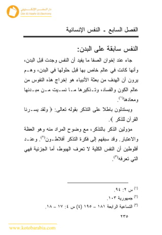 ‫ﺍﻟﻔﺼل ﺍﻟﺴﺎﺒﻊ ـ ﺍﻟﻨﻔﺱ ﺍﻹﻨﺴﺎﻨﻴﺔ‬

                                ‫ﺍﻟﻨﻔﺱ ﺴﺎﺒﻘﺔ ﻋﻠﻰ ﺍﻟﺒﺩﻥ:‬
      ‫ﺠﺎﺀ ﻋﻨﺩ ﺇﺨﻭﺍﻥ ﺍﻟﺼﻔﺎ ﻤﺎ ﻴﻔﻴﺩ ﺃﻥ ﺍﻟﻨﻔﺱ ﻭﺠﺩﺕ ﻗﺒل ﺍﻟﺒﺩﻥ،‬
      ‫ﻭﺃﻨﻬﺎ ﻜﺎﻨﺕ ﻓﻲ ﻋﺎﻟﻡ ﺨﺎﺹ ﺒﻬﺎ ﻗﺒل ﺤﻠﻭﻟﻬﺎ ﻓﻲ ﺍﻟﺒﺩﻥ، ﻭﻫـﻡ‬
      ‫ﻴﺭﻭﻥ ﺃﻥ ﺍﻟﻬﺩﻑ ﻤﻥ ﺒﻌﺜﺔ ﺍﻷﻨﺒﻴﺎﺀ ﻫﻭ ﺇﺨﺭﺍﺝ ﻫﺫﻩ ﺍﻟﻨﻔﻭﺱ ﻤﻥ‬
      ‫ﻋﺎﻟﻡ ﺍﻟﻜﻭﻥ ﻭﺍﻟﻔﺴﺎﺩ، ﻭﺘـﺫﻜﻴﺭﻫﺎ ﻤـﺎ ﻨﺴـﻴﺕ ﻤـﻥ ﻤﺒـﺩﺌﻬﺎ‬
                                                    ‫ﻭﻤﻌﺎﺩﻫﺎ)١(.‬
      ‫ﻭﻴﺴﺘﺩﻟﻭﻥ ﺒﺎﻁﻼ ﻋﻠﻰ ﺍﻟﺘﺫﻜﺭ ﺒﻘﻭﻟﻪ ﺘﻌﺎﻟﻰ: ‪ ‬ﻭﻟﻘﺩ ﻴﺴـﺭﻨﺎ‬
                                               ‫ﺍﻟﻘﺭﺁﻥ ﻟﻠﺫﻜﺭ ‪.‬‬
      ‫ﻤﺅﻭﻟﻴﻥ ﺍﻟﺫﻜﺭ ﺒﺎﻟﺘﺫﻜﺭ، ﻤﻊ ﻭﻀﻭﺡ ﺍﻟﻤﺭﺍﺩ ﻤﻨﻪ ﻭﻫﻭ ﺍﻟﻌﻅﺔ‬
      ‫ﻭﺍﻻﻋﺘﺒﺎﺭ. ﻭﻗﺩ ﺴﺒﻘﻬﻡ ﺇﻟﻰ ﻓﻜﺭﺓ ﺍﻟﺘﺫﻜﺭ ﺃﻓﻼﻁـﻭﻥ)٢(. ﻭﻋﻨـﺩ‬
      ‫ﺃﻓﻠﻭﻁﻴﻥ ﺃﻥ ﺍﻟﻨﻔﺱ ﺍﻟﻜﻠﻴﺔ ﻻ ﺘﻌﺭﻑ ﺍﻟﻬﺒﻭﻁ، ﺃﻤﺎ ﺍﻟﺠﺯﺌﻴﺔ ﻓﻬﻲ‬
                                                 ‫ﺍﻟﺘﻲ ﺘﻌﺭﻓﻪ)٣(.‬



                                                               ‫)١(‬
                                                  ‫ﺱ ٢: ٤٩.‬
                                                               ‫)٢(‬
                                               ‫ﺠﻤﻬﻭﺭﻴﺔ ٣٠١.‬
                                                               ‫)٣(‬
                ‫ﺍﻟﺘﺴﺎﻋﻴﺔ ﺍﻟﺭﺍﺒﻌﺔ ١٨١ – ٥٩١ )٤( ﺱ ٤: ٧١ – ٨١.‬
                                                     ‫٥٣٢‬

‫‪www.kotobarabia.com‬‬
 