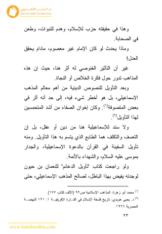 ‫ﻭﻫﺫﺍ ﻓﻲ ﺤﻘﻴﻘﺘﻪ ﺤﺯﺏ ﻟﻺﺴﻼﻡ، ﻭﻫﺩﻡ ﻟﻠﻨﺒﻭﺍﺕ، ﻭﻁﻌﻥ‬
                                                             ‫ﻓﻲ ﺍﻟﺼﺤﺎﺒﺔ.‬
      ‫ﻭﻤﺎﺫﺍ ﻴﺤﺩﺙ ﻟﻭ ﻜﺎﻥ ﺍﻹﻤﺎﻡ ﻏﻴﺭ ﻤﻌﺼﻭﻡ، ﻤﺎﺩﺍﻡ ﻴﺤﻘﻕ‬
                                                                     ‫ﺍﻟﻌﺩل!‬
      ‫ﻏﻴﺭ ﺃﻥ ﺍﻟﺘﺄﺜﻴﺭ ﺍﻟﻐﻨﻭﺼﻲ ﻟﻪ ﺃﺜﺭ ﻫﻨﺎ، ﺤﻴﺙ ﺇﻥ ﻫﺫﻩ‬
                        ‫ﺍﻟﻤﺫﺍﻫﺏ ﺘﺩﻭﺭ ﺤﻭل ﻓﻜﺭﺓ ﺍﻟﺨﻼﺹ ﺃﻭ ﺍﻟﻨﺠﺎﺓ.‬
      ‫ﻭﺒﻌﺩ ﺍﻟﺘﺄﻭﻴل ﻟﻠﻨﺼﻭﺹ ﺍﻟﺩﻴﻨﻴﺔ ﻤﻥ ﺃﻫﻡ ﻤﻌﺎﻟﻡ ﺍﻟﻤﺫﻫﺏ‬
      ‫ﺍﻹﺴﻤﺎﻋﻴﻠﻲ، ﺒل ﻫﻭ ﺃﺨﻁﺭ ﺸﻲﺀ ﻓﻴﻪ، ﺇﻟﻰ ﺤﺩ ﺃﻨﻪ ﺃﺜﺭ ﻓﻲ‬
      ‫ﺒﻌﺽ ﺍﻟﻤﺘﺼﻭﻓﺔ)١(. ﻭﻜﺎﻥ ﺇﺨﻭﺍﻥ ﺍﻟﺼﻔﺎﺀ ﻤﻥ ﺃﺸﺩ ﺍﻟﻤﺘﺤﻤﺴﻴﻥ‬
                                                           ‫ﻟﻬﺫﺍ ﺍﻟﺘﺄﻭﻴل)٢(.‬
      ‫ﻭﻻ ﺴﻨﺩ ﻟﻺﺴﻤﺎﻋﻴﻠﻴﺔ ﻫﻨﺎ ﻤﻥ ﺩﻴﻥ ﺃﻭ ﻋﻘل، ﺒل ﺇﻥ‬
      ‫ﺍﻟﺘﻌﺴﻑ ﻭﺍﻟﺘﻜﻠﻑ ﻫﻤﺎ ﺍﻟﻁﺎﺒﻊ ﺍﻟﺫﻱ ﻴﺘﺴﻡ ﺒﻪ ﻫﺫﺍ ﺍﻟﺘﺄﻭﻴل. ﻭﻤﻨﻪ‬
      ‫ﺘﺄﻭﻴل ﺍﻟﺴﻔﻴﻨﺔ ﻓﻲ ﺍﻟﻘﺭﺁﻥ ﺒﺎﻟﺩﻋﻭﺓ ﺍﻹﺴﻤﺎﻋﻴﻠﻴﺔ، ﻭﺍﻟﺠﺩﺍﺭ‬
                                ‫ﺒﻤﻭﺴﻰ ﻋﻠﻴﻪ ﺍﻟﺴﻼﻡ، ﻭﺍﻟﺸﻬﺩﺍﺀ ﺒﺎﻷﺌﻤﺔ.‬
      ‫ﻭﻟﻭ ﺭﺍﺠﻌﺕ ﻜﺘﺎﺏ "ﺘﺄﻭﻴل ﺍﻟﺩﻋﺎﺌﻡ" ﻟﻠﻨﻌﻤﺎﻥ ﺒﻥ ﺤﻴﻭﻥ‬
      ‫ﻟﻭﺠﺩﺘﻪ ﻴﻔﻴﺽ ﺒﻬﺫﺍ ﺍﻟﺒﺎﻁل، ﻟﺼﺎﻟﺢ ﺍﻟﻤﺫﻫﺏ ﺍﻹﺴﻤﺎﻋﻴﻠﻲ، ﺤﺘﻰ‬

                                                                             ‫)١(‬
                    ‫ﻤﺤﻤﺩ ﺃﺒﻭ ﺯﻫﺭﺓ: ﺍﻟﻤﺫﺍﻫﺏ ﺍﻹﺴﻼﻤﻴﺔ ﺹ٢٩ )ﺍﻷﻟﻑ ﻜﺘﺎﺏ ٧٧١(.‬
                                                                             ‫)٢(‬
      ‫ﺩ. ﻴﺤﻴﻰ ﻫﻭﻴﺩﻱ: ﺘﺎﺭﻴﺦ ﻓﻠﺴﻔﺔ ﺍﻹﺴﻼﻡ ﻓﻲ ﺍﻟﻘـﺎﺭﺓ ﺍﻹﻓﺭﻴﻘﻴـﺔ ١: ١٢١ ﺍﻟﻨﻬﻀـﺔ‬
                                                              ‫ﺍﻟﻤﺼﺭﻴﺔ ٦٦٩١.‬

                                                                   ‫٣٢‬

‫‪www.kotobarabia.com‬‬
 