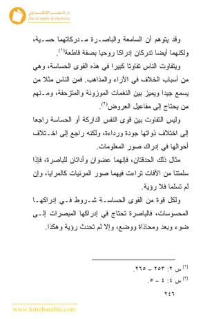 ‫ﻭﻗﺩ ﻴﺘﻭﻫﻡ ﺃﻥ ﺍﻟﺴﺎﻤﻌﺔ ﻭﺍﻟﺒﺎﺼـﺭﺓ ﻤـﺩﺭﻜﺎﺘﻬﻤﺎ ﺤﺴـﻴﺔ،‬
              ‫ﻭﻟﻜﻨﻬﻤﺎ ﺃﻴ ‪‬ﺎ ﺘﺩﺭﻜﺎﻥ ﺇﺩﺭﺍ ﹰﺎ ﺭﻭﺤ ‪‬ﺎ ﺒﺼﻔﺔ ﻗﺎﻁﻌﺔ)١(.‬
                              ‫ﻴ‬      ‫ﻜ‬              ‫ﻀ‬
      ‫ﻭﻴﺘﻔﺎﻭﺕ ﺍﻟﻨﺎﺱ ﺘﻔﺎﻭ ﹰﺎ ﻜﺒﻴ ‪‬ﺍ ﻓﻲ ﻫﺫﻩ ﺍﻟﻘﻭﻯ ﺍﻟﺤﺴﺎﺴﺔ، ﻭﻫﻲ‬
                                 ‫ﺘ ﺭ‬
      ‫ﻤﻥ ﺃﺴﺒﺎﺏ ﺍﻟﺨﻼﻑ ﻓﻲ ﺍﻵﺭﺍﺀ ﻭﺍﻟﻤﺫﺍﻫﺏ. ﻓﻤﻥ ﺍﻟﻨﺎﺱ ﻤﺜﻼ ﻤﻥ‬
      ‫ﻴﺴﻤﻊ ﺠﻴ ‪‬ﺍ ﻭﻴﻤﻴﺯ ﺒﻴﻥ ﺍﻟﻨﻐﻤﺎﺕ ﺍﻟﻤﻭﺯﻭﻨﺔ ﻭﺍﻟﻤﺘﺯﺤﻔﺔ، ﻭﻤـﻨﻬﻡ‬
                                                    ‫ﺩ‬
                              ‫ﻤﻥ ﻴﺤﺘﺎﺝ ﺇﻟﻰ ﻤﻔﺎﻋﻴل ﺍﻟﻌﺭﻭﺽ)٢(.‬
      ‫ﻭﻟﻴﺱ ﺍﻟﺘﻔﺎﻭﺕ ﺒﻴﻥ ﻗﻭﻯ ﺍﻟﻨﻔﺱ ﺍﻟﺩﺍﺭﻜﺔ ﺃﻭ ﺍﻟﺤﺴﺎﺴﺔ ﺭﺍﺠ ‪‬ﺎ‬
       ‫ﻌ‬
      ‫ﺇﻟﻰ ﺍﺨﺘﻼﻑ ﺫﻭﺍﺘﻬﺎ ﺠﻭﺩﺓ ﻭﺭﺩﺍﺀﺓ، ﻭﻟﻜﻨﻪ ﺭﺍﺠﻊ ﺇﻟﻰ ﺍﺨـﺘﻼﻑ‬
                             ‫ﺃﺤﻭﺍﻟﻬﺎ ﻓﻲ ﺇﺩﺭﺍﻙ ﺼﻭﺭ ﺍﻟﻤﻌﻠﻭﻤﺎﺕ.‬
      ‫ﻤﺜﺎل ﺫﻟﻙ ﺍﻟﺤﺩﻗﺘﺎﻥ، ﻓﺈﻨﻬﻤﺎ ﻋﻀﻭﺍﻥ ﻭﺃﺩﺍﺘﺎﻥ ﻟﻠﺒﺎﺼﺭﺓ، ﻓﺈﺫﺍ‬
      ‫ﺴﻠﻤﺘﻨﺎ ﻤﻥ ﺍﻵﻓﺎﺕ ﺘﺭﺍﺀﺕ ﻓﻴﻬﻤﺎ ﺼﻭﺭ ﺍﻟﻤﺭﺌﻴﺎﺕ ﻜﺎﻟﻤﺭﺍﻴﺎ، ﻭﺇﻥ‬
                                              ‫ﻟﻡ ﺘﺴﻠﻤﺎ ﻓﻼ ﺭﺅﻴﺔ.‬
      ‫ﻭﻟﻜل ﻗﻭﺓ ﻤﻥ ﺍﻟﻘﻭﻯ ﺍﻟﺤﺴﺎﺴـﺔ ﺸـﺭﻭﻁ ﻓـﻲ ﺇﺩﺭﺍﻜﻬـﺎ‬
      ‫ﺍﻟﻤﺤﺴﻭﺴﺎﺕ، ﻓﺎﻟﺒﺎﺼﺭﺓ ﺘﺤﺘﺎﺝ ﻓﻲ ﺇﺩﺭﺍﻜﻬﺎ ﺍﻟﻤﺒﺼﺭﺍﺕ ﺇﻟـﻰ‬
          ‫ﻀﻭﺀ ﻭﺒﻌﺩ ﻭﻤﺤﺎﺫﺍﺓ ﻭﻭﻀﻊ، ﻭﺇﻻ ﻟﻡ ﺘﺤﺩﺙ ﺭﺅﻴﺔ ﻭﻫﻜﺫﺍ.‬



                                                               ‫)١(‬
                                           ‫ﺱ ٢: ٣٥٢ – ٥٦٢.‬
                                                               ‫)٢(‬
                                                ‫ﺱ ٤: ٤ – ٥.‬
                                                      ‫٦٤٢‬

‫‪www.kotobarabia.com‬‬
 