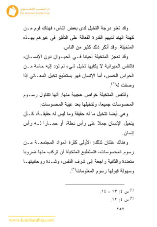 ‫ﻭﻗﺩ ﺘﻌﻠﻭ ﺩﺭﺠﺔ ﺍﻟﺘﺨﻴل ﻟﺩﻯ ﺒﻌﺽ ﺍﻟﻨﺎﺱ، ﻓﻬﻨﺎﻙ ﻗﻭﻡ ﻤـﻥ‬
      ‫ﻜﻬﻨﺔ ﺍﻟﻬﻨﺩ ﻟﺩﻴﻬﻡ ﺍﻟﻘﺩﺭﺓ ﺍﻟﻔﻌﺎﻟﺔ ﻋﻠﻰ ﺍﻟﺘﺄﺜﻴﺭ ﻓﻲ ﻏﻴﺭﻫﻡ ﺒﻬـﺫﻩ‬
                          ‫ﺍﻟﻤﺘﺨﻴﻠﺔ. ﻭﻗﺩ ﺃﻨﻜﺭ ﺫﻟﻙ ﻜﺜﻴﺭ ﻤﻥ ﺍﻟﻨﺎﺱ.‬
      ‫ﻭﻗﺩ ﺘﻌﺠﺯ ﺍﻟﻤﺘﺨﻴﻠﺔ ﺃﺤﻴﺎ ﹰﺎ ﻓـﻲ ﺍﻟﺤﻴـﻭﺍﻥ ﺩﻭﻥ ﺍﻹﻨﺴـﺎﻥ،‬
                                 ‫ﻨ‬
      ‫ﻓﺎﻟﻨﻔﺱ ﺍﻟﺤﻴﻭﺍﻨﻴﺔ ﻻ ﻴﻜﻔﻴﻬﺎ ﺘﺨﻴل ﺸﻲﺀ ﻟﻡ ﺘﺅﺩ ﺇﻟﻴﻪ ﺤﺎﺴﺔ ﻤـﻥ‬
      ‫ﺍﻟﺤﻭﺍﺱ ﺍﻟﺨﻤﺱ، ﺃﻤﺎ ﺍﻹﻨﺴﺎﻥ ﻓﻬﻭ ﻴﺴﺘﻁﻴﻊ ﺘﺨﻴل ﺍﻟﻤﻌـﺎﻨﻲ ﺇﺫﺍ‬
                                                   ‫ﻭﺼﻔﺕ ﻟﻪ)١(.‬
      ‫ﻭﻟﻠﻨﻔﺱ ﺍﻟﻤﺘﺨﻴﻠﺔ ﺨﻭﺍﺹ ﻋﺠﻴﺒﺔ ﻤﻨﻬﺎ: ﺃﻨﻬﺎ ﺘﺘﻨﺎﻭل ﺭﺴـﻭﻡ‬
              ‫ﺍﻟﻤﺤﺴﻭﺴﺎﺕ ﺠﻤﻴ ‪‬ﺎ، ﻭﺘﺘﺨﻴﻠﻬﺎ ﺒﻌﺩ ﻏﻴﺒﺔ ﺍﻟﻤﺤﺴﻭﺴﺎﺕ.‬
                                             ‫ﻌ‬
      ‫ﻭﻫﻲ ﺃﻴ ‪‬ﺎ ﺘﺘﺨﻴل ﻤﺎ ﻟﻪ ﺤﻘﻴﻘﺔ ﻭﻤﺎ ﻟﻴﺱ ﻟﻪ ﺤﻘﻴﻘـﺔ، ﻜـﺄﻥ‬
                                                 ‫ﻀ‬
      ‫ﻴﺘﺨﻴل ﺍﻹﻨﺴﺎﻥ ﺠﻤﻼ ﻋﻠﻰ ﺭﺃﺱ ﻨﺨﻠﺔ، ﺃﻭ ﺤﻤـﺎ ‪‬ﺍ ﻟـﻪ ﺭﺃﺱ‬
               ‫ﺭ‬
                                                         ‫ﺇﻨﺴﺎﻥ.‬
      ‫ﻭﻫﻨﺎﻙ ﻋﻠﺘﺎﻥ ﻟﺫﻟﻙ: ﺍﻷﻭﻟﻰ ﻜﺜﺭﺓ ﺍﻟﻤﻭﺍﺩ ﺍﻟﻤﺠﺘﻤﻌـﺔ ﻤـﻥ‬
      ‫ﺭﺴﻭﻡ ﺍﻟﻤﺤﺴﻭﺴﺎﺕ، ﻓﺘﺴﺘﻁﻴﻊ ﺍﻟﻤﺘﺨﻴﻠﺔ ﺃﻥ ﺘﺭﻜﺏ ﻤﻨﻬﺎ ﻀﺭﻭﺒﺎ‬
      ‫ﻤﺘﻌﺩﺩﺓ ﻭﺍﻟﺜﺎﻨﻴﺔ ﺭﺍﺠﻌﺔ ﺇﻟﻰ ﺸﺭﻑ ﺍﻟﻨﻔﺱ، ﻭﺸـﺩﺓ ﺭﻭﺤﺎﻨﻴﺘﻬـﺎ‬
                              ‫ﻭﺴﻬﻭﻟﺔ ﻗﺒﻭﻟﻬﺎ ﺭﺴﻭﻡ ﺍﻟﻤﻌﻠﻭﻤﺎﺕ)٢(.‬


                                                              ‫)١(‬
                                              ‫ﺱ ٤: ٣١ – ٤١.‬
                                                              ‫)٢(‬
                                                   ‫ﺱ ٤: ٢١.‬
                                                       ‫٢٥٢‬

‫‪www.kotobarabia.com‬‬
 