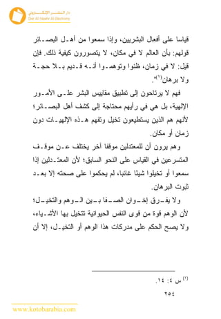 ‫ﻗﻴﺎﺴﺎ ﻋﻠﻰ ﺃﻓﻌﺎل ﺍﻟﺒﺸﺭﻴﻴﻥ، ﻭﺇﺫﺍ ﺴﻤﻌﻭﺍ ﻤﻥ ﺃﻫـل ﺍﻟﺒﺼـﺎﺌﺭ‬
      ‫ﻗﻭﻟﻬﻡ: ﺒﺄﻥ ﺍﻟﻌﺎﻟﻡ ﻻ ﻓﻲ ﻤﻜﺎﻥ، ﻻ ﻴﺘﺼﻭﺭﻭﻥ ﻜﻴﻔﻴﺔ ﺫﻟﻙ. ﻓﺈﻥ‬
      ‫ﻗﻴل: ﻻ ﻓﻲ ﺯﻤﺎﻥ، ﻅﻨﻭﺍ ﻭﺘﻭﻫﻤـﻭﺍ ﺃﻨـﻪ ﻗـﺩﻴﻡ ﺒـﻼ ﺤﺠـﺔ‬
                                                ‫ﻭﻻ ﺒﺭﻫﺎﻥ)١(".‬
      ‫ﻓﻬﻡ ﻻ ﻴﺭﺘﺎﺤﻭﻥ ﺇﻟﻰ ﺘﻁﺒﻴﻕ ﻤﻘﺎﻴﻴﺱ ﺍﻟﺒﺸﺭ ﻋﻠـﻰ ﺍﻷﻤـﻭﺭ‬
      ‫ﺍﻹﻟﻬﻴﺔ، ﺒل ﻫﻲ ﻓﻲ ﺭﺃﻴﻬﻡ ﻤﺤﺘﺎﺠﺔ ﺇﻟﻰ ﻜﺸﻑ ﺃﻫل ﺍﻟﺒﺼـﺎﺌﺭ؛‬
      ‫ﻷﻨﻬﻡ ﻫﻡ ﺍﻟﺫﻴﻥ ﻴﺴﺘﻁﻴﻌﻭﻥ ﺘﺨﻴل ﻭﺘﻔﻬﻡ ﻫـﺫﻩ ﺍﻹﻟﻬﻴـﺎﺕ ﺩﻭﻥ‬
                                                ‫ﺯﻤﺎﻥ ﺃﻭ ﻤﻜﺎﻥ.‬
      ‫ﻭﻫﻡ ﻴﺭﻭﻥ ﺃﻥ ﻟﻠﻤﻌﺘﺩﻟﻴﻥ ﻤﻭﻗﻔﺎ ﺁﺨﺭ ﻴﺨﺘﻠﻑ ﻋـﻥ ﻤﻭﻗـﻑ‬
      ‫ﺍﻟﻤﺘﺴﺭﻋﻴﻥ ﻓﻲ ﺍﻟﻘﻴﺎﺱ ﻋﻠﻰ ﺍﻟﻨﺤﻭ ﺍﻟﺴﺎﺒﻕ؛ ﻷﻥ ﺍﻟﻤﻌﺘـﺩﻟﻴﻥ ﺇﺫﺍ‬
      ‫ﺴﻤﻌﻭﺍ ﺃﻭ ﺘﺨﻴﻠﻭﺍ ﺸﻴ ًﺎ ﻏﺎﺌ ‪‬ﺎ، ﻟﻡ ﻴﺤﻜﻤﻭﺍ ﻋﻠﻰ ﺼﺤﺘﻪ ﺇﻻ ﺒﻌـﺩ‬
                                   ‫ﺒ‬      ‫ﺌ‬
                                                ‫ﺜﺒﻭﺕ ﺍﻟﺒﺭﻫﺎﻥ.‬
      ‫ـل؛‬
        ‫ـﻔﺎ ـﻴﻥ ـﻭﻫﻡ ﻭﺍﻟﺘﺨﻴـ‬
                   ‫ﻭﻻ ـﺭﻕ ـﻭﺍﻥ ﺍﻟﺼـ ﺒـ ﺍﻟـ‬
                                  ‫ﺇﺨـ‬ ‫ﻴﻔـ‬
      ‫ﻷﻥ ﺍﻟﻭﻫﻡ ﻗﻭﺓ ﻤﻥ ﻗﻭﻯ ﺍﻟﻨﻔﺱ ﺍﻟﺤﻴﻭﺍﻨﻴﺔ ﺘﺘﺨﻴل ﺒﻬﺎ ﺍﻷﺸـﻴﺎﺀ،‬
      ‫ﻭﻻ ﻴﺼﺢ ﺍﻟﺤﻜﻡ ﻋﻠﻰ ﻤﺩﺭﻜﺎﺕ ﻫﺫﺍ ﺍﻟﻭﻫﻡ ﺃﻭ ﺍﻟﺘﺨﻴـل، ﺇﻻ ﺃﻥ‬




                                                             ‫)١(‬
                                                  ‫ﺱ ٤: ٤١.‬
                                                     ‫٤٥٢‬

‫‪www.kotobarabia.com‬‬
 