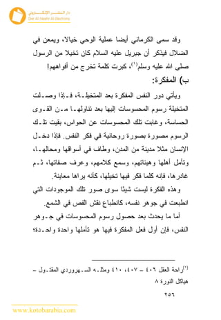 ‫ﻭﻗﺩ ﺴﻤﻰ ﺍﻟﻜﺭﻤﺎﻨﻲ ﺃﻴ ‪‬ﺎ ﻋﻤﻠﻴﺔ ﺍﻟﻭﺤﻲ ﺨﻴﺎﻻ، ﻭﻴﻤﻌﻥ ﻓﻲ‬
                                  ‫ﻀ‬
      ‫ﺍﻟﻀﻼل ﻓﻴﺫﻜﺭ ﺃﻥ ﺠﺒﺭﻴل ﻋﻠﻴﻪ ﺍﻟﺴﻼﻡ ﻜﺎﻥ ﺘﺨﻴﻼ ﻤﻥ ﺍﻟﺭﺴﻭل‬
           ‫ﺼﻠﻰ ﺍﷲ ﻋﻠﻴﻪ ﻭﺴﻠﻡ)١(، ﻜﺒﺭﺕ ﻜﻠﻤﺔ ﺘﺨﺭﺝ ﻤﻥ ﺃﻓﻭﺍﻫﻬﻡ!‬
                                                  ‫ﺏ( ﺍﻟﻤﻔﻜﺭﺓ:‬
      ‫ﻭﻴﺄﺘﻲ ﺩﻭﺭ ﺍﻟﻨﻔﺱ ﺍﻟﻤﻔﻜﺭﺓ ﺒﻌﺩ ﺍﻟﻤﺘﺨﻴﻠـﺔ، ﻓـﺈﺫﺍ ﻭﺼـﻠﺕ‬
      ‫ﺍﻟﻤﺘﺨﻴﻠﺔ ﺭﺴﻭﻡ ﺍﻟﻤﺤﺴﻭﺴﺎﺕ ﺇﻟﻴﻬﺎ ﺒﻌﺩ ﺘﻨﺎﻭﻟﻬـﺎ ﻤـﻥ ﺍﻟﻘـﻭﻯ‬
      ‫ﺍﻟﺤﺴﺎﺴﺔ، ﻭﻏﺎﺒﺕ ﺘﻠﻙ ﺍﻟﻤﺤﺴﻭﺴﺎﺕ ﻋﻥ ﺍﻟﺤﻭﺍﺱ، ﺒﻘﻴﺕ ﺘﻠـﻙ‬
      ‫ﺍﻟﺭﺴﻭﻡ ﻤﺼﻭﺭﺓ ﺒﺼﻭﺭﺓ ﺭﻭﺤﺎﻨﻴﺔ ﻓﻲ ﻓﻜﺭ ﺍﻟﻨﻔﺱ. ﻓﺈﺫﺍ ﺩﺨـل‬
      ‫ﺍﻹﻨﺴﺎﻥ ﻤﺜﻼ ﻤﺩﻴﻨﺔ ﻤﻥ ﺍﻟﻤﺩﻥ، ﻭﻁﺎﻑ ﻓﻲ ﺃﺴﻭﺍﻗﻬﺎ ﻭﻤﺤﺎﻟﻬـﺎ،‬
      ‫ﻭﺘﺄﻤل ﺃﻫﻠﻬﺎ ﻭﻫﻴﺌﺎﺘﻬﻡ، ﻭﺴﻤﻊ ﻜﻼﻤﻬﻡ، ﻭﻋﺭﻑ ﺼﻔﺎﺘﻬﺎ، ﺜـﻡ‬
            ‫ﻏﺎﺩﺭﻫﺎ، ﻓﺈﻨﻪ ﻜﻠﻤﺎ ﻓﻜﺭ ﻓﻴﻬﺎ ﺘﺨﻴﻠﻬﺎ، ﻜﺄﻨﻪ ﻴﺭﺍﻫﺎ ﻤﻌﺎﻴﻨﺔ.‬
      ‫ﻭﻫﺫﻩ ﺍﻟﻔﻜﺭﺓ ﻟﻴﺴﺕ ﺸﻴ ًﺎ ﺴﻭﻯ ﺼﻭﺭ ﺘﻠﻙ ﺍﻟﻤﻭﺠﻭﺩﺍﺕ ﺍﻟﺘﻲ‬
                                  ‫ﺌ‬
         ‫ﺍﻨﻁﺒﻌﺕ ﻓﻲ ﺠﻭﻫﺭ ﻨﻔﺴﻪ، ﻜﺎﻨﻁﺒﺎﻉ ﻨﻘﺵ ﺍﻟﻔﺹ ﻓﻲ ﺍﻟﺸﻤﻊ.‬
      ‫ﺃﻤﺎ ﻤﺎ ﻴﺤﺩﺙ ﺒﻌﺩ ﺤﺼﻭل ﺭﺴﻭﻡ ﺍﻟﻤﺤﺴﻭﺴﺎﺕ ﻓﻲ ﺠـﻭﻫﺭ‬
      ‫ﺍﻟﻨﻔﺱ، ﻓﺈﻥ ﺃﻭل ﻓﻌل ﺍﻟﻤﻔﻜﺭﺓ ﻓﻴﻬﺎ ﻫﻭ ﺘﺄﻤﻠﻬﺎ ﻭﺍﺤﺩﺓ ﻭﺍﺤـﺩﺓ؛‬



      ‫)١(ﺭﺍﺤﺔ ﺍﻟﻌﻘل ٦٠٤ – ٧٠٤، ٠١٤ ﻭﻤﺜﻠـﻪ ﺍﻟﺴـﻬﺭﻭﺭﺩﻱ ﺍﻟﻤﻘﺘـﻭل –‬
                                                    ‫ﻫﻴﺎﻜل ﺍﻟﻨﻭﺭﺓ ٨‬
                                                       ‫٦٥٢‬

‫‪www.kotobarabia.com‬‬
 