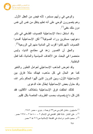 ‫ﻭﺍﻟﻭﺤﻲ ﻓﻲ ﺭﺃﻴﻬﻡ ﻤﺴﺘﻤﺭ، ﻷﻨﻪ ﻓﻴﺽ ﻤﻥ ﺍﻟﻌﻘل ﺍﻷﻭل.‬
      ‫ﻭﻫﻡ ﻴﺘﺼﻭﺭﻭﻥ ﺍﻟﻭﺤﻲ ﻋﻠﻰ ﺃﻨﻪ ﺘﻌﻠﻴﻡ ﻴﻨﺘﻘل ﻤﻥ ﻨﻔﺱ ﺇﻟﻰ ﻨﻔﺱ‬
                                                      ‫ﺩﻭﻥ ﻤﻠﻙ ﺨﻔﻲ)١(.‬
      ‫ﻭﻗﺩ ﺍﺴﺘﻐل ﺩﻋﺎﺓ ﺍﻹﺴﻤﺎﻋﻴﻠﻴﺔ ﺍﻟﺘﺼﻭﻑ ﺍﻟﻔﻠﺴﻔﻲ ﻓﻲ ﻨﺸﺭ‬
                                 ‫) ٢(‬
      ‫ﻟﻜﻥ ﺍﻹﺴﻤﺎﻋﻴﻠﻴﺔ ﺃﻓﺴﺩﻭﺍ‬             ‫ﺩﻋﻭﺘﻬﻡ، ﻤﺴﺘﺘﺭﻴﻥ ﻭﺭﺍﺀ ﺍﻟﺼﻭﻓﻴﺔ‬
       ‫ﺍﻟﺘﺼﻭﻑ ﻷﻨﻬﻡ ﻜﺎﻨﻭﺍ ﺃﻗﺭﺏ ﺇﻟﻰ ﺍﻟﻤﺎﺩﻴﺔ ﻤﻨﻬﻡ ﺇﻟﻰ ﺍﻟﺭﻭﺤﻴﺔ)٣(.‬
      ‫ﻭﺍﻟﺤﻕ ﺃﻥ ﺍﻟﺘﺼﻭﺭ ﺯﻫﺩ ﻓﻲ ﻤﻁﺎﻤﻊ ﺍﻟﺩﻨﻴﺎ، ﻭﻟﻴﺱ‬
      ‫ﻤﻨﺤﺼ ‪‬ﺍ ﻓﻲ ﺍﻟﺒﺤﺙ ﻋﻥ ﺍﻷﻫﺩﺍﻑ ﺍﻟﺴﻴﺎﺴﻴﺔ ﻭﺍﻟﻤﺎﺩﻴﺔ، ﻜﻤﺎ ﻓﻌل‬
                                                     ‫ﺭ‬
                                                                 ‫ﺍﻟﺒﺎﻁﻨﻴﺔ.‬
      ‫ﻭﻗﺩ ﺘﻌﺭﺽ ﺍﻟﻤﺫﻫﺏ ﺍﻹﺴﻤﺎﻋﻴﻠﻲ ﻟﻌﻭﺍﻤل ﺍﻟﺘﻁﻭﺭ ﻭﺍﻟﺘﻐﻴﺭ‬
      ‫ﻜﻤﺎ ﻫﻭ ﺍﻟﺤﺎل ﻓﻲ ﻜل ﻤﺫﻫﺏ، ﻓﻬﻨﺎﻙ ﻤﺜﻼ ﻓﺎﺭﻕ ﺒﻴﻥ‬
      ‫ﺍﻹﺴﻤﺎﻋﻴﻠﻴﺔ ﺍﻷﻭل، ﻭﺒﻴﻥ ﺍﻟﺩﺭﻭﺯ ﺍﻟﺫﻴﻥ ﺃﻟ ‪‬ﻭﺍ ﺍﻟﺤﺎﻜﻡ ﺒﺄﻤﺭ ﺍﷲ،‬
                        ‫ﱠﻬ‬
                   ‫ﻭﻗﺩ ﺤﺎﻭل ﺒﻌﺽ ﺍﻹﺴﻤﺎﻋﻴﻠﻴﺔ ﺇﺒﻁﺎل ﻫﺫﻩ ﺍﻟﺩﻋﻭﻯ.‬
      ‫ﻜﺫﻟﻙ ﺍﺨﺘﻠﻔﺕ ﻓﺭﻕ ﺍﻹﺴﻤﺎﻋﻴﻠﻴﺔ ﺒﺎﺨﺘﻼﻑ ﺍﻷﻗﺎﻟﻴﻡ، ﻓﻘﺩ‬
         ‫ﻜﺎﻥ ﻜل ﺩﺍﻉ ﻴﺘﺼﻭﻑ ﺒﺤﺴﺏ ﺍﻟﻅﺭﻭﻑ ﺍﻟﺨﺎﺼﺔ ﺒﻜل ﺇﻗﻠﻴﻡ.‬


                                                                           ‫)١(‬
                ‫ﻤﺎﺴﻴﻨﻴﻭﻥ. ﺴﻠﻤﺎﻥ ﺍﻟﻔﺎﺭﺴﻲ ﺹ٣٣ ﺘﺭﺠﻤﺔ ﺩ. ﺒﺩﻭﻱ – ﻤﺼﺭ ٦٤٩١.‬
                                                                           ‫)٢(‬
      ‫ﺩ. ﻋﻠﻲ ﺍﻟﻨﺸﺎﺭ. ﻨﺸﺄﺓ ﺍﻟﻔﻜﺭ ﺍﻟﻔﻠﺴﻔﻲ ﻓﻲ ﺍﻹﺴﻼﻡ ٢ – ٠٠٤ ﻁ ٣ – ٥٦٩١ ﻤﺼﺭ.‬
                                                                           ‫)٣(‬
               ‫ﺩ. ﻤﺤﻤﻭﺩ ﻗﺎﺴﻡ: ﺩﺭﺍﺴﺎﺕ ﻓﻲ ﺍﻟﻔﻠﺴﻔﺔ ﺍﻹﺴﻼﻤﻴﺔ ﺹ٦١٢ ﻁ ٣ ﻤﺼﺭ.‬

                                                                 ‫٥٢‬

‫‪www.kotobarabia.com‬‬
 